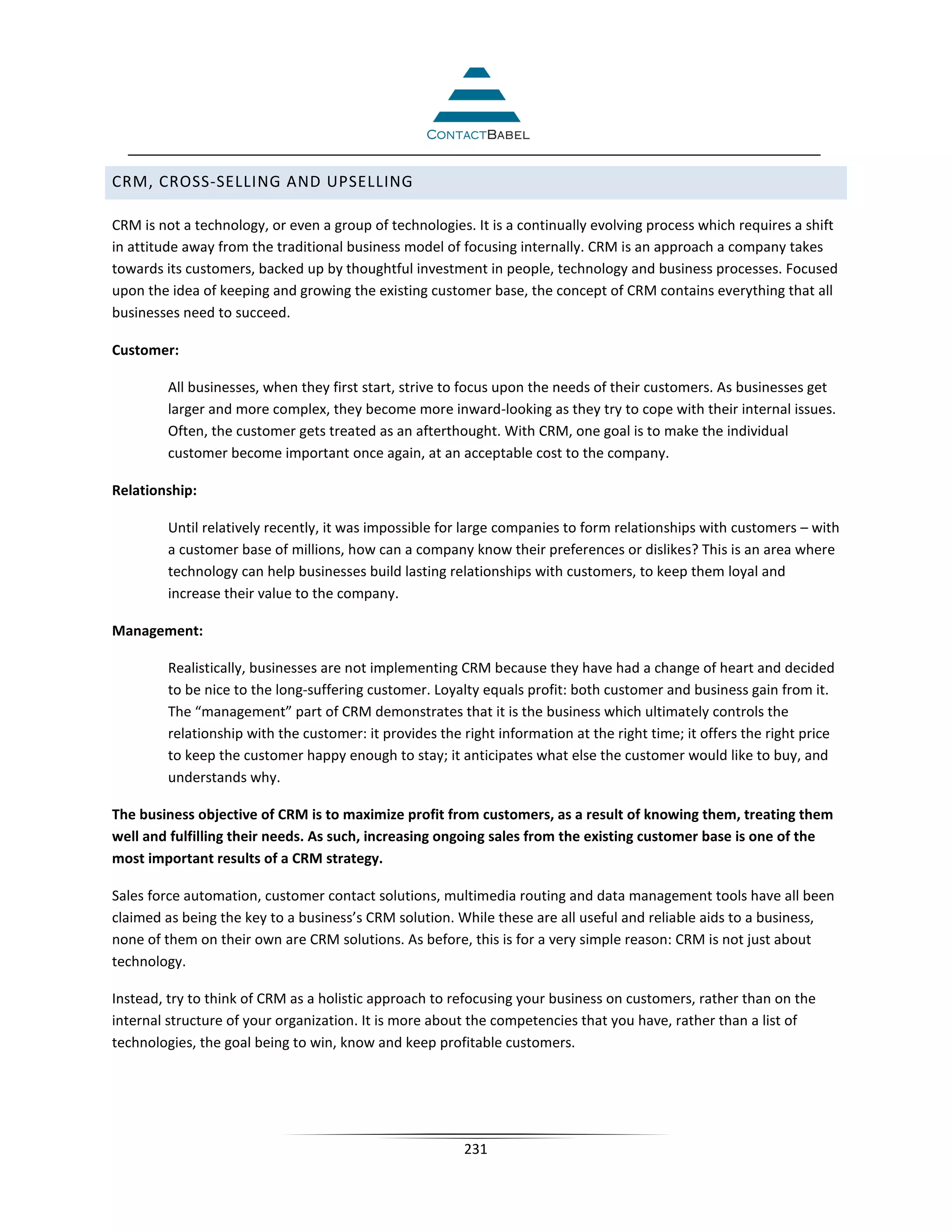 CRM, CROSS-SELLING AND UPSELLING

CRM is not a technology, or even a group of technologies. It is a continually evolving process which requires a shift
in attitude away from the traditional business model of focusing internally. CRM is an approach a company takes
towards its customers, backed up by thoughtful investment in people, technology and business processes. Focused
upon the idea of keeping and growing the existing customer base, the concept of CRM contains everything that all
businesses need to succeed.

Customer:

         All businesses, when they first start, strive to focus upon the needs of their customers. As businesses get
         larger and more complex, they become more inward-looking as they try to cope with their internal issues.
         Often, the customer gets treated as an afterthought. With CRM, one goal is to make the individual
         customer become important once again, at an acceptable cost to the company.

Relationship:

         Until relatively recently, it was impossible for large companies to form relationships with customers – with
         a customer base of millions, how can a company know their preferences or dislikes? This is an area where
         technology can help businesses build lasting relationships with customers, to keep them loyal and
         increase their value to the company.

Management:

         Realistically, businesses are not implementing CRM because they have had a change of heart and decided
         to be nice to the long-suffering customer. Loyalty equals profit: both customer and business gain from it.
         The “management” part of CRM demonstrates that it is the business which ultimately controls the
         relationship with the customer: it provides the right information at the right time; it offers the right price
         to keep the customer happy enough to stay; it anticipates what else the customer would like to buy, and
         understands why.

The business objective of CRM is to maximize profit from customers, as a result of knowing them, treating them
well and fulfilling their needs. As such, increasing ongoing sales from the existing customer base is one of the
most important results of a CRM strategy.

Sales force automation, customer contact solutions, multimedia routing and data management tools have all been
claimed as being the key to a business’s CRM solution. While these are all useful and reliable aids to a business,
none of them on their own are CRM solutions. As before, this is for a very simple reason: CRM is not just about
technology.

Instead, try to think of CRM as a holistic approach to refocusing your business on customers, rather than on the
internal structure of your organization. It is more about the competencies that you have, rather than a list of
technologies, the goal being to win, know and keep profitable customers.




                                                         231
 