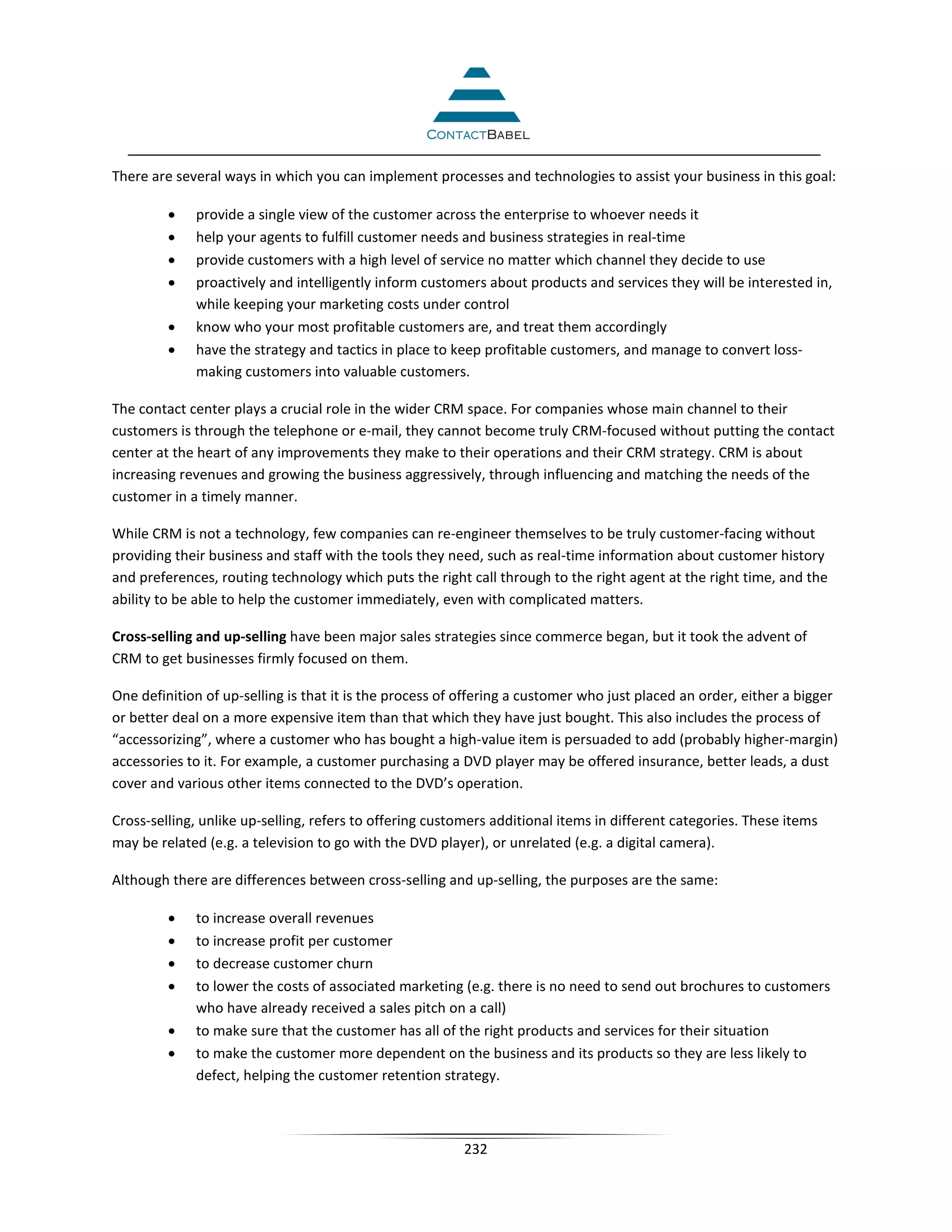 There are several ways in which you can implement processes and technologies to assist your business in this goal:

         •   provide a single view of the customer across the enterprise to whoever needs it
         •   help your agents to fulfill customer needs and business strategies in real-time
         •   provide customers with a high level of service no matter which channel they decide to use
         •   proactively and intelligently inform customers about products and services they will be interested in,
             while keeping your marketing costs under control
         •   know who your most profitable customers are, and treat them accordingly
         •   have the strategy and tactics in place to keep profitable customers, and manage to convert loss-
             making customers into valuable customers.

The contact center plays a crucial role in the wider CRM space. For companies whose main channel to their
customers is through the telephone or e-mail, they cannot become truly CRM-focused without putting the contact
center at the heart of any improvements they make to their operations and their CRM strategy. CRM is about
increasing revenues and growing the business aggressively, through influencing and matching the needs of the
customer in a timely manner.

While CRM is not a technology, few companies can re-engineer themselves to be truly customer-facing without
providing their business and staff with the tools they need, such as real-time information about customer history
and preferences, routing technology which puts the right call through to the right agent at the right time, and the
ability to be able to help the customer immediately, even with complicated matters.

Cross-selling and up-selling have been major sales strategies since commerce began, but it took the advent of
CRM to get businesses firmly focused on them.

One definition of up-selling is that it is the process of offering a customer who just placed an order, either a bigger
or better deal on a more expensive item than that which they have just bought. This also includes the process of
“accessorizing”, where a customer who has bought a high-value item is persuaded to add (probably higher-margin)
accessories to it. For example, a customer purchasing a DVD player may be offered insurance, better leads, a dust
cover and various other items connected to the DVD’s operation.

Cross-selling, unlike up-selling, refers to offering customers additional items in different categories. These items
may be related (e.g. a television to go with the DVD player), or unrelated (e.g. a digital camera).

Although there are differences between cross-selling and up-selling, the purposes are the same:

         •   to increase overall revenues
         •   to increase profit per customer
         •   to decrease customer churn
         •   to lower the costs of associated marketing (e.g. there is no need to send out brochures to customers
             who have already received a sales pitch on a call)
         •   to make sure that the customer has all of the right products and services for their situation
         •   to make the customer more dependent on the business and its products so they are less likely to
             defect, helping the customer retention strategy.



                                                         232
 