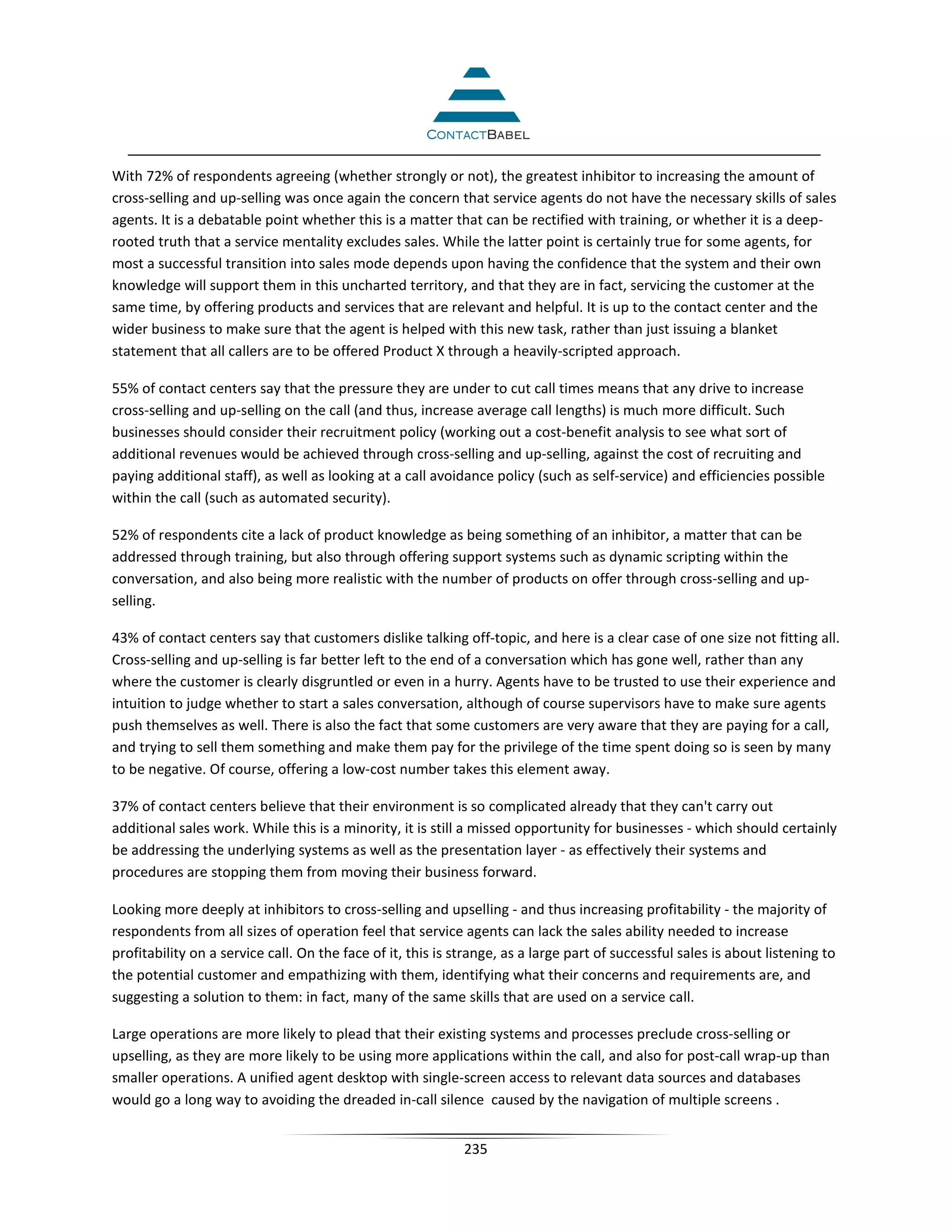 With 72% of respondents agreeing (whether strongly or not), the greatest inhibitor to increasing the amount of
cross-selling and up-selling was once again the concern that service agents do not have the necessary skills of sales
agents. It is a debatable point whether this is a matter that can be rectified with training, or whether it is a deep-
rooted truth that a service mentality excludes sales. While the latter point is certainly true for some agents, for
most a successful transition into sales mode depends upon having the confidence that the system and their own
knowledge will support them in this uncharted territory, and that they are in fact, servicing the customer at the
same time, by offering products and services that are relevant and helpful. It is up to the contact center and the
wider business to make sure that the agent is helped with this new task, rather than just issuing a blanket
statement that all callers are to be offered Product X through a heavily-scripted approach.

55% of contact centers say that the pressure they are under to cut call times means that any drive to increase
cross-selling and up-selling on the call (and thus, increase average call lengths) is much more difficult. Such
businesses should consider their recruitment policy (working out a cost-benefit analysis to see what sort of
additional revenues would be achieved through cross-selling and up-selling, against the cost of recruiting and
paying additional staff), as well as looking at a call avoidance policy (such as self-service) and efficiencies possible
within the call (such as automated security).

52% of respondents cite a lack of product knowledge as being something of an inhibitor, a matter that can be
addressed through training, but also through offering support systems such as dynamic scripting within the
conversation, and also being more realistic with the number of products on offer through cross-selling and up-
selling.

43% of contact centers say that customers dislike talking off-topic, and here is a clear case of one size not fitting all.
Cross-selling and up-selling is far better left to the end of a conversation which has gone well, rather than any
where the customer is clearly disgruntled or even in a hurry. Agents have to be trusted to use their experience and
intuition to judge whether to start a sales conversation, although of course supervisors have to make sure agents
push themselves as well. There is also the fact that some customers are very aware that they are paying for a call,
and trying to sell them something and make them pay for the privilege of the time spent doing so is seen by many
to be negative. Of course, offering a low-cost number takes this element away.

37% of contact centers believe that their environment is so complicated already that they can't carry out
additional sales work. While this is a minority, it is still a missed opportunity for businesses - which should certainly
be addressing the underlying systems as well as the presentation layer - as effectively their systems and
procedures are stopping them from moving their business forward.

Looking more deeply at inhibitors to cross-selling and upselling - and thus increasing profitability - the majority of
respondents from all sizes of operation feel that service agents can lack the sales ability needed to increase
profitability on a service call. On the face of it, this is strange, as a large part of successful sales is about listening to
the potential customer and empathizing with them, identifying what their concerns and requirements are, and
suggesting a solution to them: in fact, many of the same skills that are used on a service call.

Large operations are more likely to plead that their existing systems and processes preclude cross-selling or
upselling, as they are more likely to be using more applications within the call, and also for post-call wrap-up than
smaller operations. A unified agent desktop with single-screen access to relevant data sources and databases
would go a long way to avoiding the dreaded in-call silence caused by the navigation of multiple screens .


                                                             235
 