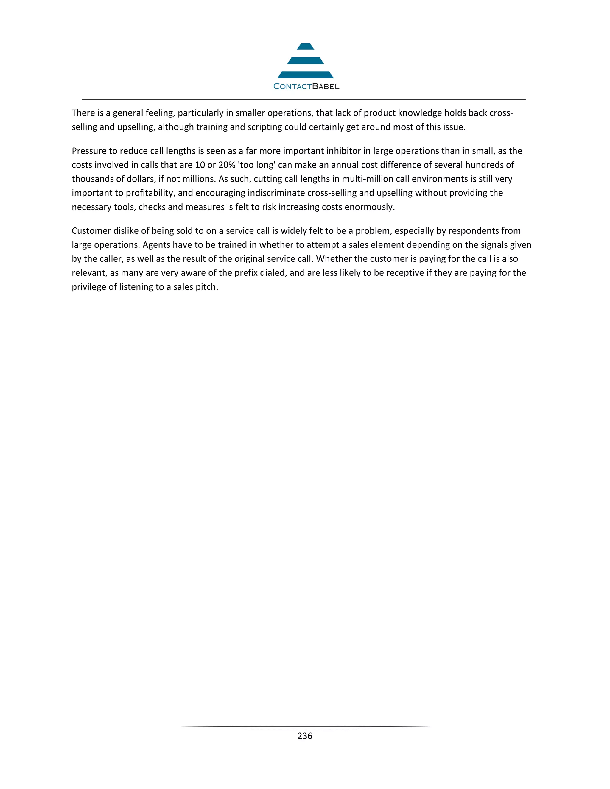 There is a general feeling, particularly in smaller operations, that lack of product knowledge holds back cross-
selling and upselling, although training and scripting could certainly get around most of this issue.

Pressure to reduce call lengths is seen as a far more important inhibitor in large operations than in small, as the
costs involved in calls that are 10 or 20% 'too long' can make an annual cost difference of several hundreds of
thousands of dollars, if not millions. As such, cutting call lengths in multi-million call environments is still very
important to profitability, and encouraging indiscriminate cross-selling and upselling without providing the
necessary tools, checks and measures is felt to risk increasing costs enormously.

Customer dislike of being sold to on a service call is widely felt to be a problem, especially by respondents from
large operations. Agents have to be trained in whether to attempt a sales element depending on the signals given
by the caller, as well as the result of the original service call. Whether the customer is paying for the call is also
relevant, as many are very aware of the prefix dialed, and are less likely to be receptive if they are paying for the
privilege of listening to a sales pitch.




                                                          236
 
