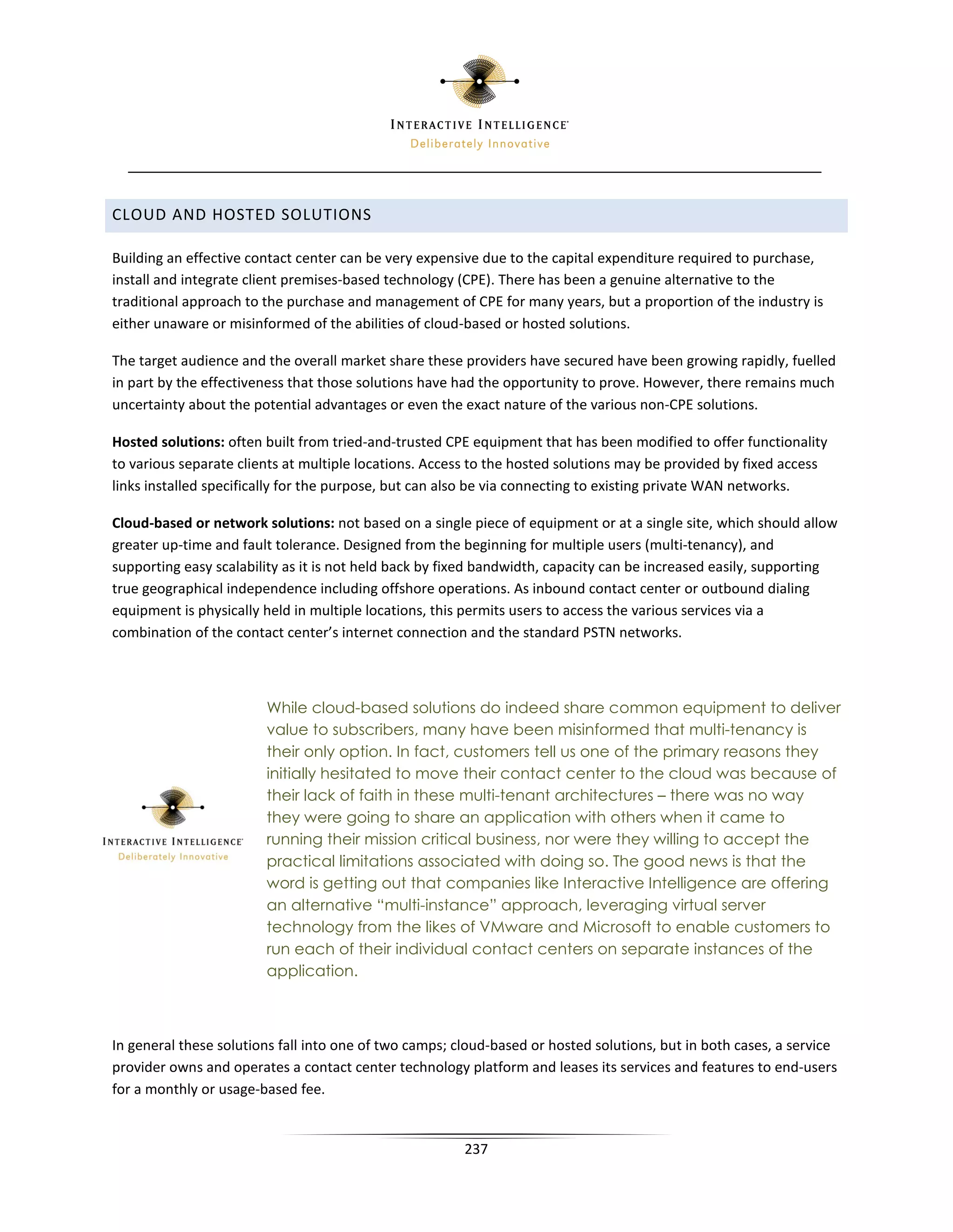 CLOUD AND HOSTED SOLUTIONS

Building an effective contact center can be very expensive due to the capital expenditure required to purchase,
install and integrate client premises-based technology (CPE). There has been a genuine alternative to the
traditional approach to the purchase and management of CPE for many years, but a proportion of the industry is
either unaware or misinformed of the abilities of cloud-based or hosted solutions.

The target audience and the overall market share these providers have secured have been growing rapidly, fuelled
in part by the effectiveness that those solutions have had the opportunity to prove. However, there remains much
uncertainty about the potential advantages or even the exact nature of the various non-CPE solutions.

Hosted solutions: often built from tried-and-trusted CPE equipment that has been modified to offer functionality
to various separate clients at multiple locations. Access to the hosted solutions may be provided by fixed access
links installed specifically for the purpose, but can also be via connecting to existing private WAN networks.

Cloud-based or network solutions: not based on a single piece of equipment or at a single site, which should allow
greater up-time and fault tolerance. Designed from the beginning for multiple users (multi-tenancy), and
supporting easy scalability as it is not held back by fixed bandwidth, capacity can be increased easily, supporting
true geographical independence including offshore operations. As inbound contact center or outbound dialing
equipment is physically held in multiple locations, this permits users to access the various services via a
combination of the contact center’s internet connection and the standard PSTN networks.



                        While cloud-based solutions do indeed share common equipment to deliver
                        value to subscribers, many have been misinformed that multi-tenancy is
                        their only option. In fact, customers tell us one of the primary reasons they
                        initially hesitated to move their contact center to the cloud was because of
                        their lack of faith in these multi-tenant architectures – there was no way
                        they were going to share an application with others when it came to
                        running their mission critical business, nor were they willing to accept the
                        practical limitations associated with doing so. The good news is that the
                        word is getting out that companies like Interactive Intelligence are offering
                        an alternative “multi-instance” approach, leveraging virtual server
                        technology from the likes of VMware and Microsoft to enable customers to
                        run each of their individual contact centers on separate instances of the
                        application.



In general these solutions fall into one of two camps; cloud-based or hosted solutions, but in both cases, a service
provider owns and operates a contact center technology platform and leases its services and features to end-users
for a monthly or usage-based fee.


                                                        237
 