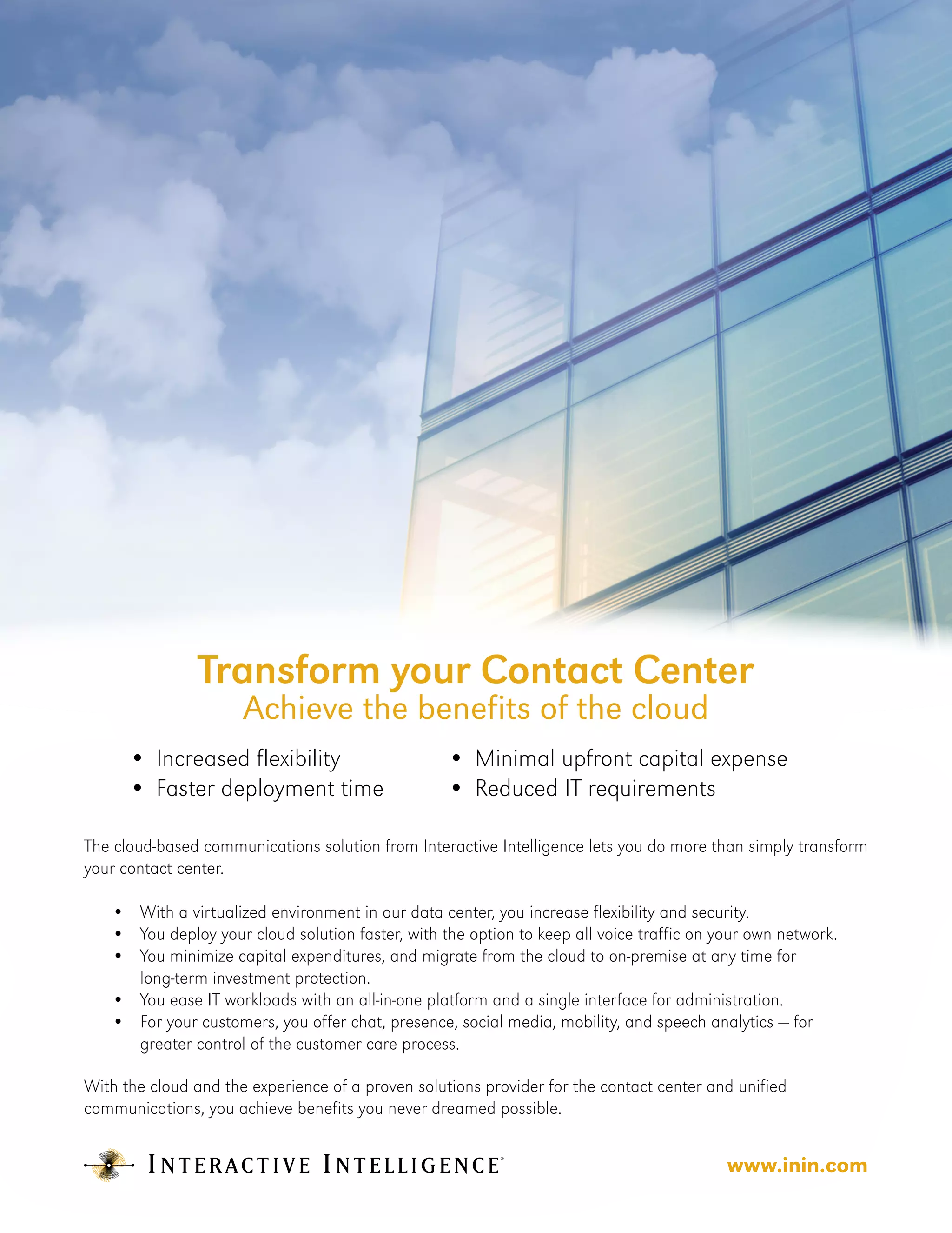 Transform your Contact Center
                       Achieve the benefits of the cloud
        •	 Increased flexibility                   •	 Minimal upfront capital expense
        •	 Faster deployment time                  •	 Reduced IT requirements

The cloud-based communications solution from Interactive Intelligence lets you do more than simply transform
your contact center.

   •	    With a virtualized environment in our data center, you increase flexibility and security.
   •	    You deploy your cloud solution faster, with the option to keep all voice traffic on your own network.
   •	    You minimize capital expenditures, and migrate from the cloud to on-premise at any time for
   	     long-term investment protection.
   •	    You ease IT workloads with an all-in-one platform and a single interface for administration.
   •	    For your customers, you offer chat, presence, social media, mobility, and speech analytics — for 		
   	     greater control of the customer care process.

With the cloud and the experience of a proven solutions provider for the contact center and unified
communications, you achieve benefits you never dreamed possible.


                                                                                          www.inin.com
 