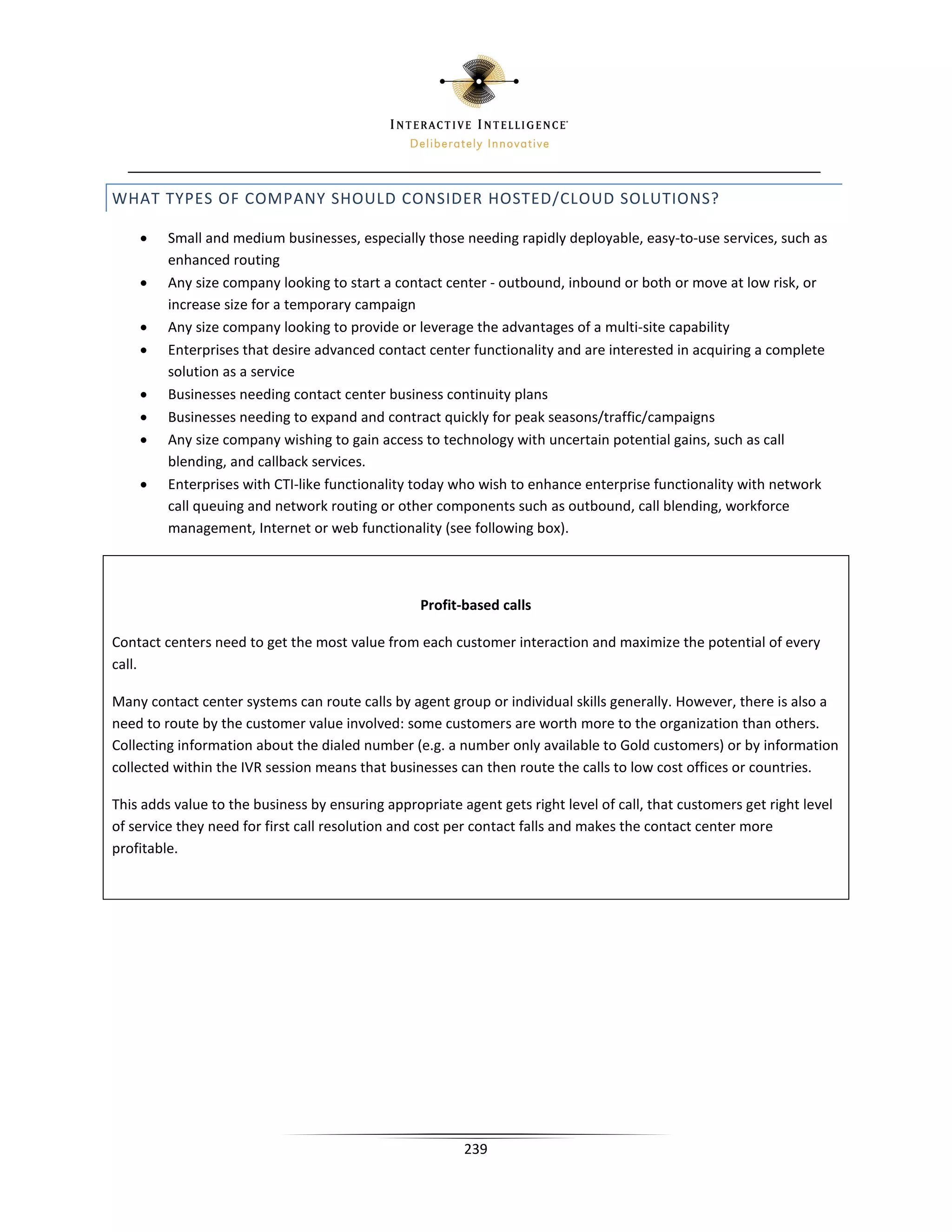 WHAT TYPES OF COMPANY SHOULD CONSIDER HOSTED/CLOUD SOLUTIONS?

    •    Small and medium businesses, especially those needing rapidly deployable, easy-to-use services, such as
         enhanced routing
    •    Any size company looking to start a contact center - outbound, inbound or both or move at low risk, or
         increase size for a temporary campaign
    •    Any size company looking to provide or leverage the advantages of a multi-site capability
    •    Enterprises that desire advanced contact center functionality and are interested in acquiring a complete
         solution as a service
    •    Businesses needing contact center business continuity plans
    •    Businesses needing to expand and contract quickly for peak seasons/traffic/campaigns
    •    Any size company wishing to gain access to technology with uncertain potential gains, such as call
         blending, and callback services.
    •    Enterprises with CTI-like functionality today who wish to enhance enterprise functionality with network
         call queuing and network routing or other components such as outbound, call blending, workforce
         management, Internet or web functionality (see following box).



                                                  Profit-based calls

Contact centers need to get the most value from each customer interaction and maximize the potential of every
call.

Many contact center systems can route calls by agent group or individual skills generally. However, there is also a
need to route by the customer value involved: some customers are worth more to the organization than others.
Collecting information about the dialed number (e.g. a number only available to Gold customers) or by information
collected within the IVR session means that businesses can then route the calls to low cost offices or countries.

This adds value to the business by ensuring appropriate agent gets right level of call, that customers get right level
of service they need for first call resolution and cost per contact falls and makes the contact center more
profitable.




                                                         239
 
