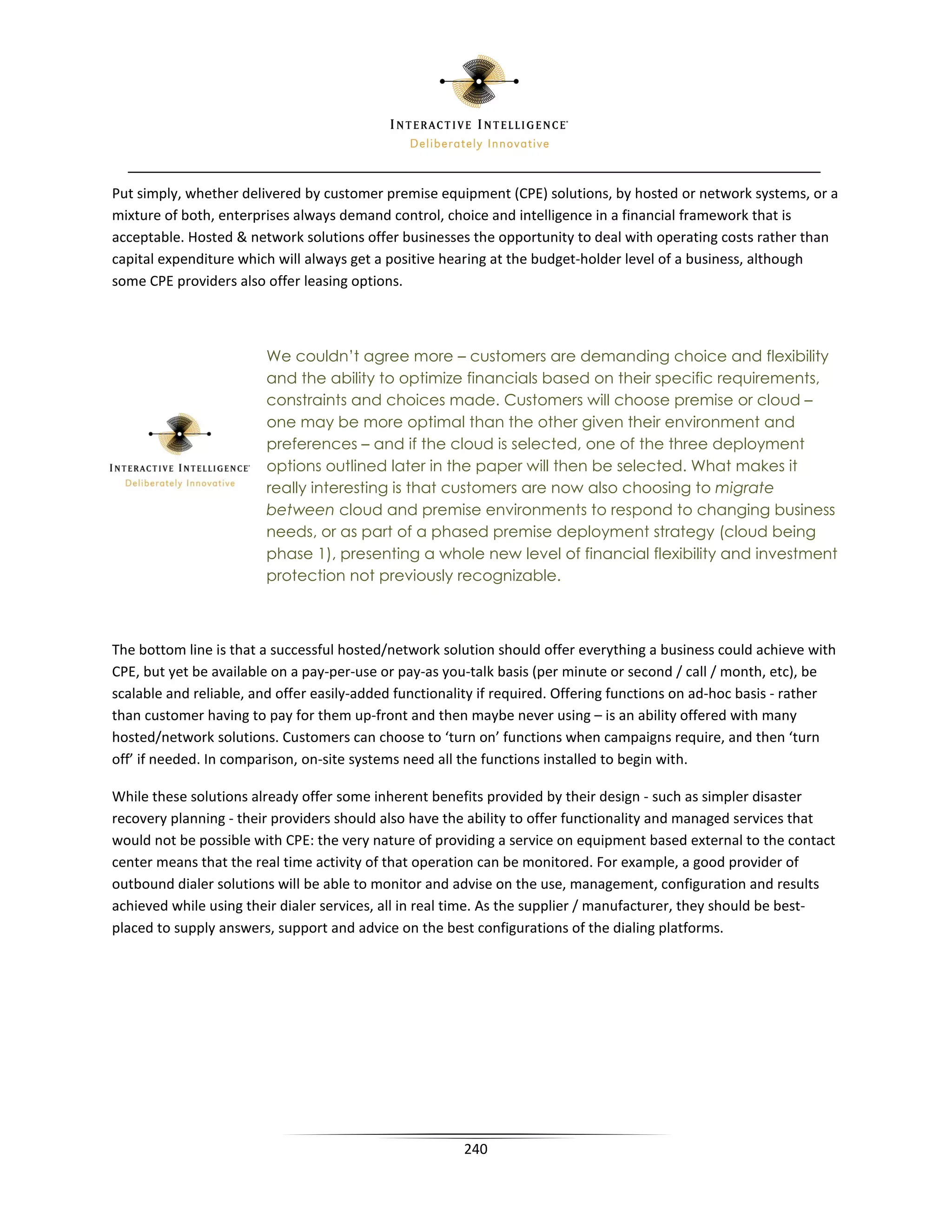 Put simply, whether delivered by customer premise equipment (CPE) solutions, by hosted or network systems, or a
mixture of both, enterprises always demand control, choice and intelligence in a financial framework that is
acceptable. Hosted  network solutions offer businesses the opportunity to deal with operating costs rather than
capital expenditure which will always get a positive hearing at the budget-holder level of a business, although
some CPE providers also offer leasing options.



                        We couldn’t agree more – customers are demanding choice and flexibility
                        and the ability to optimize financials based on their specific requirements,
                        constraints and choices made. Customers will choose premise or cloud –
                        one may be more optimal than the other given their environment and
                        preferences – and if the cloud is selected, one of the three deployment
                        options outlined later in the paper will then be selected. What makes it
                        really interesting is that customers are now also choosing to migrate
                        between cloud and premise environments to respond to changing business
                        needs, or as part of a phased premise deployment strategy (cloud being
                        phase 1), presenting a whole new level of financial flexibility and investment
                        protection not previously recognizable.



The bottom line is that a successful hosted/network solution should offer everything a business could achieve with
CPE, but yet be available on a pay-per-use or pay-as you-talk basis (per minute or second / call / month, etc), be
scalable and reliable, and offer easily-added functionality if required. Offering functions on ad-hoc basis - rather
than customer having to pay for them up-front and then maybe never using – is an ability offered with many
hosted/network solutions. Customers can choose to ‘turn on’ functions when campaigns require, and then ‘turn
off’ if needed. In comparison, on-site systems need all the functions installed to begin with.

While these solutions already offer some inherent benefits provided by their design - such as simpler disaster
recovery planning - their providers should also have the ability to offer functionality and managed services that
would not be possible with CPE: the very nature of providing a service on equipment based external to the contact
center means that the real time activity of that operation can be monitored. For example, a good provider of
outbound dialer solutions will be able to monitor and advise on the use, management, configuration and results
achieved while using their dialer services, all in real time. As the supplier / manufacturer, they should be best-
placed to supply answers, support and advice on the best configurations of the dialing platforms.




                                                        240
 
