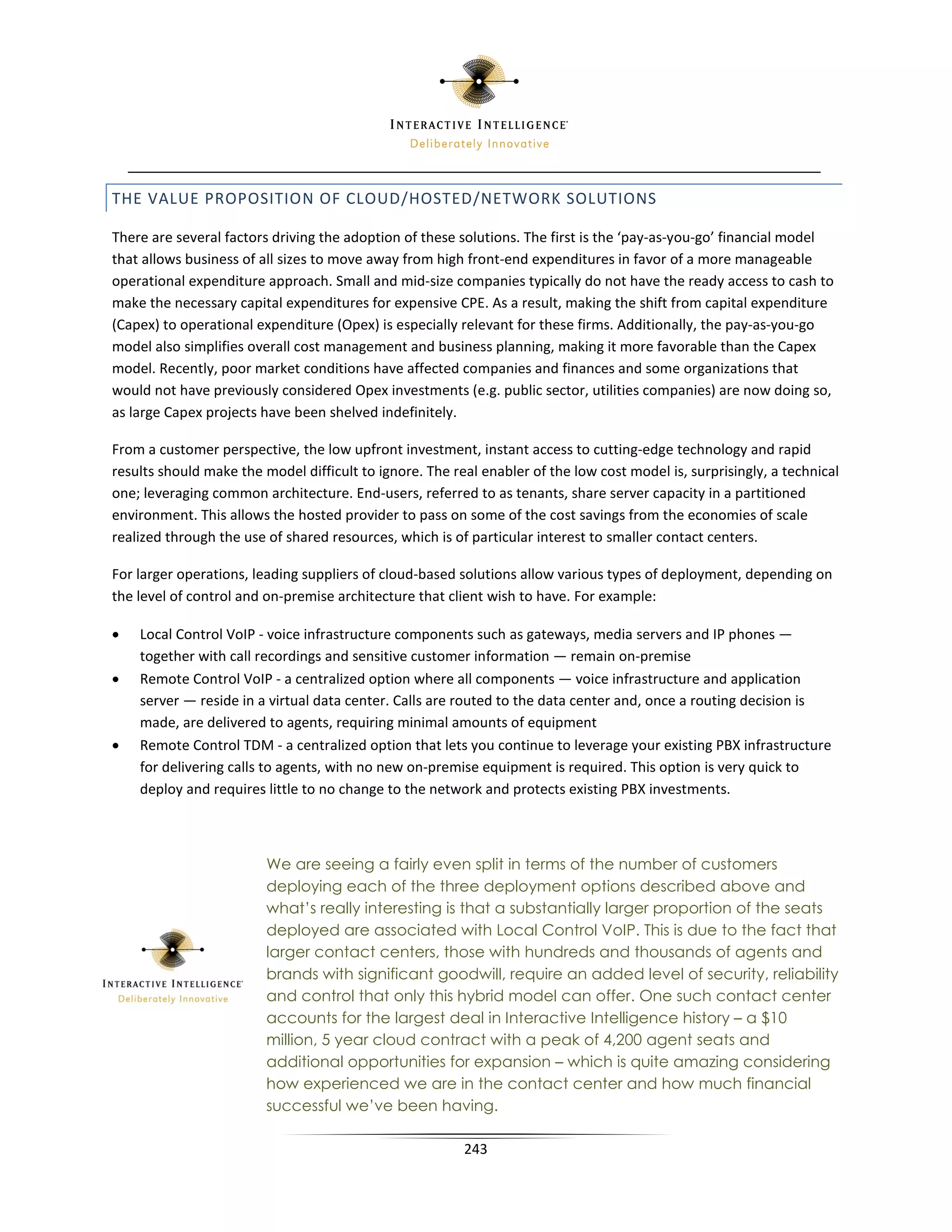 THE VALUE PROPOSITION OF CLOUD/HOSTED/NETWORK SOLUTIONS

There are several factors driving the adoption of these solutions. The first is the ‘pay-as-you-go’ financial model
that allows business of all sizes to move away from high front-end expenditures in favor of a more manageable
operational expenditure approach. Small and mid-size companies typically do not have the ready access to cash to
make the necessary capital expenditures for expensive CPE. As a result, making the shift from capital expenditure
(Capex) to operational expenditure (Opex) is especially relevant for these firms. Additionally, the pay-as-you-go
model also simplifies overall cost management and business planning, making it more favorable than the Capex
model. Recently, poor market conditions have affected companies and finances and some organizations that
would not have previously considered Opex investments (e.g. public sector, utilities companies) are now doing so,
as large Capex projects have been shelved indefinitely.

From a customer perspective, the low upfront investment, instant access to cutting-edge technology and rapid
results should make the model difficult to ignore. The real enabler of the low cost model is, surprisingly, a technical
one; leveraging common architecture. End-users, referred to as tenants, share server capacity in a partitioned
environment. This allows the hosted provider to pass on some of the cost savings from the economies of scale
realized through the use of shared resources, which is of particular interest to smaller contact centers.

For larger operations, leading suppliers of cloud-based solutions allow various types of deployment, depending on
the level of control and on-premise architecture that client wish to have. For example:

•   Local Control VoIP - voice infrastructure components such as gateways, media servers and IP phones —
    together with call recordings and sensitive customer information — remain on-premise
•   Remote Control VoIP - a centralized option where all components — voice infrastructure and application
    server — reside in a virtual data center. Calls are routed to the data center and, once a routing decision is
    made, are delivered to agents, requiring minimal amounts of equipment
•   Remote Control TDM - a centralized option that lets you continue to leverage your existing PBX infrastructure
    for delivering calls to agents, with no new on-premise equipment is required. This option is very quick to
    deploy and requires little to no change to the network and protects existing PBX investments.



                         We are seeing a fairly even split in terms of the number of customers
                         deploying each of the three deployment options described above and
                         what’s really interesting is that a substantially larger proportion of the seats
                         deployed are associated with Local Control VoIP. This is due to the fact that
                         larger contact centers, those with hundreds and thousands of agents and
                         brands with significant goodwill, require an added level of security, reliability
                         and control that only this hybrid model can offer. One such contact center
                         accounts for the largest deal in Interactive Intelligence history – a $10
                         million, 5 year cloud contract with a peak of 4,200 agent seats and
                         additional opportunities for expansion – which is quite amazing considering
                         how experienced we are in the contact center and how much financial
                         successful we’ve been having.

                                                         243
 
