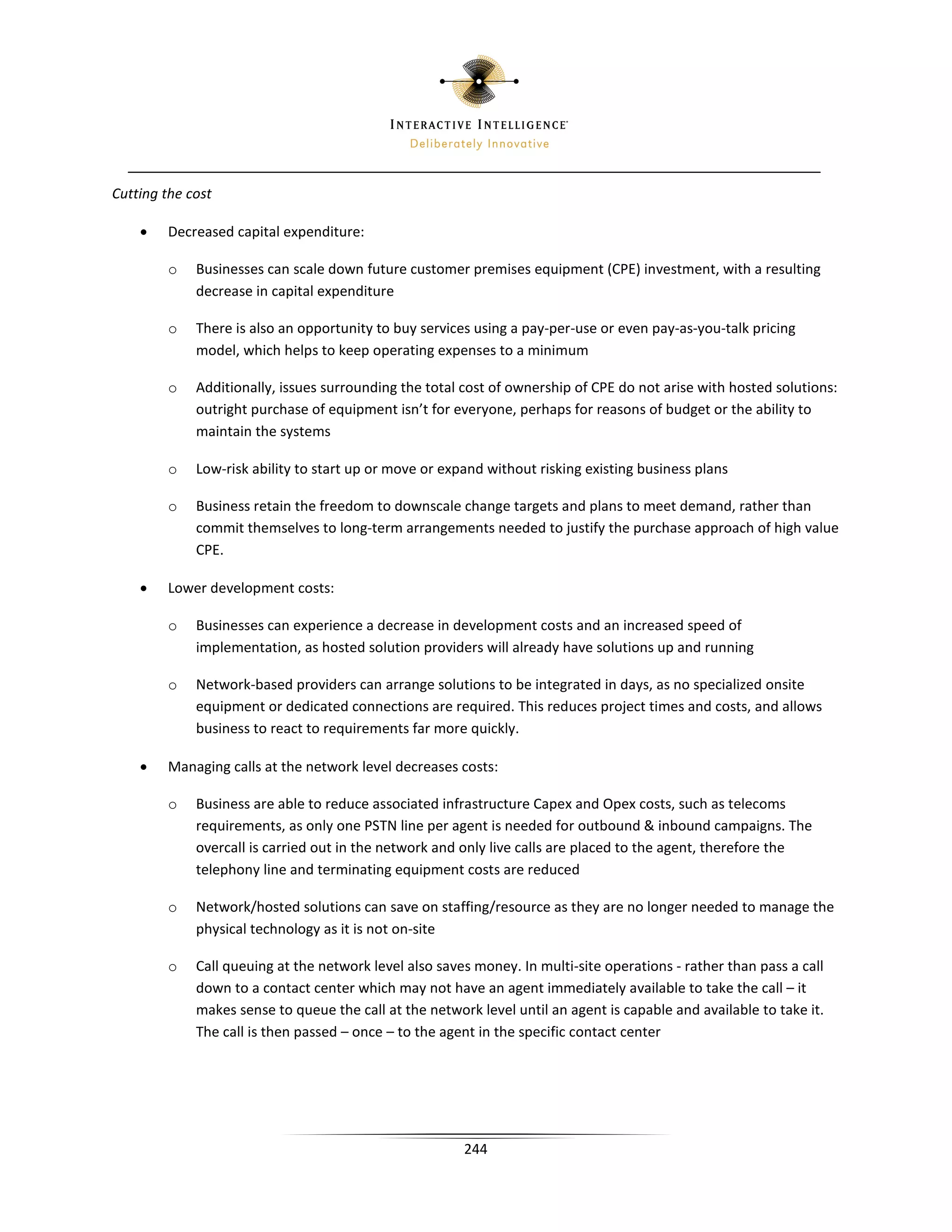 Cutting the cost

    •   Decreased capital expenditure:

        o    Businesses can scale down future customer premises equipment (CPE) investment, with a resulting
             decrease in capital expenditure

        o    There is also an opportunity to buy services using a pay-per-use or even pay-as-you-talk pricing
             model, which helps to keep operating expenses to a minimum

        o    Additionally, issues surrounding the total cost of ownership of CPE do not arise with hosted solutions:
             outright purchase of equipment isn’t for everyone, perhaps for reasons of budget or the ability to
             maintain the systems

        o    Low-risk ability to start up or move or expand without risking existing business plans

        o    Business retain the freedom to downscale change targets and plans to meet demand, rather than
             commit themselves to long-term arrangements needed to justify the purchase approach of high value
             CPE.

    •   Lower development costs:

        o    Businesses can experience a decrease in development costs and an increased speed of
             implementation, as hosted solution providers will already have solutions up and running

        o    Network-based providers can arrange solutions to be integrated in days, as no specialized onsite
             equipment or dedicated connections are required. This reduces project times and costs, and allows
             business to react to requirements far more quickly.

    •   Managing calls at the network level decreases costs:

        o    Business are able to reduce associated infrastructure Capex and Opex costs, such as telecoms
             requirements, as only one PSTN line per agent is needed for outbound  inbound campaigns. The
             overcall is carried out in the network and only live calls are placed to the agent, therefore the
             telephony line and terminating equipment costs are reduced

        o    Network/hosted solutions can save on staffing/resource as they are no longer needed to manage the
             physical technology as it is not on-site

        o    Call queuing at the network level also saves money. In multi-site operations - rather than pass a call
             down to a contact center which may not have an agent immediately available to take the call – it
             makes sense to queue the call at the network level until an agent is capable and available to take it.
             The call is then passed – once – to the agent in the specific contact center




                                                        244
 