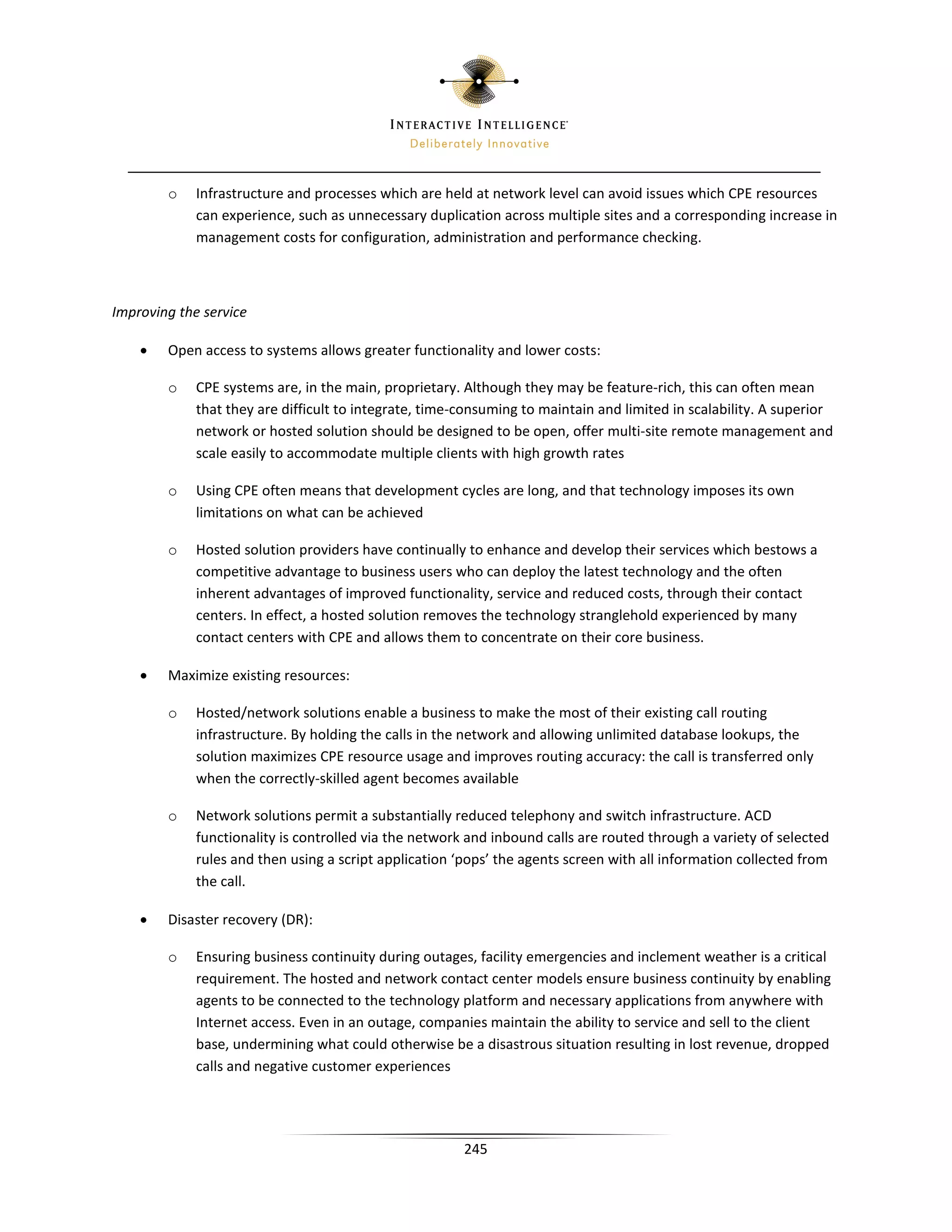 o    Infrastructure and processes which are held at network level can avoid issues which CPE resources
             can experience, such as unnecessary duplication across multiple sites and a corresponding increase in
             management costs for configuration, administration and performance checking.



Improving the service

    •   Open access to systems allows greater functionality and lower costs:

        o    CPE systems are, in the main, proprietary. Although they may be feature-rich, this can often mean
             that they are difficult to integrate, time-consuming to maintain and limited in scalability. A superior
             network or hosted solution should be designed to be open, offer multi-site remote management and
             scale easily to accommodate multiple clients with high growth rates

        o    Using CPE often means that development cycles are long, and that technology imposes its own
             limitations on what can be achieved

        o    Hosted solution providers have continually to enhance and develop their services which bestows a
             competitive advantage to business users who can deploy the latest technology and the often
             inherent advantages of improved functionality, service and reduced costs, through their contact
             centers. In effect, a hosted solution removes the technology stranglehold experienced by many
             contact centers with CPE and allows them to concentrate on their core business.

    •   Maximize existing resources:

        o    Hosted/network solutions enable a business to make the most of their existing call routing
             infrastructure. By holding the calls in the network and allowing unlimited database lookups, the
             solution maximizes CPE resource usage and improves routing accuracy: the call is transferred only
             when the correctly-skilled agent becomes available

        o    Network solutions permit a substantially reduced telephony and switch infrastructure. ACD
             functionality is controlled via the network and inbound calls are routed through a variety of selected
             rules and then using a script application ‘pops’ the agents screen with all information collected from
             the call.

    •   Disaster recovery (DR):

        o    Ensuring business continuity during outages, facility emergencies and inclement weather is a critical
             requirement. The hosted and network contact center models ensure business continuity by enabling
             agents to be connected to the technology platform and necessary applications from anywhere with
             Internet access. Even in an outage, companies maintain the ability to service and sell to the client
             base, undermining what could otherwise be a disastrous situation resulting in lost revenue, dropped
             calls and negative customer experiences




                                                        245
 