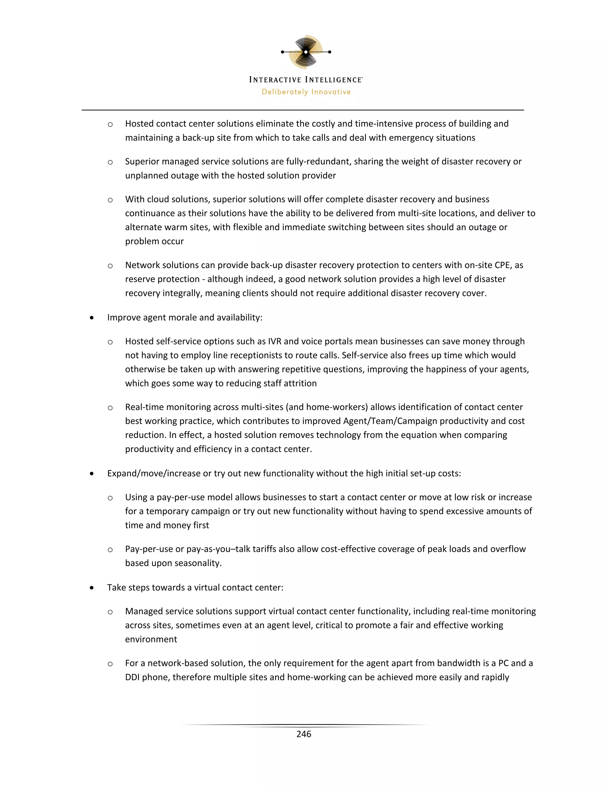o   Hosted contact center solutions eliminate the costly and time-intensive process of building and
        maintaining a back-up site from which to take calls and deal with emergency situations

    o   Superior managed service solutions are fully-redundant, sharing the weight of disaster recovery or
        unplanned outage with the hosted solution provider

    o   With cloud solutions, superior solutions will offer complete disaster recovery and business
        continuance as their solutions have the ability to be delivered from multi-site locations, and deliver to
        alternate warm sites, with flexible and immediate switching between sites should an outage or
        problem occur

    o   Network solutions can provide back-up disaster recovery protection to centers with on-site CPE, as
        reserve protection - although indeed, a good network solution provides a high level of disaster
        recovery integrally, meaning clients should not require additional disaster recovery cover.

•   Improve agent morale and availability:

    o   Hosted self-service options such as IVR and voice portals mean businesses can save money through
        not having to employ line receptionists to route calls. Self-service also frees up time which would
        otherwise be taken up with answering repetitive questions, improving the happiness of your agents,
        which goes some way to reducing staff attrition

    o   Real-time monitoring across multi-sites (and home-workers) allows identification of contact center
        best working practice, which contributes to improved Agent/Team/Campaign productivity and cost
        reduction. In effect, a hosted solution removes technology from the equation when comparing
        productivity and efficiency in a contact center.

•   Expand/move/increase or try out new functionality without the high initial set-up costs:

    o   Using a pay-per-use model allows businesses to start a contact center or move at low risk or increase
        for a temporary campaign or try out new functionality without having to spend excessive amounts of
        time and money first

    o   Pay-per-use or pay-as-you–talk tariffs also allow cost-effective coverage of peak loads and overflow
        based upon seasonality.

•   Take steps towards a virtual contact center:

    o   Managed service solutions support virtual contact center functionality, including real-time monitoring
        across sites, sometimes even at an agent level, critical to promote a fair and effective working
        environment

    o   For a network-based solution, the only requirement for the agent apart from bandwidth is a PC and a
        DDI phone, therefore multiple sites and home-working can be achieved more easily and rapidly




                                                   246
 
