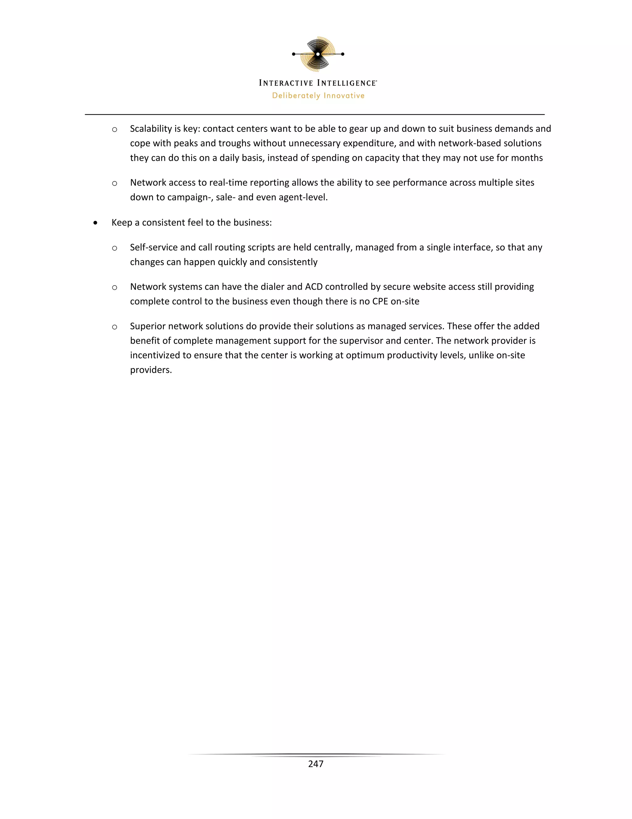 o   Scalability is key: contact centers want to be able to gear up and down to suit business demands and
        cope with peaks and troughs without unnecessary expenditure, and with network-based solutions
        they can do this on a daily basis, instead of spending on capacity that they may not use for months

    o   Network access to real-time reporting allows the ability to see performance across multiple sites
        down to campaign-, sale- and even agent-level.

•   Keep a consistent feel to the business:

    o   Self-service and call routing scripts are held centrally, managed from a single interface, so that any
        changes can happen quickly and consistently

    o   Network systems can have the dialer and ACD controlled by secure website access still providing
        complete control to the business even though there is no CPE on-site

    o   Superior network solutions do provide their solutions as managed services. These offer the added
        benefit of complete management support for the supervisor and center. The network provider is
        incentivized to ensure that the center is working at optimum productivity levels, unlike on-site
        providers.




                                                    247
 