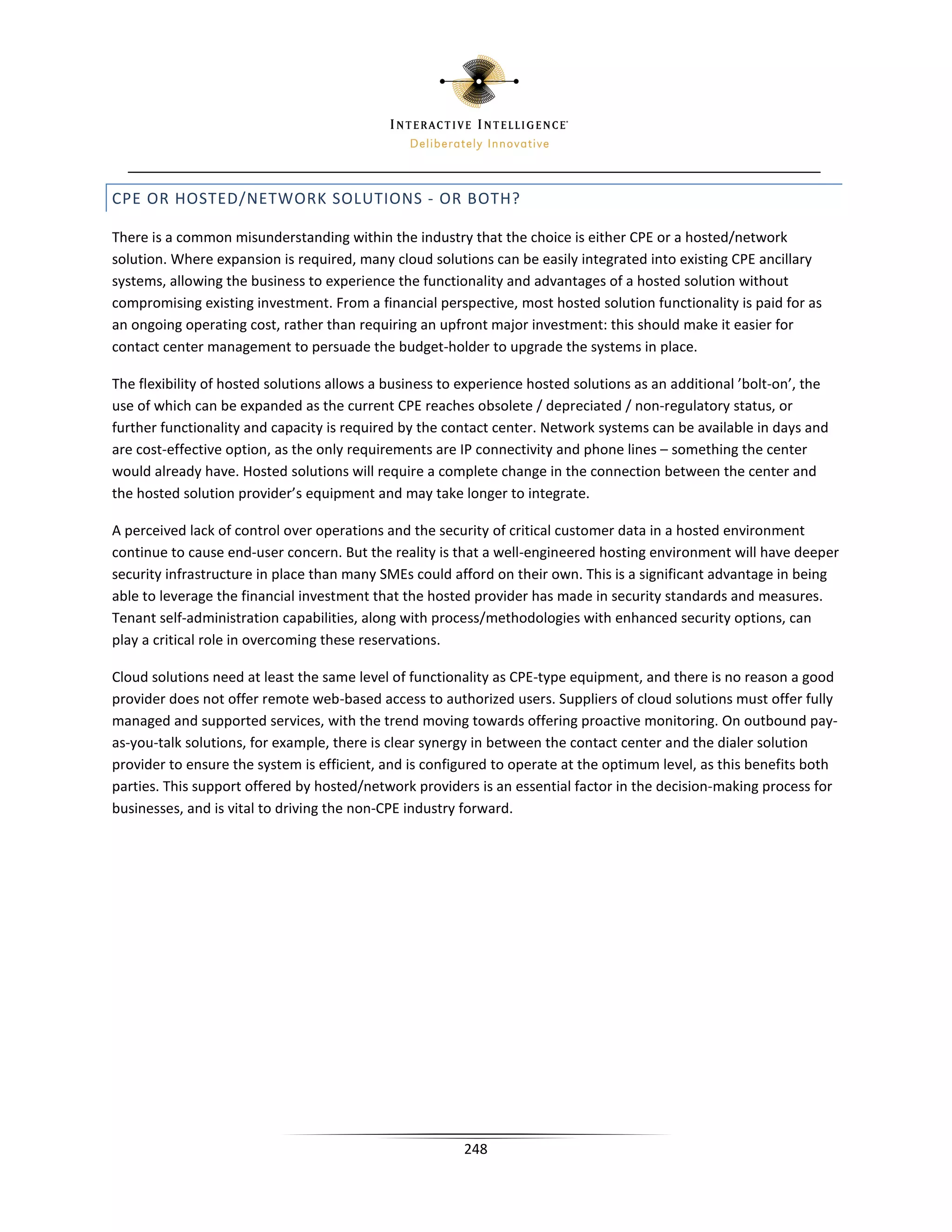 CPE OR HOSTED/NETWORK SOLUTIONS - OR BOTH?

There is a common misunderstanding within the industry that the choice is either CPE or a hosted/network
solution. Where expansion is required, many cloud solutions can be easily integrated into existing CPE ancillary
systems, allowing the business to experience the functionality and advantages of a hosted solution without
compromising existing investment. From a financial perspective, most hosted solution functionality is paid for as
an ongoing operating cost, rather than requiring an upfront major investment: this should make it easier for
contact center management to persuade the budget-holder to upgrade the systems in place.

The flexibility of hosted solutions allows a business to experience hosted solutions as an additional ’bolt-on’, the
use of which can be expanded as the current CPE reaches obsolete / depreciated / non-regulatory status, or
further functionality and capacity is required by the contact center. Network systems can be available in days and
are cost-effective option, as the only requirements are IP connectivity and phone lines – something the center
would already have. Hosted solutions will require a complete change in the connection between the center and
the hosted solution provider’s equipment and may take longer to integrate.

A perceived lack of control over operations and the security of critical customer data in a hosted environment
continue to cause end-user concern. But the reality is that a well-engineered hosting environment will have deeper
security infrastructure in place than many SMEs could afford on their own. This is a significant advantage in being
able to leverage the financial investment that the hosted provider has made in security standards and measures.
Tenant self-administration capabilities, along with process/methodologies with enhanced security options, can
play a critical role in overcoming these reservations.

Cloud solutions need at least the same level of functionality as CPE-type equipment, and there is no reason a good
provider does not offer remote web-based access to authorized users. Suppliers of cloud solutions must offer fully
managed and supported services, with the trend moving towards offering proactive monitoring. On outbound pay-
as-you-talk solutions, for example, there is clear synergy in between the contact center and the dialer solution
provider to ensure the system is efficient, and is configured to operate at the optimum level, as this benefits both
parties. This support offered by hosted/network providers is an essential factor in the decision-making process for
businesses, and is vital to driving the non-CPE industry forward.




                                                        248
 
