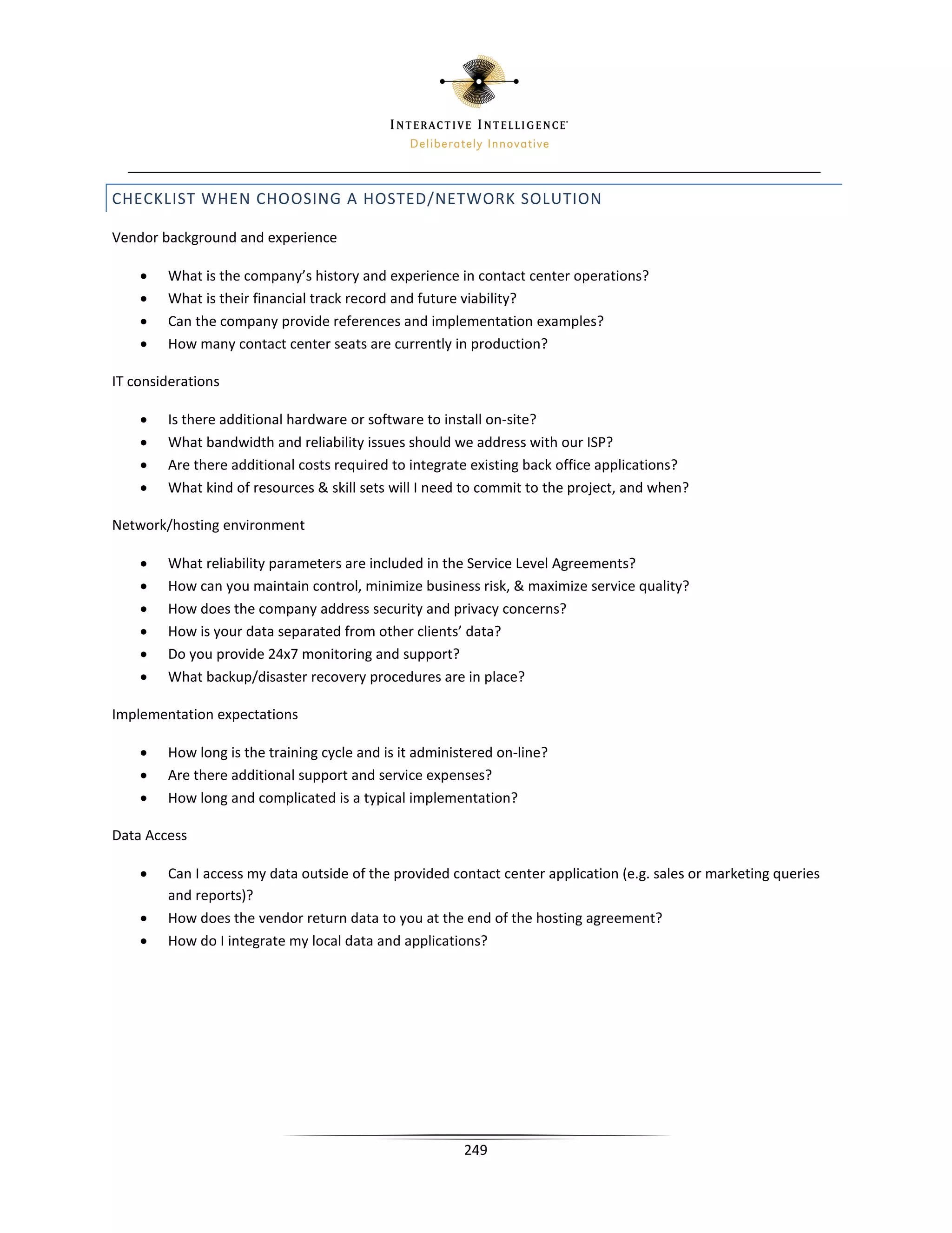CHECKLIST WHEN CHOOSING A HOSTED/NETWORK SOLUTION

Vendor background and experience

    •   What is the company’s history and experience in contact center operations?
    •   What is their financial track record and future viability?
    •   Can the company provide references and implementation examples?
    •   How many contact center seats are currently in production?

IT considerations

    •   Is there additional hardware or software to install on-site?
    •   What bandwidth and reliability issues should we address with our ISP?
    •   Are there additional costs required to integrate existing back office applications?
    •   What kind of resources  skill sets will I need to commit to the project, and when?

Network/hosting environment

    •   What reliability parameters are included in the Service Level Agreements?
    •   How can you maintain control, minimize business risk,  maximize service quality?
    •   How does the company address security and privacy concerns?
    •   How is your data separated from other clients’ data?
    •   Do you provide 24x7 monitoring and support?
    •   What backup/disaster recovery procedures are in place?

Implementation expectations

    •   How long is the training cycle and is it administered on-line?
    •   Are there additional support and service expenses?
    •   How long and complicated is a typical implementation?

Data Access

    •   Can I access my data outside of the provided contact center application (e.g. sales or marketing queries
        and reports)?
    •   How does the vendor return data to you at the end of the hosting agreement?
    •   How do I integrate my local data and applications?




                                                        249
 
