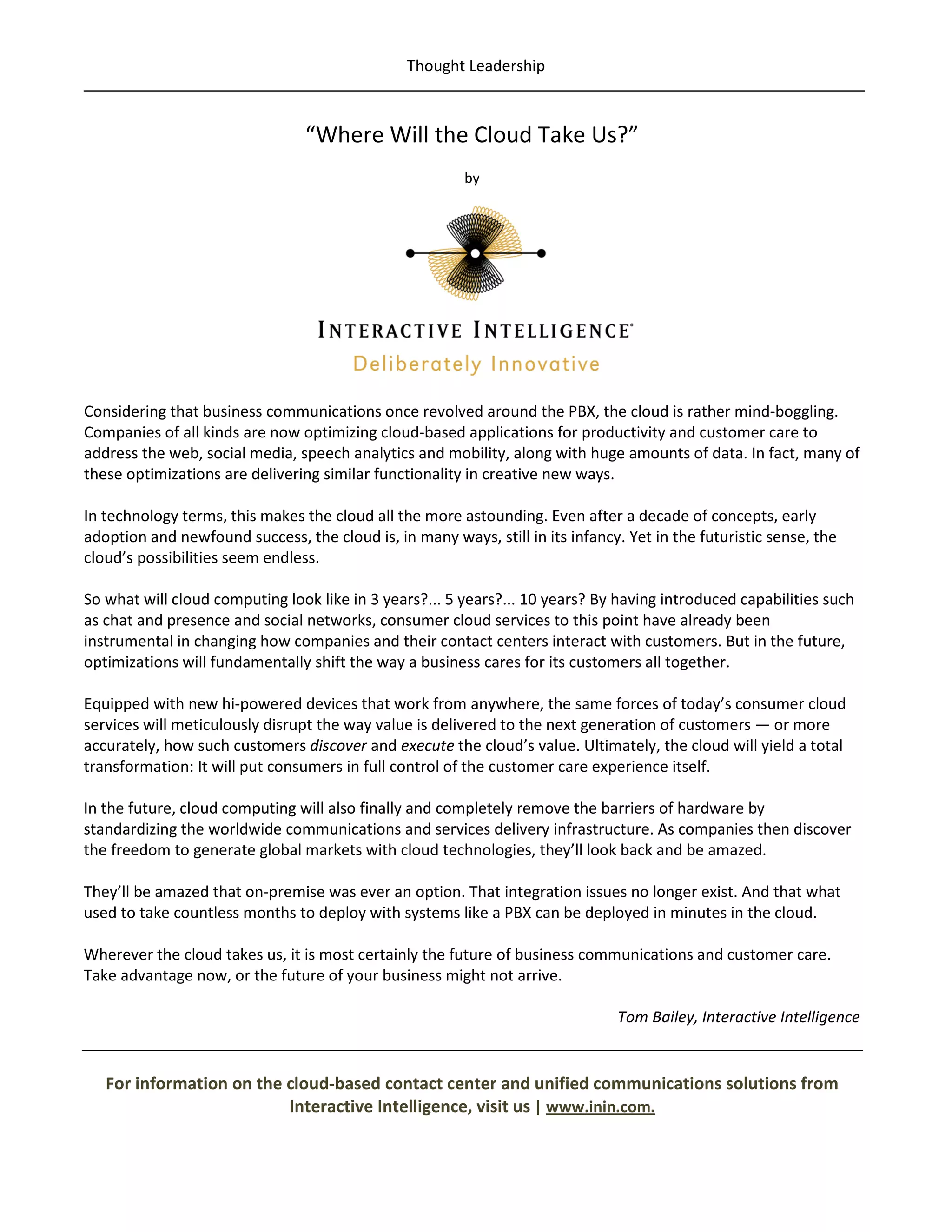 Thought Leadership



                                 “Where Will the Cloud Take Us?”
                                                         by




Considering that business communications once revolved around the PBX, the cloud is rather mind-boggling.
Companies of all kinds are now optimizing cloud-based applications for productivity and customer care to
address the web, social media, speech analytics and mobility, along with huge amounts of data. In fact, many of
these optimizations are delivering similar functionality in creative new ways.

In technology terms, this makes the cloud all the more astounding. Even after a decade of concepts, early
adoption and newfound success, the cloud is, in many ways, still in its infancy. Yet in the futuristic sense, the
cloud’s possibilities seem endless.

So what will cloud computing look like in 3 years?... 5 years?... 10 years? By having introduced capabilities such
as chat and presence and social networks, consumer cloud services to this point have already been
instrumental in changing how companies and their contact centers interact with customers. But in the future,
optimizations will fundamentally shift the way a business cares for its customers all together.

Equipped with new hi-powered devices that work from anywhere, the same forces of today’s consumer cloud
services will meticulously disrupt the way value is delivered to the next generation of customers — or more
accurately, how such customers discover and execute the cloud’s value. Ultimately, the cloud will yield a total
transformation: It will put consumers in full control of the customer care experience itself.

In the future, cloud computing will also finally and completely remove the barriers of hardware by
standardizing the worldwide communications and services delivery infrastructure. As companies then discover
the freedom to generate global markets with cloud technologies, they’ll look back and be amazed.

They’ll be amazed that on-premise was ever an option. That integration issues no longer exist. And that what
used to take countless months to deploy with systems like a PBX can be deployed in minutes in the cloud.

Wherever the cloud takes us, it is most certainly the future of business communications and customer care.
Take advantage now, or the future of your business might not arrive.

                                                                                Tom Bailey, Interactive Intelligence


   For information on the cloud-based contact center and unified communications solutions from
                          Interactive Intelligence, visit us | www.inin.com.
 