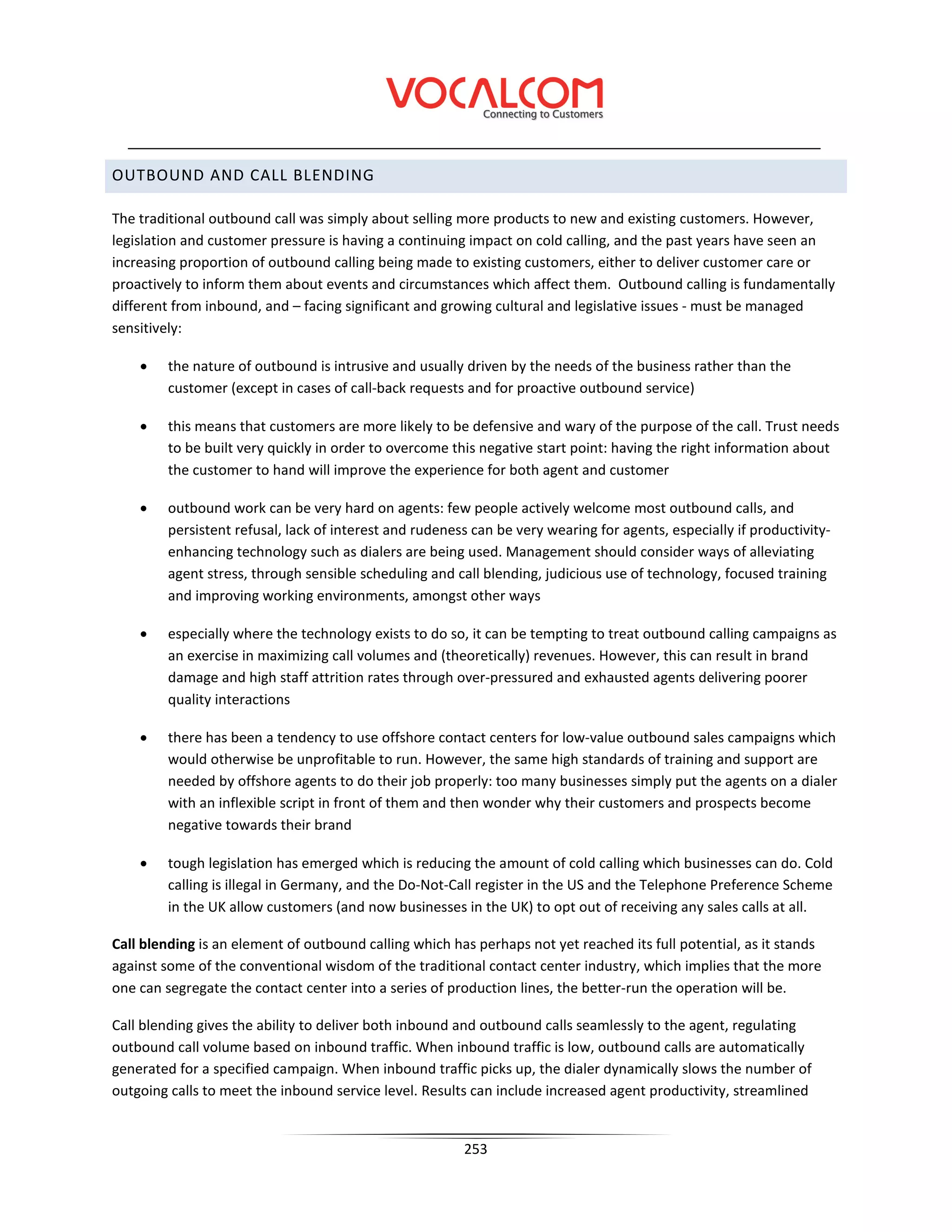 OUTBOUND AND CALL BLENDING

The traditional outbound call was simply about selling more products to new and existing customers. However,
legislation and customer pressure is having a continuing impact on cold calling, and the past years have seen an
increasing proportion of outbound calling being made to existing customers, either to deliver customer care or
proactively to inform them about events and circumstances which affect them. Outbound calling is fundamentally
different from inbound, and – facing significant and growing cultural and legislative issues - must be managed
sensitively:

    •    the nature of outbound is intrusive and usually driven by the needs of the business rather than the
         customer (except in cases of call-back requests and for proactive outbound service)

    •   this means that customers are more likely to be defensive and wary of the purpose of the call. Trust needs
        to be built very quickly in order to overcome this negative start point: having the right information about
        the customer to hand will improve the experience for both agent and customer

    •   outbound work can be very hard on agents: few people actively welcome most outbound calls, and
        persistent refusal, lack of interest and rudeness can be very wearing for agents, especially if productivity-
        enhancing technology such as dialers are being used. Management should consider ways of alleviating
        agent stress, through sensible scheduling and call blending, judicious use of technology, focused training
        and improving working environments, amongst other ways

    •   especially where the technology exists to do so, it can be tempting to treat outbound calling campaigns as
        an exercise in maximizing call volumes and (theoretically) revenues. However, this can result in brand
        damage and high staff attrition rates through over-pressured and exhausted agents delivering poorer
        quality interactions

    •   there has been a tendency to use offshore contact centers for low-value outbound sales campaigns which
        would otherwise be unprofitable to run. However, the same high standards of training and support are
        needed by offshore agents to do their job properly: too many businesses simply put the agents on a dialer
        with an inflexible script in front of them and then wonder why their customers and prospects become
        negative towards their brand

    •   tough legislation has emerged which is reducing the amount of cold calling which businesses can do. Cold
        calling is illegal in Germany, and the Do-Not-Call register in the US and the Telephone Preference Scheme
        in the UK allow customers (and now businesses in the UK) to opt out of receiving any sales calls at all.

Call blending is an element of outbound calling which has perhaps not yet reached its full potential, as it stands
against some of the conventional wisdom of the traditional contact center industry, which implies that the more
one can segregate the contact center into a series of production lines, the better-run the operation will be.

Call blending gives the ability to deliver both inbound and outbound calls seamlessly to the agent, regulating
outbound call volume based on inbound traffic. When inbound traffic is low, outbound calls are automatically
generated for a specified campaign. When inbound traffic picks up, the dialer dynamically slows the number of
outgoing calls to meet the inbound service level. Results can include increased agent productivity, streamlined


                                                        253
 