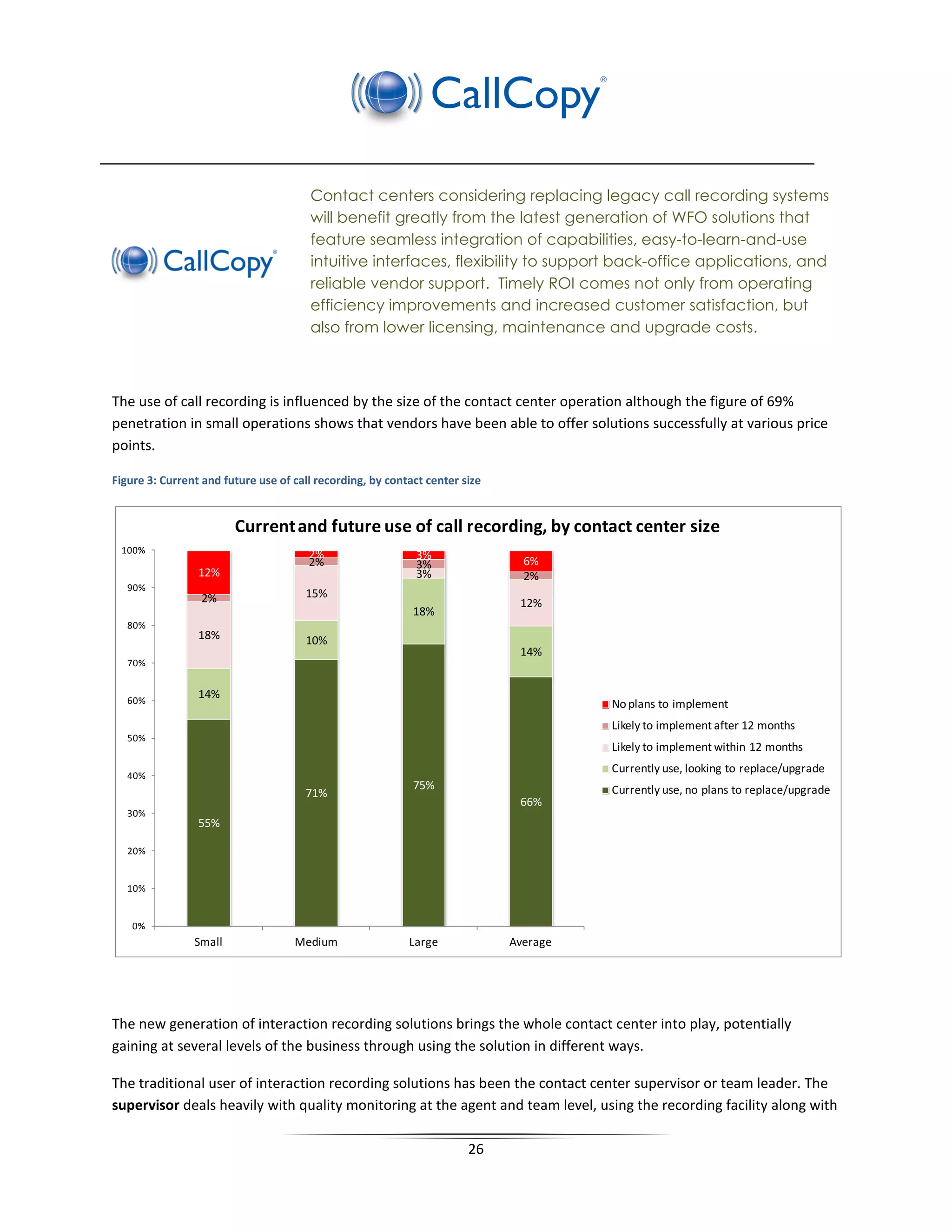 Contact centers considering replacing legacy call recording systems
                                       will benefit greatly from the latest generation of WFO solutions that
                                       feature seamless integration of capabilities, easy-to-learn-and-use
                                       intuitive interfaces, flexibility to support back-office applications, and
                                       reliable vendor support. Timely ROI comes not only from operating
                                       efficiency improvements and increased customer satisfaction, but
                                       also from lower licensing, maintenance and upgrade costs.



The use of call recording is influenced by the size of the contact center operation although the figure of 69%
penetration in small operations shows that vendors have been able to offer solutions successfully at various price
points.

Figure 3: Current and future use of call recording, by contact center size


                        Current and future use of call recording, by contact center size
 100%                                  2%                    3%                6%
                                       2%                    3%
                 12%                                         3%                2%
   90%
                 2%                   15%
                                                                              12%
                                                            18%
   80%
                 18%                  10%
                                                                              14%
   70%


   60%
                 14%
                                                                                       No plans to implement
                                                                                       Likely to implement after 12 months
   50%
                                                                                       Likely to implement within 12 months
                                                                                       Currently use, looking to replace/upgrade
   40%
                                                            75%                        Currently use, no plans to replace/upgrade
                                      71%
                                                                              66%
   30%
                 55%

   20%


   10%


    0%
                Small               Medium                 Large             Average




The new generation of interaction recording solutions brings the whole contact center into play, potentially
gaining at several levels of the business through using the solution in different ways.

The traditional user of interaction recording solutions has been the contact center supervisor or team leader. The
supervisor deals heavily with quality monitoring at the agent and team level, using the recording facility along with

                                                                       26
 