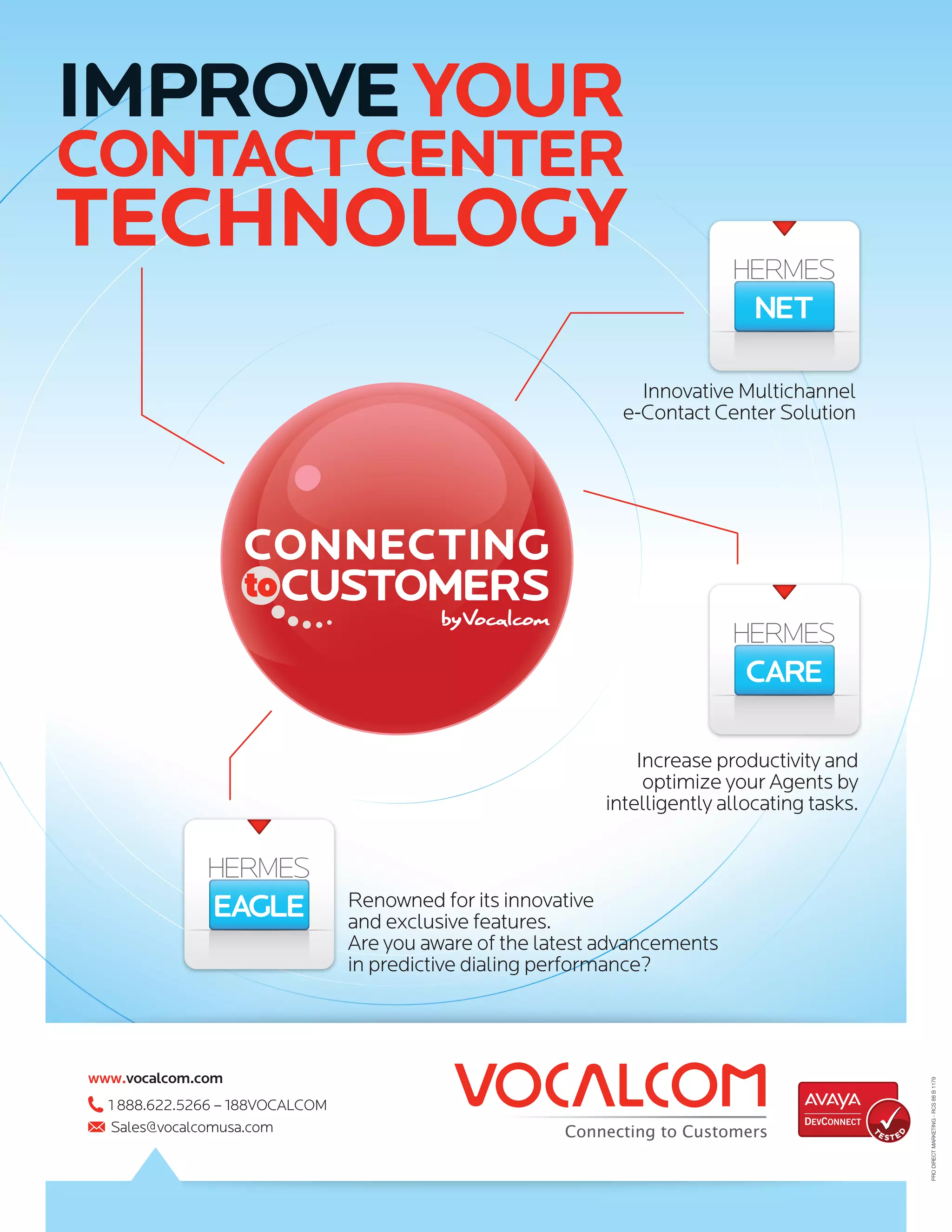 IMPROVE YOUR
CONTACT CENTer
TECHNOLOGY
                                                                Innovative Multichannel
                                                              e-Contact Center Solution




                                                                Increase productivity and
                                                                 optimize your Agents by
                                                            intelligently allocating tasks.



                                 Renowned for its innovative
                                 and exclusive features.
                                 Are you aware of the latest advancements
                                 in predictive dialing performance?




www.vocalcom.com
                                                                                                      PRO DIRECT MARKETING - RCS 88 B 1179




  1 888.622.5266 – 188VOCALCOM
  Sales@vocalcomusa.com                                                                       E STE
                                                                                                  D
                                                                                              T
 