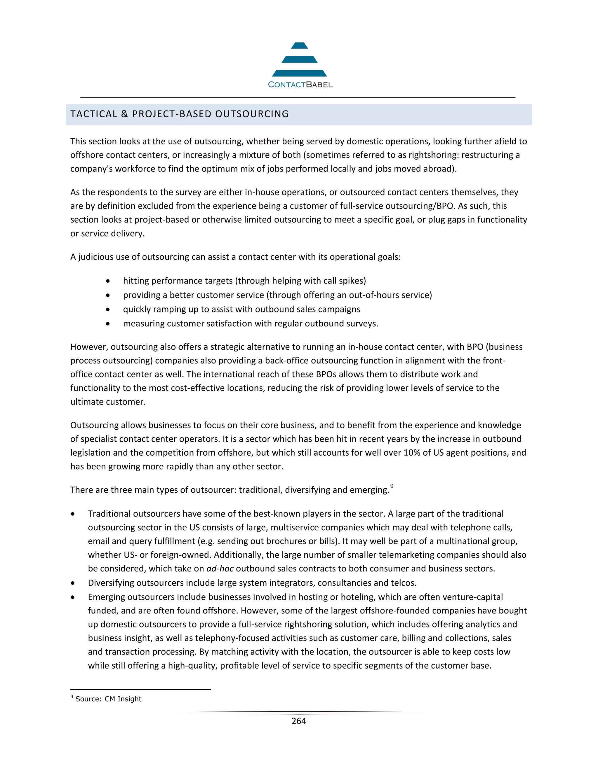 TACTICAL  PROJECT-BASED OUTSOURCING

This section looks at the use of outsourcing, whether being served by domestic operations, looking further afield to
offshore contact centers, or increasingly a mixture of both (sometimes referred to as rightshoring: restructuring a
company's workforce to find the optimum mix of jobs performed locally and jobs moved abroad).

As the respondents to the survey are either in-house operations, or outsourced contact centers themselves, they
are by definition excluded from the experience being a customer of full-service outsourcing/BPO. As such, this
section looks at project-based or otherwise limited outsourcing to meet a specific goal, or plug gaps in functionality
or service delivery.

A judicious use of outsourcing can assist a contact center with its operational goals:

            •   hitting performance targets (through helping with call spikes)
            •   providing a better customer service (through offering an out-of-hours service)
            •   quickly ramping up to assist with outbound sales campaigns
            •   measuring customer satisfaction with regular outbound surveys.

However, outsourcing also offers a strategic alternative to running an in-house contact center, with BPO (business
process outsourcing) companies also providing a back-office outsourcing function in alignment with the front-
office contact center as well. The international reach of these BPOs allows them to distribute work and
functionality to the most cost-effective locations, reducing the risk of providing lower levels of service to the
ultimate customer.

Outsourcing allows businesses to focus on their core business, and to benefit from the experience and knowledge
of specialist contact center operators. It is a sector which has been hit in recent years by the increase in outbound
legislation and the competition from offshore, but which still accounts for well over 10% of US agent positions, and
has been growing more rapidly than any other sector.
                                                                                    9
There are three main types of outsourcer: traditional, diversifying and emerging.

•      Traditional outsourcers have some of the best-known players in the sector. A large part of the traditional
       outsourcing sector in the US consists of large, multiservice companies which may deal with telephone calls,
       email and query fulfillment (e.g. sending out brochures or bills). It may well be part of a multinational group,
       whether US- or foreign-owned. Additionally, the large number of smaller telemarketing companies should also
       be considered, which take on ad-hoc outbound sales contracts to both consumer and business sectors.
•      Diversifying outsourcers include large system integrators, consultancies and telcos.
•      Emerging outsourcers include businesses involved in hosting or hoteling, which are often venture-capital
       funded, and are often found offshore. However, some of the largest offshore-founded companies have bought
       up domestic outsourcers to provide a full-service rightshoring solution, which includes offering analytics and
       business insight, as well as telephony-focused activities such as customer care, billing and collections, sales
       and transaction processing. By matching activity with the location, the outsourcer is able to keep costs low
       while still offering a high-quality, profitable level of service to specific segments of the customer base.


9
    Source: CM Insight


                                                          264
 