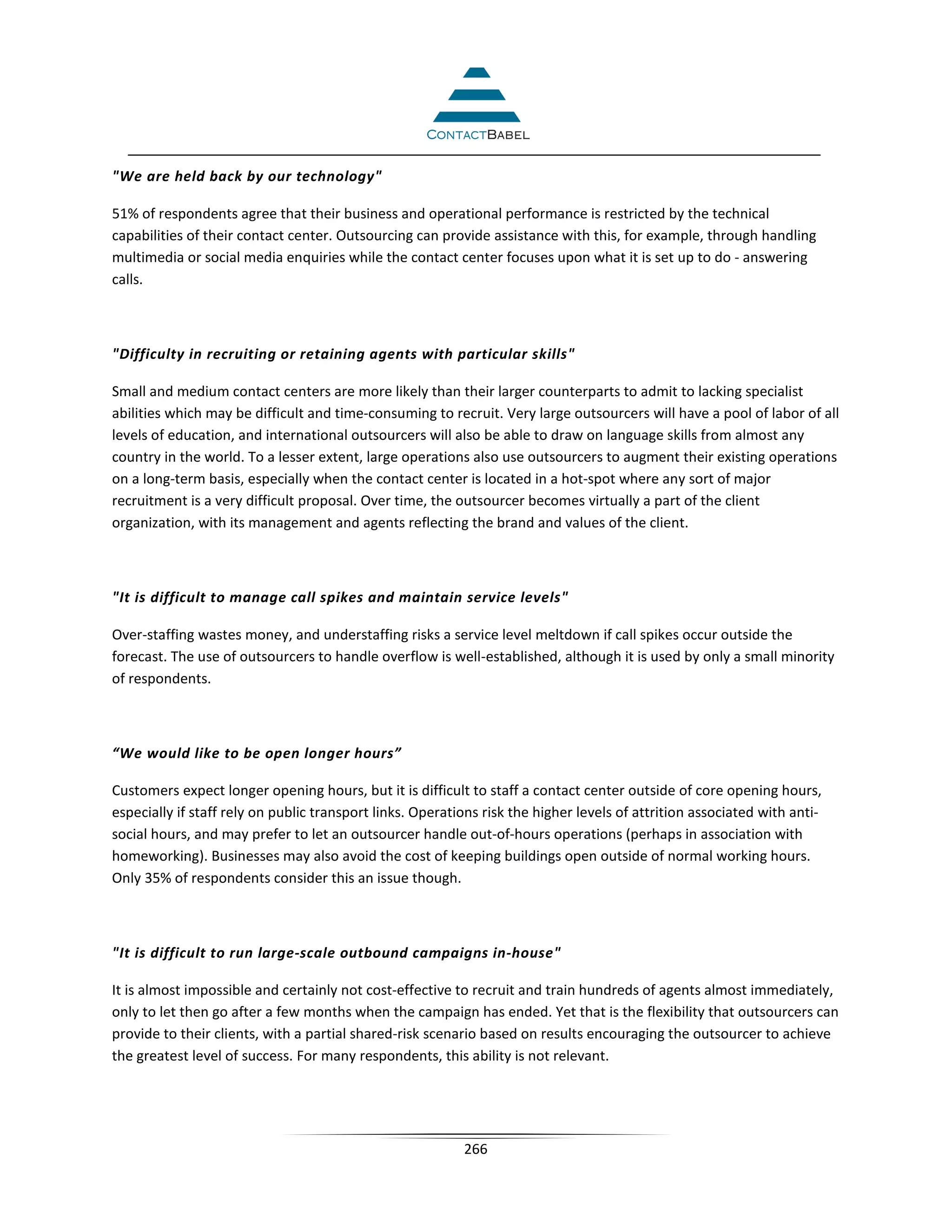 We are held back by our technology

51% of respondents agree that their business and operational performance is restricted by the technical
capabilities of their contact center. Outsourcing can provide assistance with this, for example, through handling
multimedia or social media enquiries while the contact center focuses upon what it is set up to do - answering
calls.



Difficulty in recruiting or retaining agents with particular skills

Small and medium contact centers are more likely than their larger counterparts to admit to lacking specialist
abilities which may be difficult and time-consuming to recruit. Very large outsourcers will have a pool of labor of all
levels of education, and international outsourcers will also be able to draw on language skills from almost any
country in the world. To a lesser extent, large operations also use outsourcers to augment their existing operations
on a long-term basis, especially when the contact center is located in a hot-spot where any sort of major
recruitment is a very difficult proposal. Over time, the outsourcer becomes virtually a part of the client
organization, with its management and agents reflecting the brand and values of the client.



It is difficult to manage call spikes and maintain service levels

Over-staffing wastes money, and understaffing risks a service level meltdown if call spikes occur outside the
forecast. The use of outsourcers to handle overflow is well-established, although it is used by only a small minority
of respondents.



“We would like to be open longer hours”

Customers expect longer opening hours, but it is difficult to staff a contact center outside of core opening hours,
especially if staff rely on public transport links. Operations risk the higher levels of attrition associated with anti-
social hours, and may prefer to let an outsourcer handle out-of-hours operations (perhaps in association with
homeworking). Businesses may also avoid the cost of keeping buildings open outside of normal working hours.
Only 35% of respondents consider this an issue though.



It is difficult to run large-scale outbound campaigns in-house

It is almost impossible and certainly not cost-effective to recruit and train hundreds of agents almost immediately,
only to let then go after a few months when the campaign has ended. Yet that is the flexibility that outsourcers can
provide to their clients, with a partial shared-risk scenario based on results encouraging the outsourcer to achieve
the greatest level of success. For many respondents, this ability is not relevant.




                                                           266
 