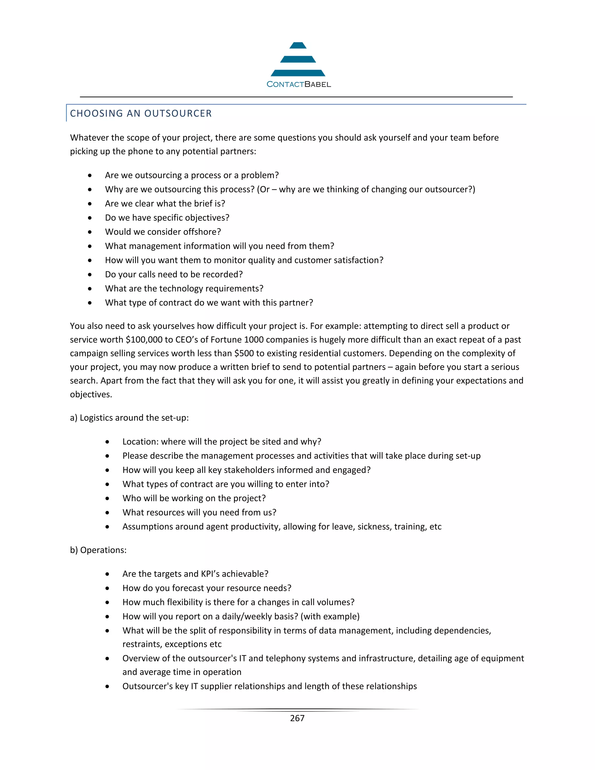 CHOOSING AN OUTSOURCER

Whatever the scope of your project, there are some questions you should ask yourself and your team before
picking up the phone to any potential partners:

    •    Are we outsourcing a process or a problem?
    •    Why are we outsourcing this process? (Or – why are we thinking of changing our outsourcer?)
    •    Are we clear what the brief is?
    •    Do we have specific objectives?
    •    Would we consider offshore?
    •    What management information will you need from them?
    •    How will you want them to monitor quality and customer satisfaction?
    •    Do your calls need to be recorded?
    •    What are the technology requirements?
    •    What type of contract do we want with this partner?

You also need to ask yourselves how difficult your project is. For example: attempting to direct sell a product or
service worth $100,000 to CEO’s of Fortune 1000 companies is hugely more difficult than an exact repeat of a past
campaign selling services worth less than $500 to existing residential customers. Depending on the complexity of
your project, you may now produce a written brief to send to potential partners – again before you start a serious
search. Apart from the fact that they will ask you for one, it will assist you greatly in defining your expectations and
objectives.

a) Logistics around the set-up:

         •   Location: where will the project be sited and why?
         •   Please describe the management processes and activities that will take place during set-up
         •   How will you keep all key stakeholders informed and engaged?
         •   What types of contract are you willing to enter into?
         •   Who will be working on the project?
         •   What resources will you need from us?
         •   Assumptions around agent productivity, allowing for leave, sickness, training, etc

b) Operations:

         •   Are the targets and KPI’s achievable?
         •   How do you forecast your resource needs?
         •   How much flexibility is there for a changes in call volumes?
         •   How will you report on a daily/weekly basis? (with example)
         •   What will be the split of responsibility in terms of data management, including dependencies,
             restraints, exceptions etc
         •   Overview of the outsourcer's IT and telephony systems and infrastructure, detailing age of equipment
             and average time in operation
         •   Outsourcer's key IT supplier relationships and length of these relationships


                                                          267
 