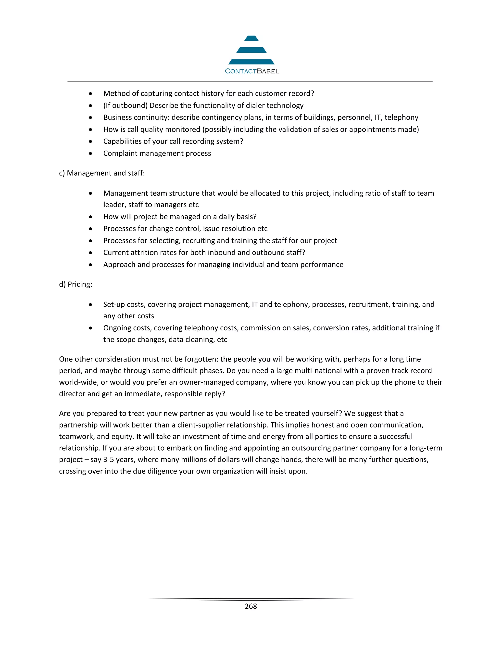 •    Method of capturing contact history for each customer record?
         •    (If outbound) Describe the functionality of dialer technology
         •    Business continuity: describe contingency plans, in terms of buildings, personnel, IT, telephony
         •    How is call quality monitored (possibly including the validation of sales or appointments made)
         •    Capabilities of your call recording system?
         •    Complaint management process

c) Management and staff:

         •    Management team structure that would be allocated to this project, including ratio of staff to team
              leader, staff to managers etc
         •    How will project be managed on a daily basis?
         •    Processes for change control, issue resolution etc
         •    Processes for selecting, recruiting and training the staff for our project
         •    Current attrition rates for both inbound and outbound staff?
         •    Approach and processes for managing individual and team performance

d) Pricing:

         •    Set-up costs, covering project management, IT and telephony, processes, recruitment, training, and
              any other costs
         •    Ongoing costs, covering telephony costs, commission on sales, conversion rates, additional training if
              the scope changes, data cleaning, etc

One other consideration must not be forgotten: the people you will be working with, perhaps for a long time
period, and maybe through some difficult phases. Do you need a large multi-national with a proven track record
world-wide, or would you prefer an owner-managed company, where you know you can pick up the phone to their
director and get an immediate, responsible reply?

Are you prepared to treat your new partner as you would like to be treated yourself? We suggest that a
partnership will work better than a client-supplier relationship. This implies honest and open communication,
teamwork, and equity. It will take an investment of time and energy from all parties to ensure a successful
relationship. If you are about to embark on finding and appointing an outsourcing partner company for a long-term
project – say 3-5 years, where many millions of dollars will change hands, there will be many further questions,
crossing over into the due diligence your own organization will insist upon.




                                                        268
 