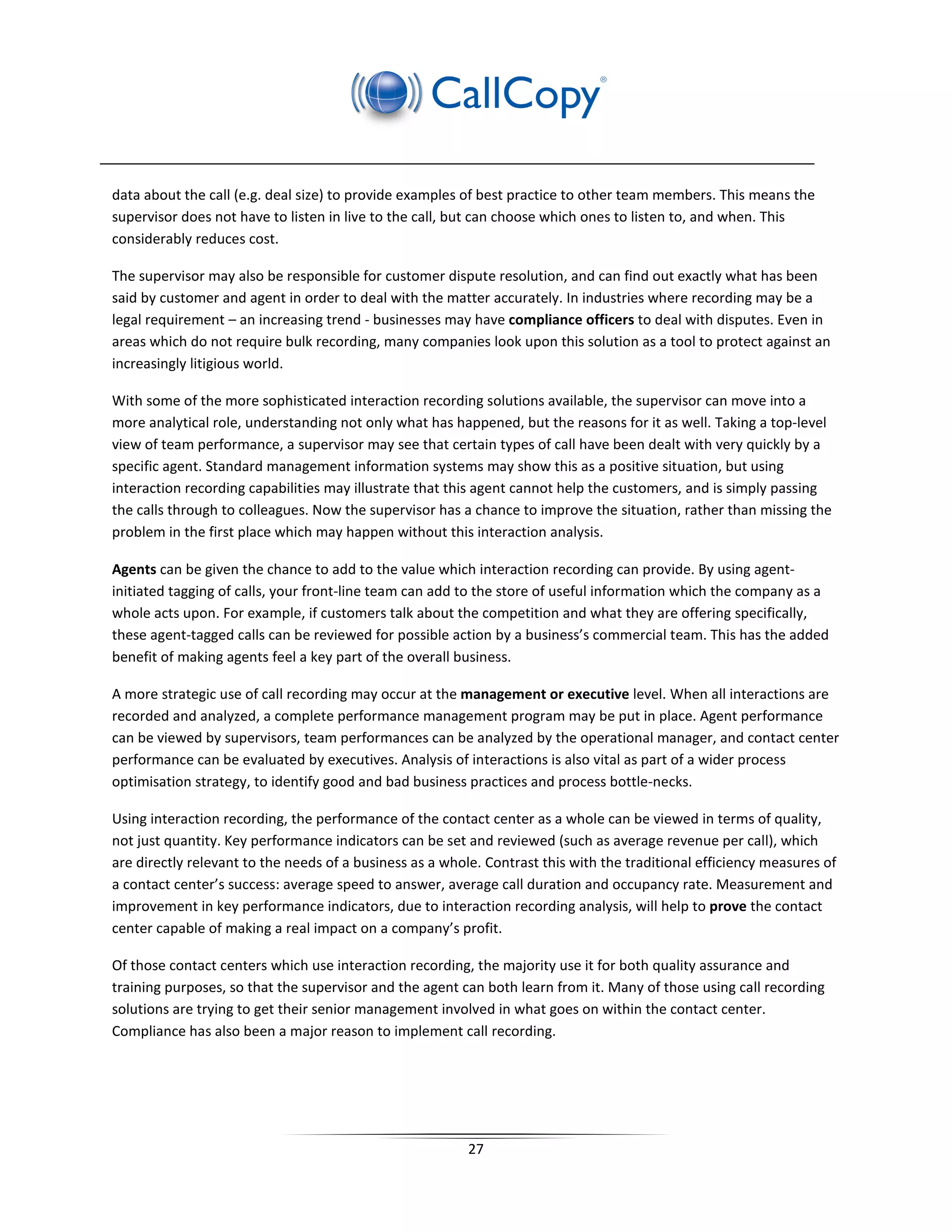 data about the call (e.g. deal size) to provide examples of best practice to other team members. This means the
supervisor does not have to listen in live to the call, but can choose which ones to listen to, and when. This
considerably reduces cost.

The supervisor may also be responsible for customer dispute resolution, and can find out exactly what has been
said by customer and agent in order to deal with the matter accurately. In industries where recording may be a
legal requirement – an increasing trend - businesses may have compliance officers to deal with disputes. Even in
areas which do not require bulk recording, many companies look upon this solution as a tool to protect against an
increasingly litigious world.

With some of the more sophisticated interaction recording solutions available, the supervisor can move into a
more analytical role, understanding not only what has happened, but the reasons for it as well. Taking a top-level
view of team performance, a supervisor may see that certain types of call have been dealt with very quickly by a
specific agent. Standard management information systems may show this as a positive situation, but using
interaction recording capabilities may illustrate that this agent cannot help the customers, and is simply passing
the calls through to colleagues. Now the supervisor has a chance to improve the situation, rather than missing the
problem in the first place which may happen without this interaction analysis.

Agents can be given the chance to add to the value which interaction recording can provide. By using agent-
initiated tagging of calls, your front-line team can add to the store of useful information which the company as a
whole acts upon. For example, if customers talk about the competition and what they are offering specifically,
these agent-tagged calls can be reviewed for possible action by a business’s commercial team. This has the added
benefit of making agents feel a key part of the overall business.

A more strategic use of call recording may occur at the management or executive level. When all interactions are
recorded and analyzed, a complete performance management program may be put in place. Agent performance
can be viewed by supervisors, team performances can be analyzed by the operational manager, and contact center
performance can be evaluated by executives. Analysis of interactions is also vital as part of a wider process
optimisation strategy, to identify good and bad business practices and process bottle-necks.

Using interaction recording, the performance of the contact center as a whole can be viewed in terms of quality,
not just quantity. Key performance indicators can be set and reviewed (such as average revenue per call), which
are directly relevant to the needs of a business as a whole. Contrast this with the traditional efficiency measures of
a contact center’s success: average speed to answer, average call duration and occupancy rate. Measurement and
improvement in key performance indicators, due to interaction recording analysis, will help to prove the contact
center capable of making a real impact on a company’s profit.

Of those contact centers which use interaction recording, the majority use it for both quality assurance and
training purposes, so that the supervisor and the agent can both learn from it. Many of those using call recording
solutions are trying to get their senior management involved in what goes on within the contact center.
Compliance has also been a major reason to implement call recording.




                                                          27
 