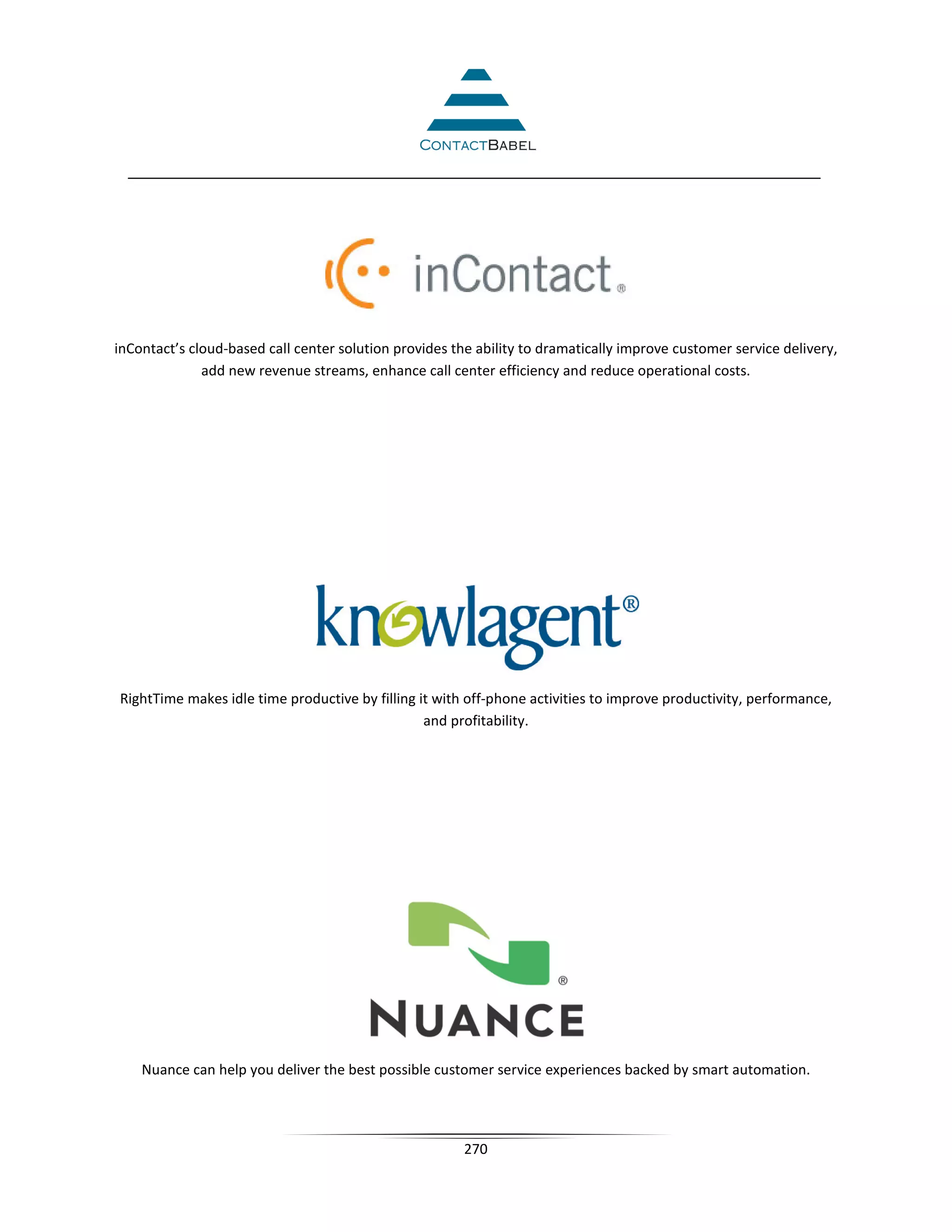inContact’s cloud-based call center solution provides the ability to dramatically improve customer service delivery,
              add new revenue streams, enhance call center efficiency and reduce operational costs.




RightTime makes idle time productive by filling it with off-phone activities to improve productivity, performance,
                                                 and profitability.




    Nuance can help you deliver the best possible customer service experiences backed by smart automation.




                                                        270
 