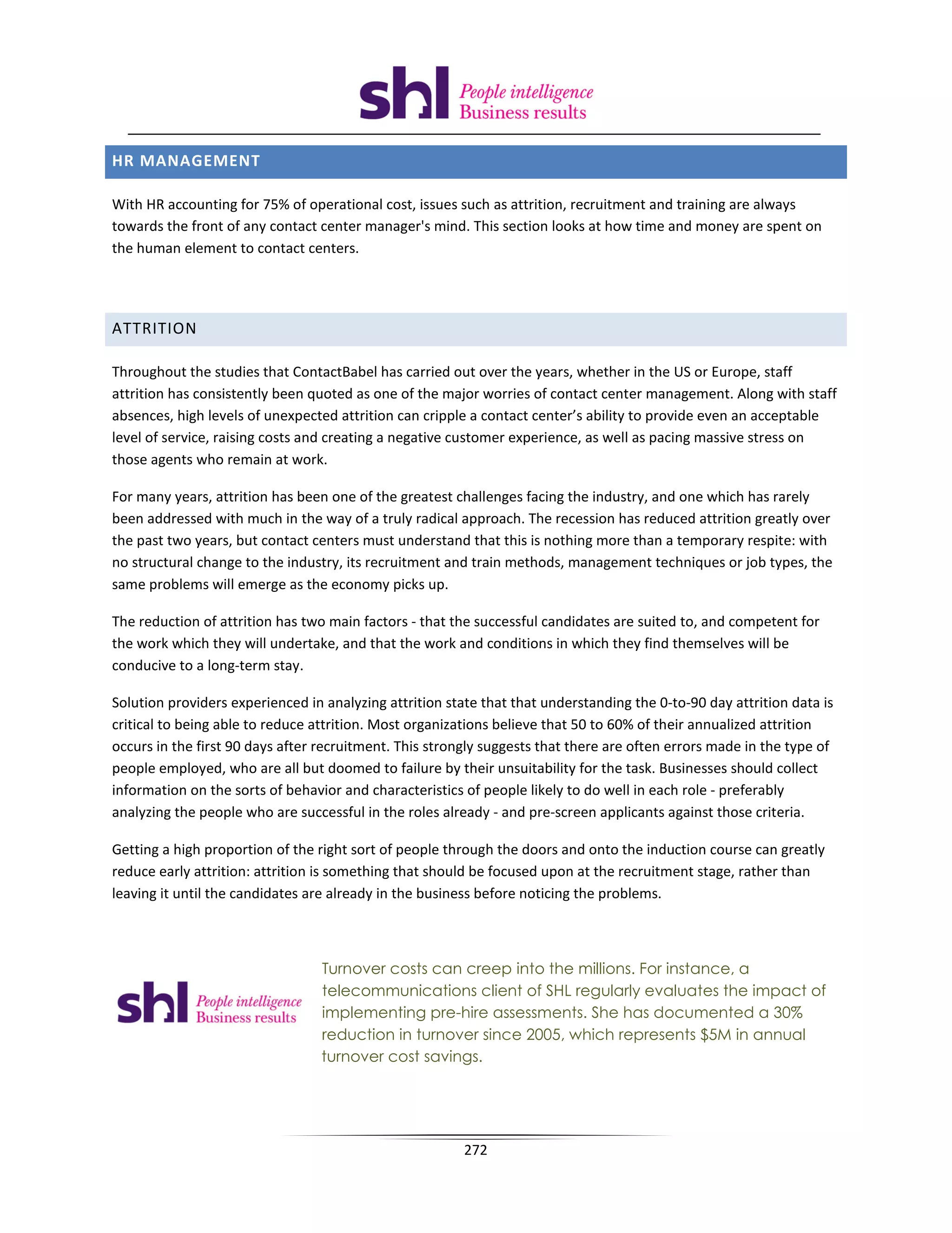 HR MANAGEMENT

With HR accounting for 75% of operational cost, issues such as attrition, recruitment and training are always
towards the front of any contact center manager's mind. This section looks at how time and money are spent on
the human element to contact centers.




ATTRITION

Throughout the studies that ContactBabel has carried out over the years, whether in the US or Europe, staff
attrition has consistently been quoted as one of the major worries of contact center management. Along with staff
absences, high levels of unexpected attrition can cripple a contact center’s ability to provide even an acceptable
level of service, raising costs and creating a negative customer experience, as well as pacing massive stress on
those agents who remain at work.

For many years, attrition has been one of the greatest challenges facing the industry, and one which has rarely
been addressed with much in the way of a truly radical approach. The recession has reduced attrition greatly over
the past two years, but contact centers must understand that this is nothing more than a temporary respite: with
no structural change to the industry, its recruitment and train methods, management techniques or job types, the
same problems will emerge as the economy picks up.

The reduction of attrition has two main factors - that the successful candidates are suited to, and competent for
the work which they will undertake, and that the work and conditions in which they find themselves will be
conducive to a long-term stay.

Solution providers experienced in analyzing attrition state that that understanding the 0-to-90 day attrition data is
critical to being able to reduce attrition. Most organizations believe that 50 to 60% of their annualized attrition
occurs in the first 90 days after recruitment. This strongly suggests that there are often errors made in the type of
people employed, who are all but doomed to failure by their unsuitability for the task. Businesses should collect
information on the sorts of behavior and characteristics of people likely to do well in each role - preferably
analyzing the people who are successful in the roles already - and pre-screen applicants against those criteria.

Getting a high proportion of the right sort of people through the doors and onto the induction course can greatly
reduce early attrition: attrition is something that should be focused upon at the recruitment stage, rather than
leaving it until the candidates are already in the business before noticing the problems.



                                 Turnover costs can creep into the millions. For instance, a
                                 telecommunications client of SHL regularly evaluates the impact of
                                 implementing pre-hire assessments. She has documented a 30%
                                 reduction in turnover since 2005, which represents $5M in annual
                                 turnover cost savings.




                                                         272
 