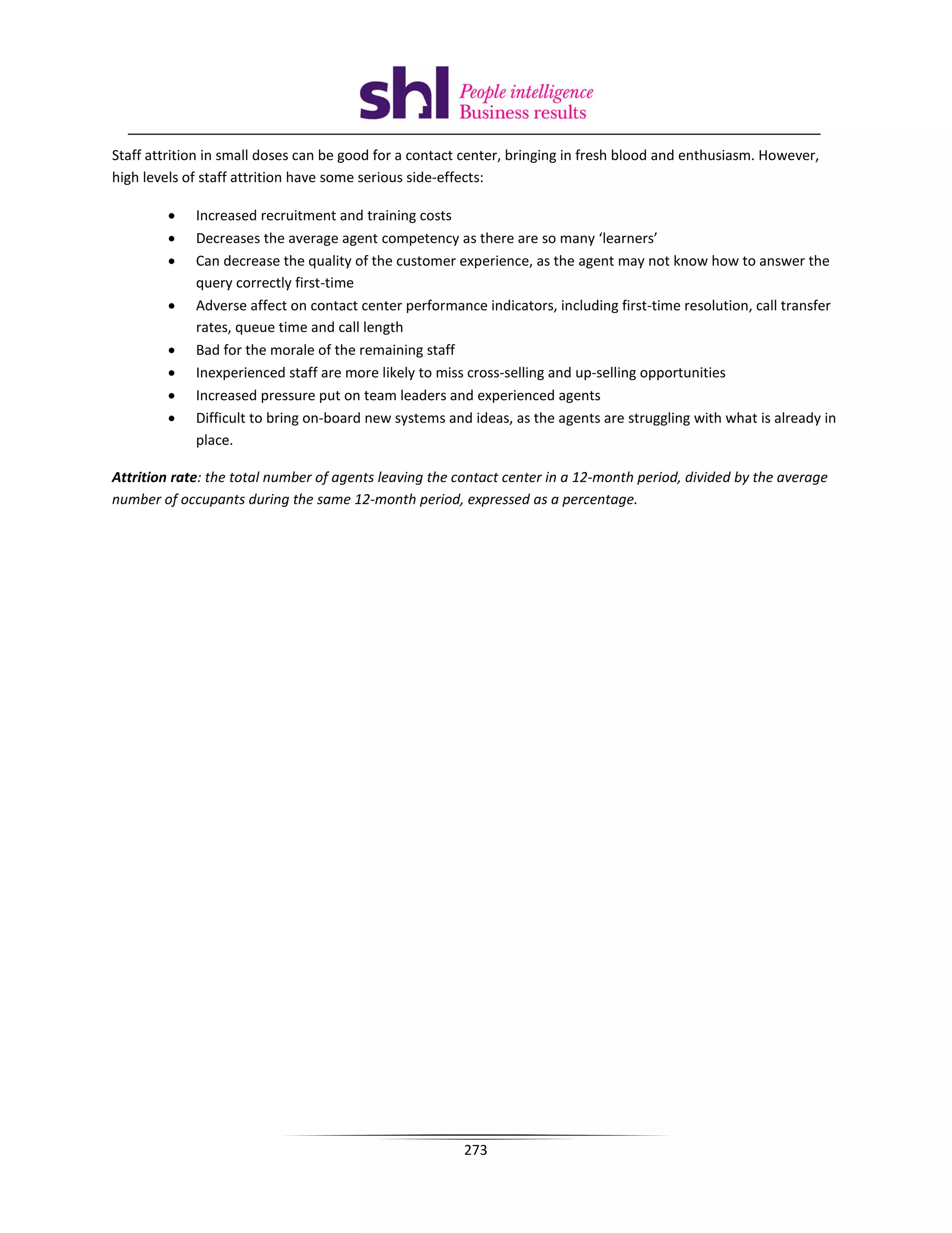 Staff attrition in small doses can be good for a contact center, bringing in fresh blood and enthusiasm. However,
high levels of staff attrition have some serious side-effects:

        •    Increased recruitment and training costs
        •    Decreases the average agent competency as there are so many ‘learners’
        •    Can decrease the quality of the customer experience, as the agent may not know how to answer the
             query correctly first-time
        •    Adverse affect on contact center performance indicators, including first-time resolution, call transfer
             rates, queue time and call length
        •    Bad for the morale of the remaining staff
        •    Inexperienced staff are more likely to miss cross-selling and up-selling opportunities
        •    Increased pressure put on team leaders and experienced agents
        •    Difficult to bring on-board new systems and ideas, as the agents are struggling with what is already in
             place.

Attrition rate: the total number of agents leaving the contact center in a 12-month period, divided by the average
number of occupants during the same 12-month period, expressed as a percentage.




                                                        273
 