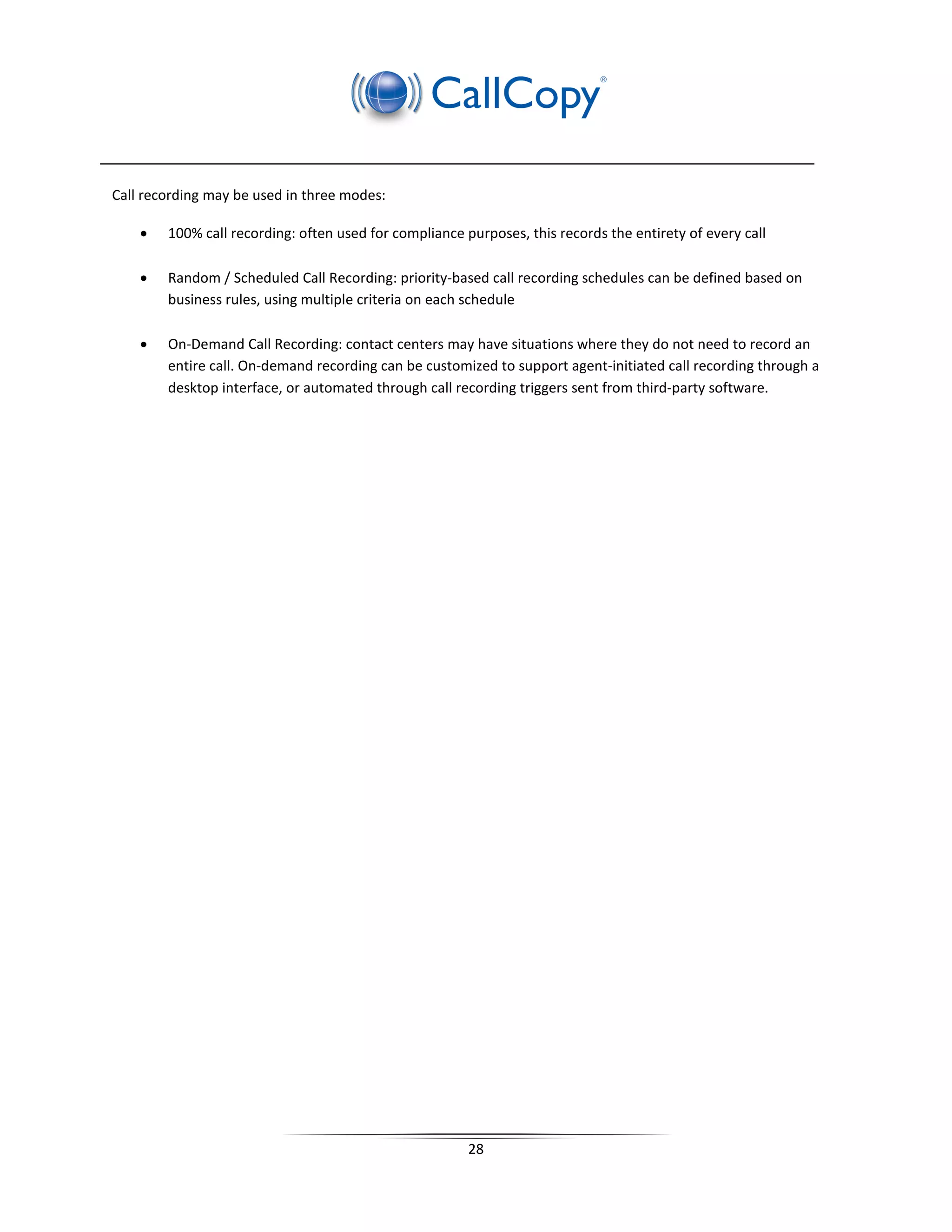 Call recording may be used in three modes:

    •   100% call recording: often used for compliance purposes, this records the entirety of every call

    •   Random / Scheduled Call Recording: priority-based call recording schedules can be defined based on
        business rules, using multiple criteria on each schedule

    •   On-Demand Call Recording: contact centers may have situations where they do not need to record an
        entire call. On-demand recording can be customized to support agent-initiated call recording through a
        desktop interface, or automated through call recording triggers sent from third-party software.




                                                        28
 