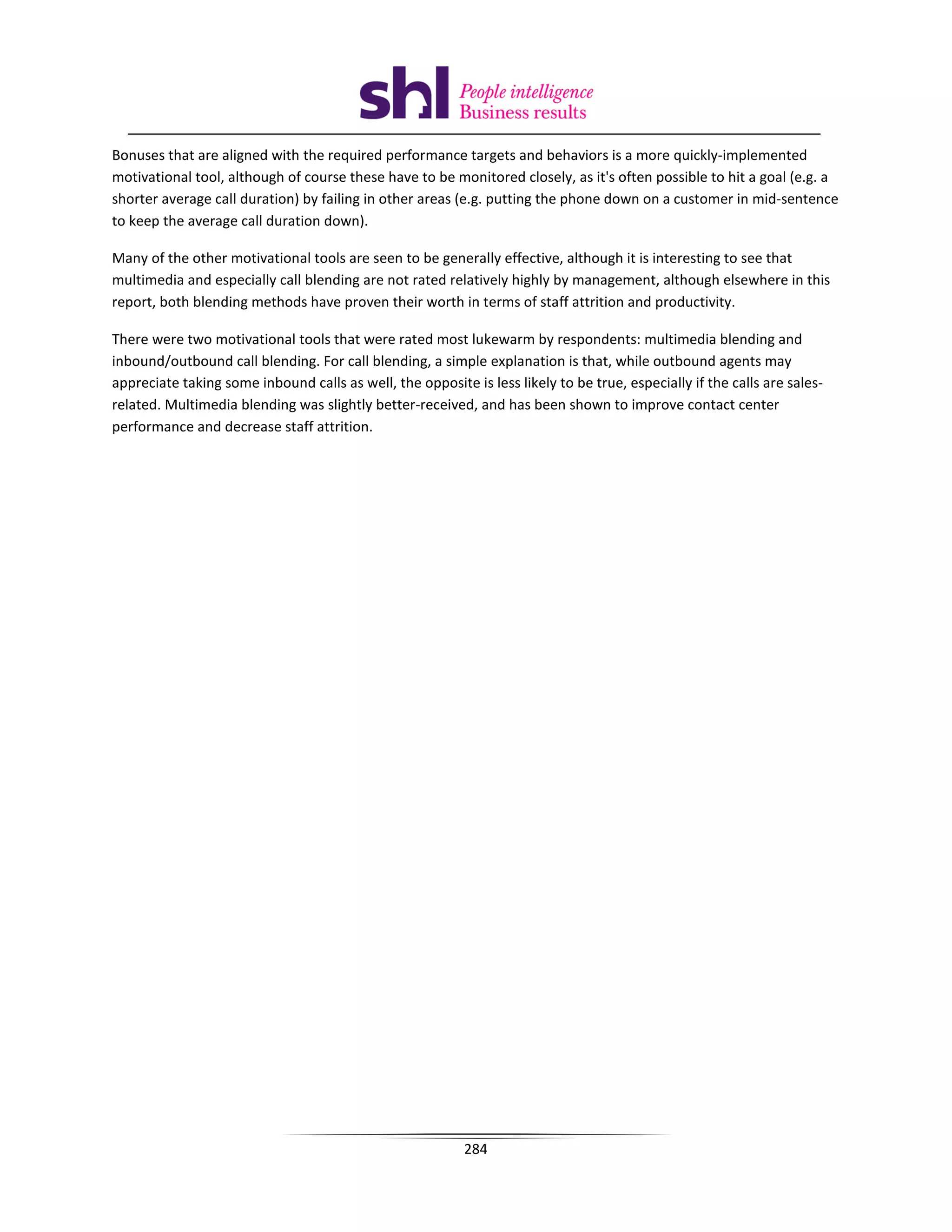 Bonuses that are aligned with the required performance targets and behaviors is a more quickly-implemented
motivational tool, although of course these have to be monitored closely, as it's often possible to hit a goal (e.g. a
shorter average call duration) by failing in other areas (e.g. putting the phone down on a customer in mid-sentence
to keep the average call duration down).

Many of the other motivational tools are seen to be generally effective, although it is interesting to see that
multimedia and especially call blending are not rated relatively highly by management, although elsewhere in this
report, both blending methods have proven their worth in terms of staff attrition and productivity.

There were two motivational tools that were rated most lukewarm by respondents: multimedia blending and
inbound/outbound call blending. For call blending, a simple explanation is that, while outbound agents may
appreciate taking some inbound calls as well, the opposite is less likely to be true, especially if the calls are sales-
related. Multimedia blending was slightly better-received, and has been shown to improve contact center
performance and decrease staff attrition.




                                                           284
 