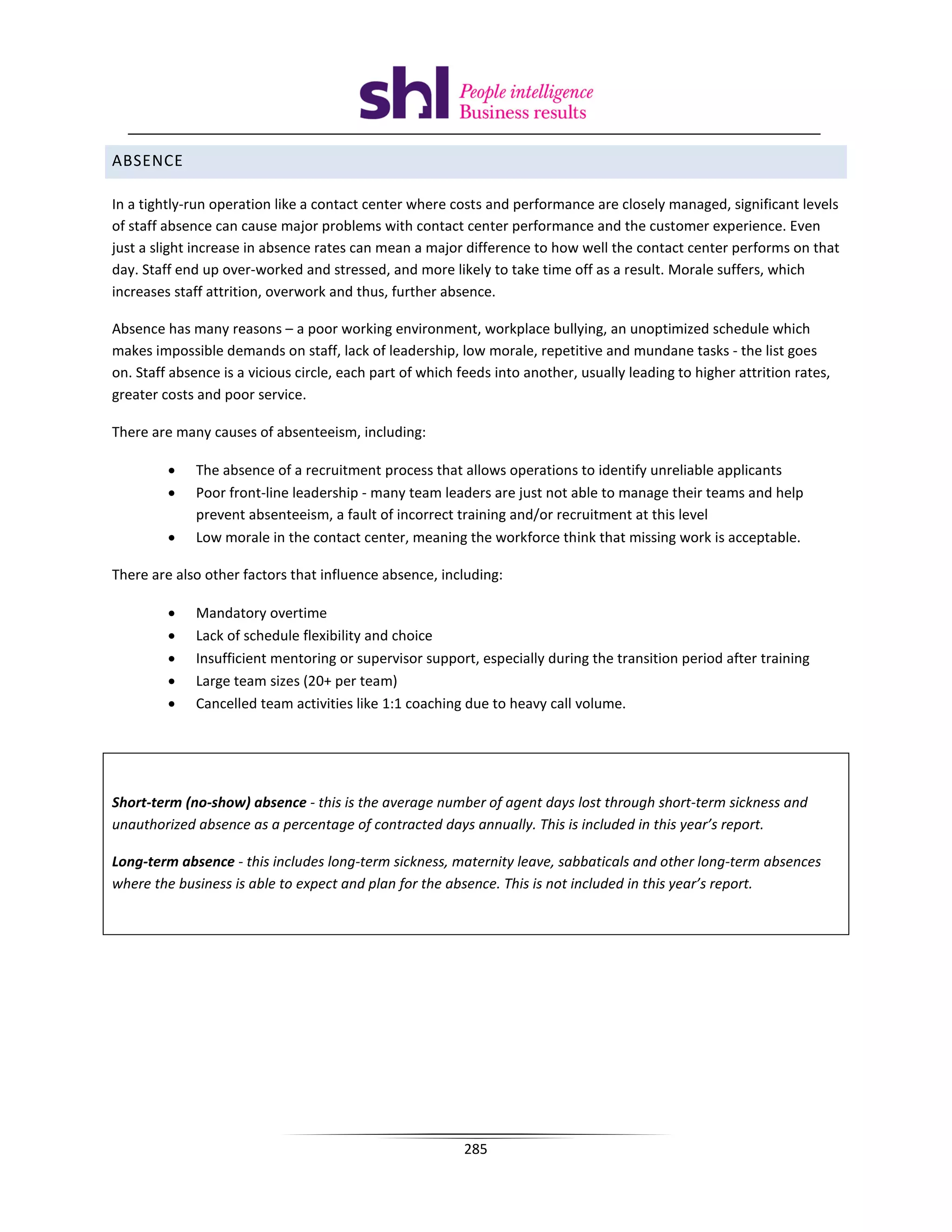 ABSENCE

In a tightly-run operation like a contact center where costs and performance are closely managed, significant levels
of staff absence can cause major problems with contact center performance and the customer experience. Even
just a slight increase in absence rates can mean a major difference to how well the contact center performs on that
day. Staff end up over-worked and stressed, and more likely to take time off as a result. Morale suffers, which
increases staff attrition, overwork and thus, further absence.

Absence has many reasons – a poor working environment, workplace bullying, an unoptimized schedule which
makes impossible demands on staff, lack of leadership, low morale, repetitive and mundane tasks - the list goes
on. Staff absence is a vicious circle, each part of which feeds into another, usually leading to higher attrition rates,
greater costs and poor service.

There are many causes of absenteeism, including:

         •    The absence of a recruitment process that allows operations to identify unreliable applicants
         •    Poor front-line leadership - many team leaders are just not able to manage their teams and help
              prevent absenteeism, a fault of incorrect training and/or recruitment at this level
         •    Low morale in the contact center, meaning the workforce think that missing work is acceptable.

There are also other factors that influence absence, including:

         •    Mandatory overtime
         •    Lack of schedule flexibility and choice
         •    Insufficient mentoring or supervisor support, especially during the transition period after training
         •    Large team sizes (20+ per team)
         •    Cancelled team activities like 1:1 coaching due to heavy call volume.




Short-term (no-show) absence - this is the average number of agent days lost through short-term sickness and
unauthorized absence as a percentage of contracted days annually. This is included in this year’s report.

Long-term absence - this includes long-term sickness, maternity leave, sabbaticals and other long-term absences
where the business is able to expect and plan for the absence. This is not included in this year’s report.




                                                          285
 
