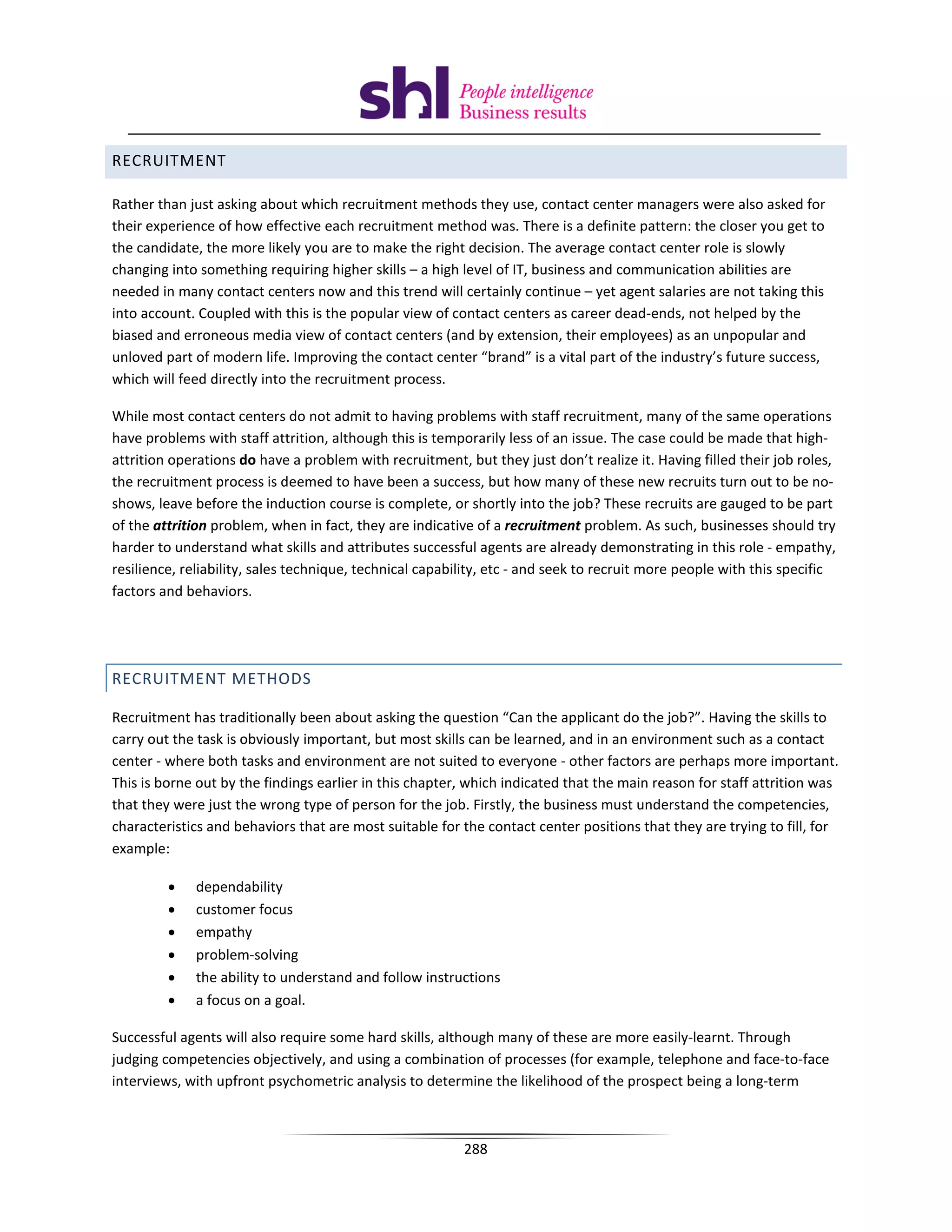 RECRUITMENT

Rather than just asking about which recruitment methods they use, contact center managers were also asked for
their experience of how effective each recruitment method was. There is a definite pattern: the closer you get to
the candidate, the more likely you are to make the right decision. The average contact center role is slowly
changing into something requiring higher skills – a high level of IT, business and communication abilities are
needed in many contact centers now and this trend will certainly continue – yet agent salaries are not taking this
into account. Coupled with this is the popular view of contact centers as career dead-ends, not helped by the
biased and erroneous media view of contact centers (and by extension, their employees) as an unpopular and
unloved part of modern life. Improving the contact center “brand” is a vital part of the industry’s future success,
which will feed directly into the recruitment process.

While most contact centers do not admit to having problems with staff recruitment, many of the same operations
have problems with staff attrition, although this is temporarily less of an issue. The case could be made that high-
attrition operations do have a problem with recruitment, but they just don’t realize it. Having filled their job roles,
the recruitment process is deemed to have been a success, but how many of these new recruits turn out to be no-
shows, leave before the induction course is complete, or shortly into the job? These recruits are gauged to be part
of the attrition problem, when in fact, they are indicative of a recruitment problem. As such, businesses should try
harder to understand what skills and attributes successful agents are already demonstrating in this role - empathy,
resilience, reliability, sales technique, technical capability, etc - and seek to recruit more people with this specific
factors and behaviors.




RECRUITMENT METHODS

Recruitment has traditionally been about asking the question “Can the applicant do the job?”. Having the skills to
carry out the task is obviously important, but most skills can be learned, and in an environment such as a contact
center - where both tasks and environment are not suited to everyone - other factors are perhaps more important.
This is borne out by the findings earlier in this chapter, which indicated that the main reason for staff attrition was
that they were just the wrong type of person for the job. Firstly, the business must understand the competencies,
characteristics and behaviors that are most suitable for the contact center positions that they are trying to fill, for
example:

         •   dependability
         •   customer focus
         •   empathy
         •   problem-solving
         •   the ability to understand and follow instructions
         •   a focus on a goal.

Successful agents will also require some hard skills, although many of these are more easily-learnt. Through
judging competencies objectively, and using a combination of processes (for example, telephone and face-to-face
interviews, with upfront psychometric analysis to determine the likelihood of the prospect being a long-term



                                                          288
 