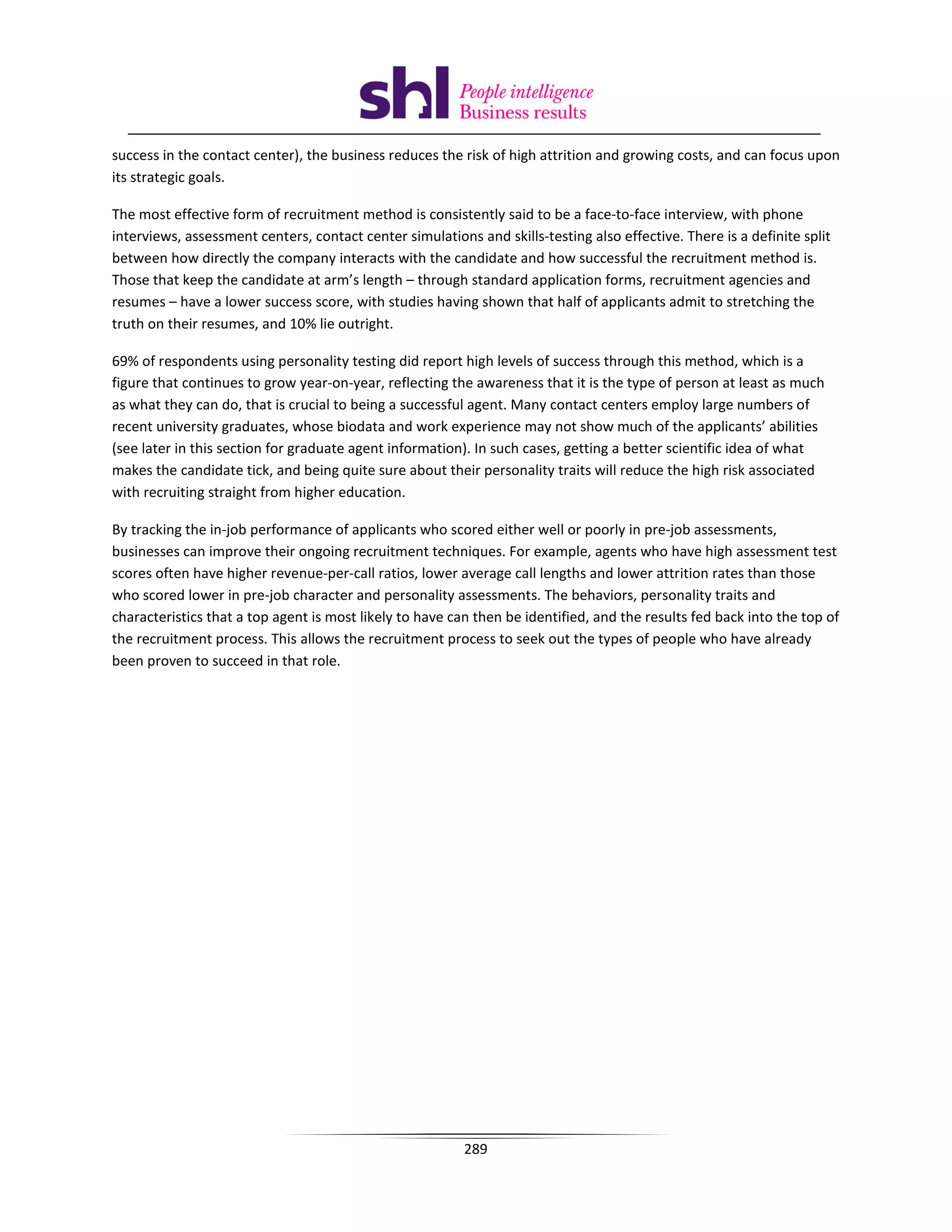 success in the contact center), the business reduces the risk of high attrition and growing costs, and can focus upon
its strategic goals.

The most effective form of recruitment method is consistently said to be a face-to-face interview, with phone
interviews, assessment centers, contact center simulations and skills-testing also effective. There is a definite split
between how directly the company interacts with the candidate and how successful the recruitment method is.
Those that keep the candidate at arm’s length – through standard application forms, recruitment agencies and
resumes – have a lower success score, with studies having shown that half of applicants admit to stretching the
truth on their resumes, and 10% lie outright.

69% of respondents using personality testing did report high levels of success through this method, which is a
figure that continues to grow year-on-year, reflecting the awareness that it is the type of person at least as much
as what they can do, that is crucial to being a successful agent. Many contact centers employ large numbers of
recent university graduates, whose biodata and work experience may not show much of the applicants’ abilities
(see later in this section for graduate agent information). In such cases, getting a better scientific idea of what
makes the candidate tick, and being quite sure about their personality traits will reduce the high risk associated
with recruiting straight from higher education.

By tracking the in-job performance of applicants who scored either well or poorly in pre-job assessments,
businesses can improve their ongoing recruitment techniques. For example, agents who have high assessment test
scores often have higher revenue-per-call ratios, lower average call lengths and lower attrition rates than those
who scored lower in pre-job character and personality assessments. The behaviors, personality traits and
characteristics that a top agent is most likely to have can then be identified, and the results fed back into the top of
the recruitment process. This allows the recruitment process to seek out the types of people who have already
been proven to succeed in that role.




                                                          289
 