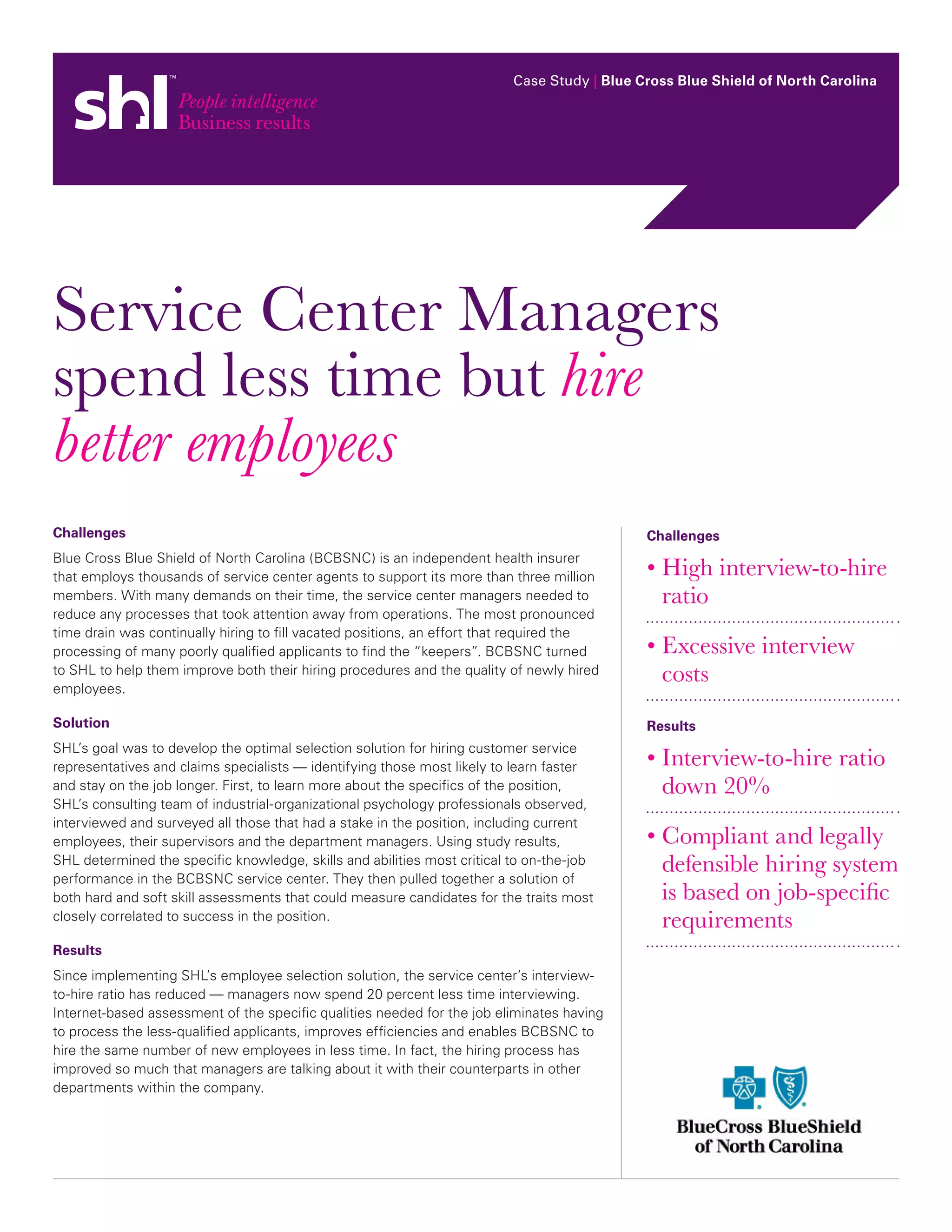 Case Study | Blue Cross Blue Shield of North Carolina




Service Center Managers
spend less time but hire
better employees
Challenges                                                                                   Challenges
Blue Cross Blue Shield of North Carolina (BCBSNC) is an independent health insurer
that employs thousands of service center agents to support its more than three million       •  igh interview-to-hire
                                                                                               H
members. With many demands on their time, the service center managers needed to                ratio
reduce any processes that took attention away from operations. The most pronounced
time drain was continually hiring to fill vacated positions, an effort that required the
processing of many poorly qualified applicants to find the “keepers”. BCBSNC turned          •  xcessive interview
                                                                                               E
to SHL to help them improve both their hiring procedures and the quality of newly hired
employees.
                                                                                               costs
Solution                                                                                     Results
SHL’s goal was to develop the optimal selection solution for hiring customer service
representatives and claims specialists — identifying those most likely to learn faster       •  nterview-to-hire ratio
                                                                                               I
and stay on the job longer. First, to learn more about the specifics of the position,          down 20%
SHL’s consulting team of industrial-organizational psychology professionals observed,
interviewed and surveyed all those that had a stake in the position, including current
employees, their supervisors and the department managers. Using study results,               •  ompliant and legally
                                                                                               C
SHL determined the specific knowledge, skills and abilities most critical to on-the-job
performance in the BCBSNC service center. They then pulled together a solution of
                                                                                               defensible hiring system
both hard and soft skill assessments that could measure candidates for the traits most         is based on job-specific
closely correlated to success in the position.                                                 requirements
Results
Since implementing SHL’s employee selection solution, the service center’s interview-
to-hire ratio has reduced — managers now spend 20 percent less time interviewing.
Internet-based assessment of the specific qualities needed for the job eliminates having
to process the less-qualified applicants, improves efficiencies and enables BCBSNC to
hire the same number of new employees in less time. In fact, the hiring process has
improved so much that managers are talking about it with their counterparts in other
departments within the company.
 