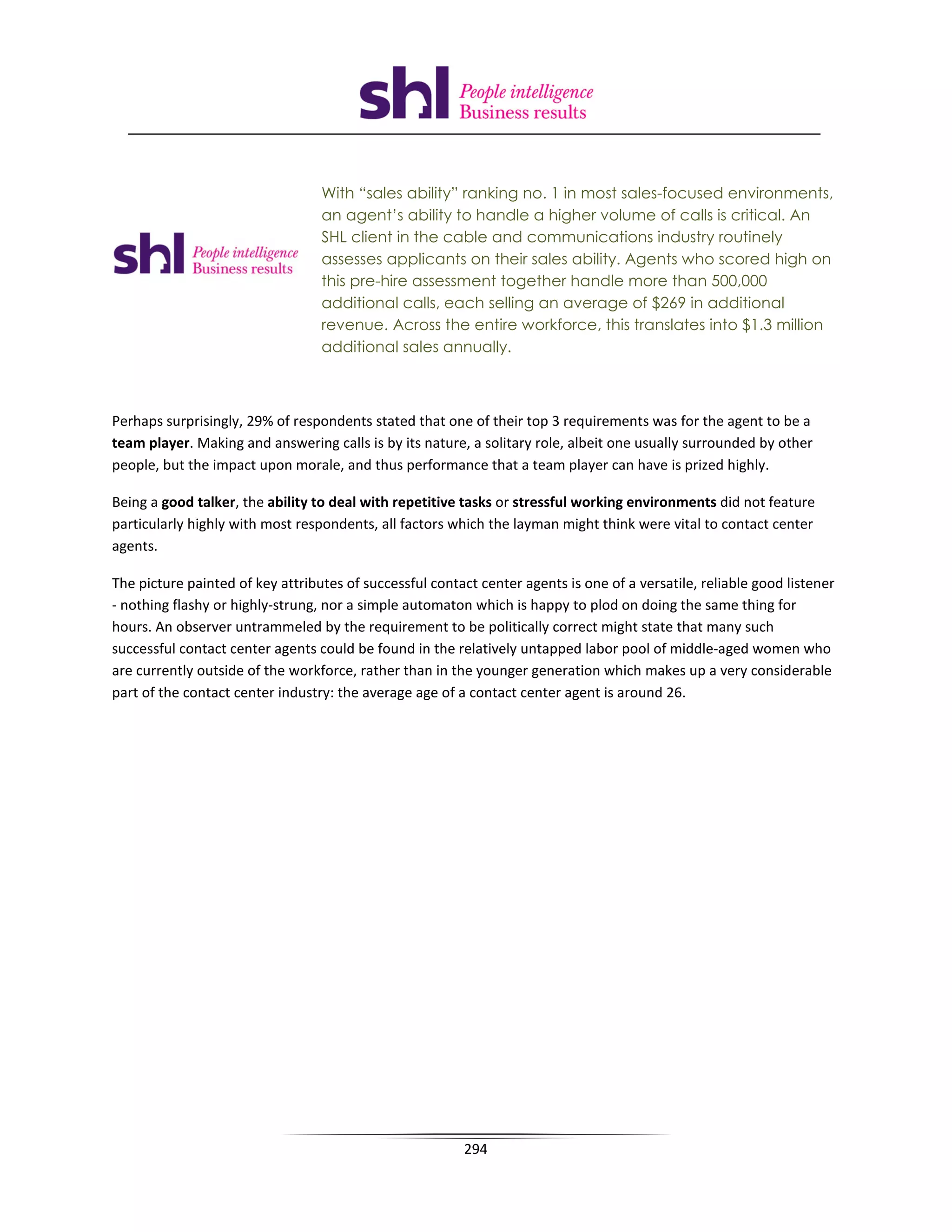 With “sales ability” ranking no. 1 in most sales-focused environments,
                                  an agent’s ability to handle a higher volume of calls is critical. An
                                  SHL client in the cable and communications industry routinely
                                  assesses applicants on their sales ability. Agents who scored high on
                                  this pre-hire assessment together handle more than 500,000
                                  additional calls, each selling an average of $269 in additional
                                  revenue. Across the entire workforce, this translates into $1.3 million
                                  additional sales annually.



Perhaps surprisingly, 29% of respondents stated that one of their top 3 requirements was for the agent to be a
team player. Making and answering calls is by its nature, a solitary role, albeit one usually surrounded by other
people, but the impact upon morale, and thus performance that a team player can have is prized highly.

Being a good talker, the ability to deal with repetitive tasks or stressful working environments did not feature
particularly highly with most respondents, all factors which the layman might think were vital to contact center
agents.

The picture painted of key attributes of successful contact center agents is one of a versatile, reliable good listener
- nothing flashy or highly-strung, nor a simple automaton which is happy to plod on doing the same thing for
hours. An observer untrammeled by the requirement to be politically correct might state that many such
successful contact center agents could be found in the relatively untapped labor pool of middle-aged women who
are currently outside of the workforce, rather than in the younger generation which makes up a very considerable
part of the contact center industry: the average age of a contact center agent is around 26.




                                                         294
 