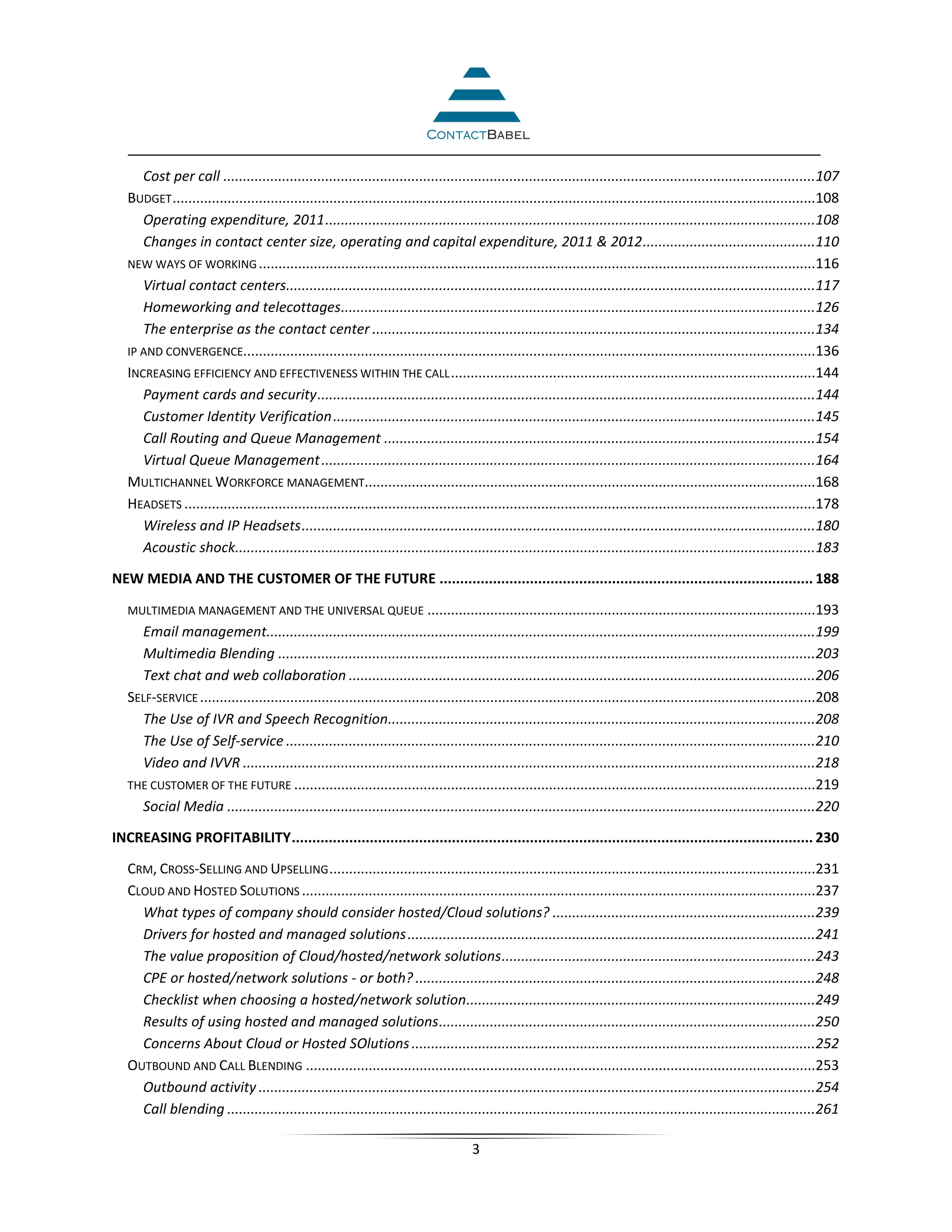 Cost per call .......................................................................................................................................................107
   BUDGET ....................................................................................................................................................................108
      Operating expenditure, 2011 .............................................................................................................................108
      Changes in contact center size, operating and capital expenditure, 2011 & 2012 ............................................110
   NEW WAYS OF WORKING ..............................................................................................................................................116
      Virtual contact centers.......................................................................................................................................117
      Homeworking and telecottages.........................................................................................................................126
      The enterprise as the contact center .................................................................................................................134
   IP AND CONVERGENCE..................................................................................................................................................136
   INCREASING EFFICIENCY AND EFFECTIVENESS WITHIN THE CALL .............................................................................................144
      Payment cards and security ...............................................................................................................................144
      Customer Identity Verification ...........................................................................................................................145
      Call Routing and Queue Management ..............................................................................................................154
      Virtual Queue Management ..............................................................................................................................164
   MULTICHANNEL WORKFORCE MANAGEMENT...................................................................................................................168
   HEADSETS .................................................................................................................................................................178
      Wireless and IP Headsets ...................................................................................................................................180
      Acoustic shock....................................................................................................................................................183

NEW MEDIA AND THE CUSTOMER OF THE FUTURE ........................................................................................... 188

   MULTIMEDIA MANAGEMENT AND THE UNIVERSAL QUEUE ...................................................................................................193
     Email management............................................................................................................................................199
     Multimedia Blending .........................................................................................................................................203
     Text chat and web collaboration .......................................................................................................................206
   SELF-SERVICE .............................................................................................................................................................208
     The Use of IVR and Speech Recognition.............................................................................................................208
     The Use of Self-service .......................................................................................................................................210
     Video and IVVR ..................................................................................................................................................218
   THE CUSTOMER OF THE FUTURE .....................................................................................................................................219
     Social Media ......................................................................................................................................................220

INCREASING PROFITABILITY ............................................................................................................................... 230

   CRM, CROSS-SELLING AND UPSELLING ............................................................................................................................231
   CLOUD AND HOSTED SOLUTIONS ...................................................................................................................................237
     What types of company should consider hosted/Cloud solutions? ...................................................................239
     Drivers for hosted and managed solutions ........................................................................................................241
     The value proposition of Cloud/hosted/network solutions ................................................................................243
     CPE or hosted/network solutions - or both? ......................................................................................................248
     Checklist when choosing a hosted/network solution .........................................................................................249
     Results of using hosted and managed solutions ................................................................................................250
     Concerns About Cloud or Hosted SOlutions .......................................................................................................252
   OUTBOUND AND CALL BLENDING ..................................................................................................................................253
     Outbound activity ..............................................................................................................................................254
     Call blending ......................................................................................................................................................261

                                                                                       3
 