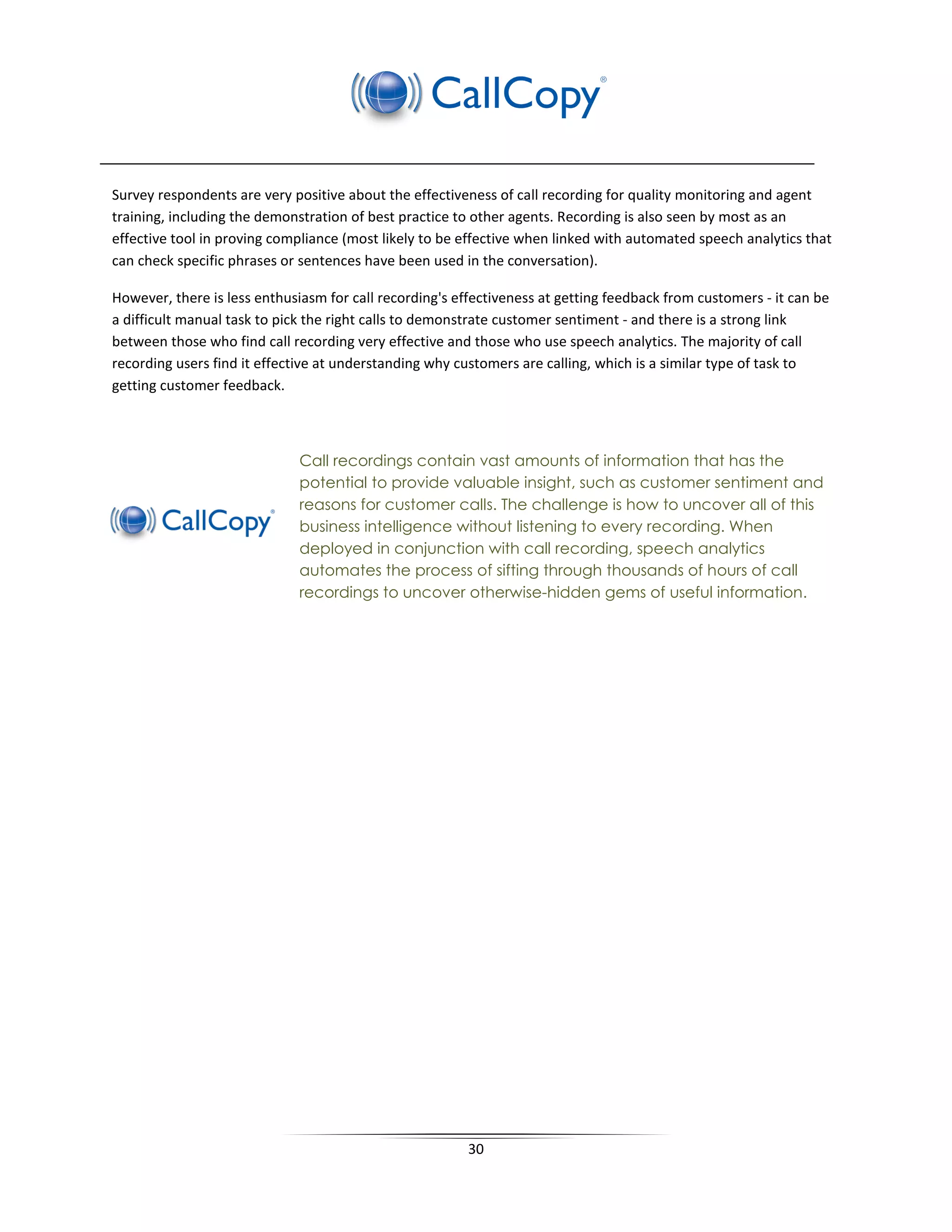 Survey respondents are very positive about the effectiveness of call recording for quality monitoring and agent
training, including the demonstration of best practice to other agents. Recording is also seen by most as an
effective tool in proving compliance (most likely to be effective when linked with automated speech analytics that
can check specific phrases or sentences have been used in the conversation).

However, there is less enthusiasm for call recording's effectiveness at getting feedback from customers - it can be
a difficult manual task to pick the right calls to demonstrate customer sentiment - and there is a strong link
between those who find call recording very effective and those who use speech analytics. The majority of call
recording users find it effective at understanding why customers are calling, which is a similar type of task to
getting customer feedback.



                              Call recordings contain vast amounts of information that has the
                              potential to provide valuable insight, such as customer sentiment and
                              reasons for customer calls. The challenge is how to uncover all of this
                              business intelligence without listening to every recording. When
                              deployed in conjunction with call recording, speech analytics
                              automates the process of sifting through thousands of hours of call
                              recordings to uncover otherwise-hidden gems of useful information.




                                                         30
 