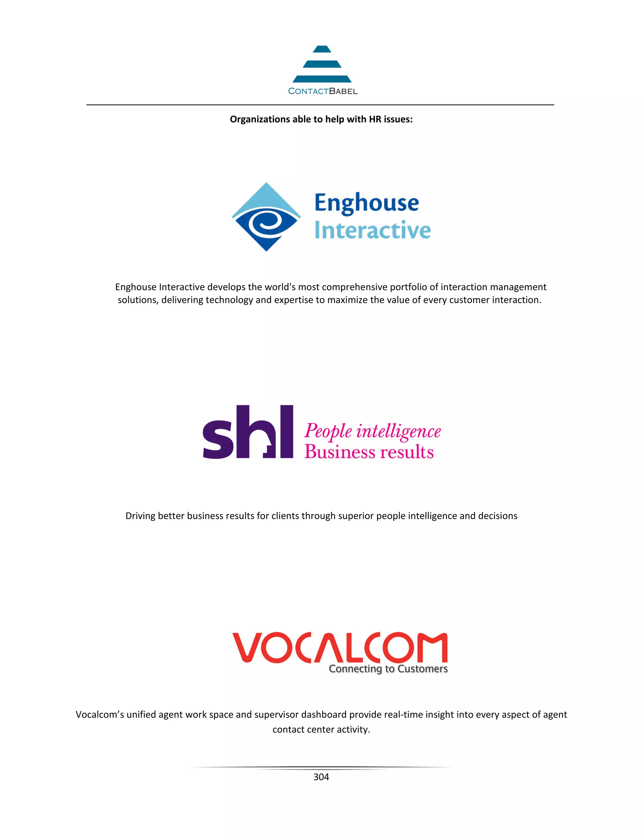 Organizations able to help with HR issues:




         Enghouse Interactive develops the world's most comprehensive portfolio of interaction management
          solutions, delivering technology and expertise to maximize the value of every customer interaction.




           Driving better business results for clients through superior people intelligence and decisions




Vocalcom’s unified agent work space and supervisor dashboard provide real-time insight into every aspect of agent
                                            contact center activity.



                                                        304
 