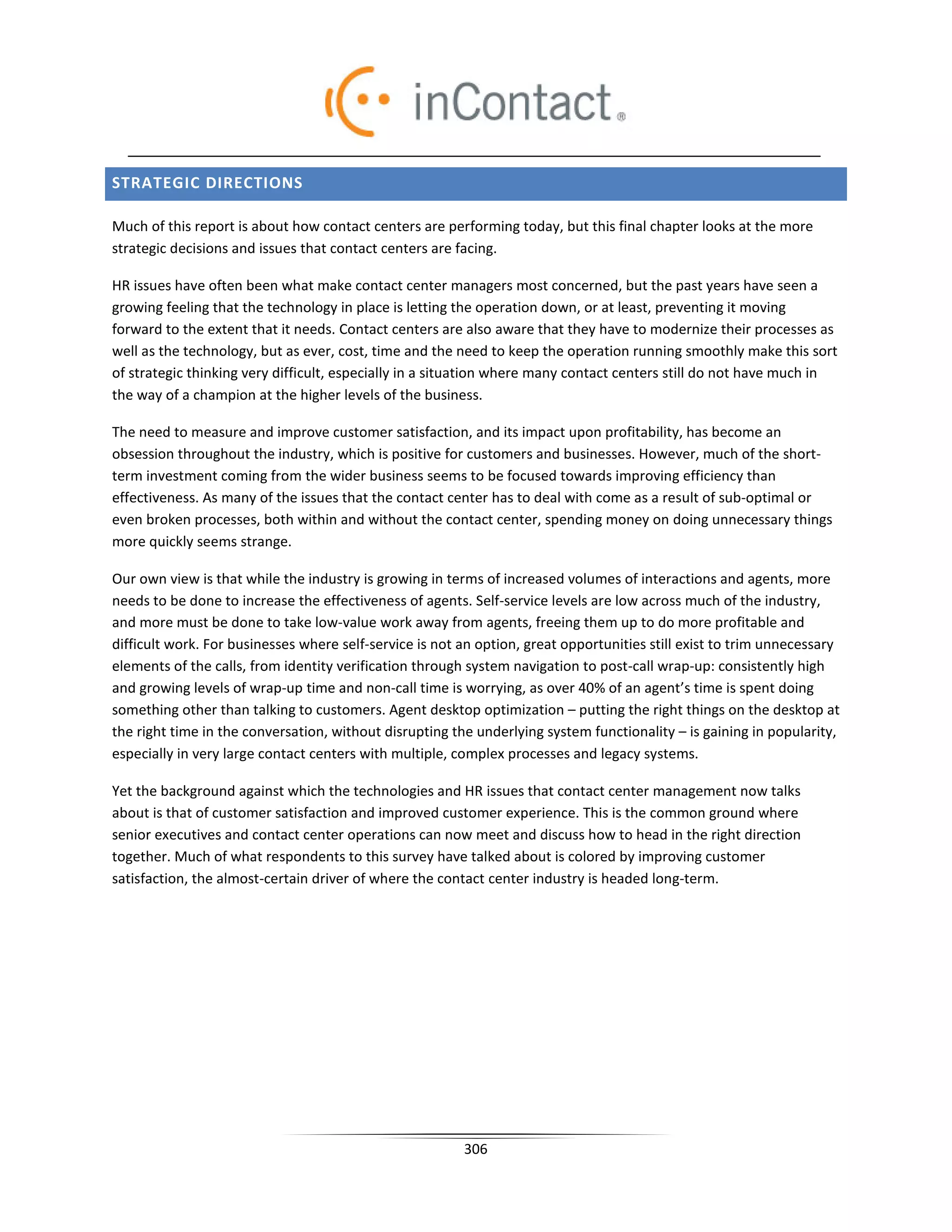 STRATEGIC DIRECTIONS

Much of this report is about how contact centers are performing today, but this final chapter looks at the more
strategic decisions and issues that contact centers are facing.

HR issues have often been what make contact center managers most concerned, but the past years have seen a
growing feeling that the technology in place is letting the operation down, or at least, preventing it moving
forward to the extent that it needs. Contact centers are also aware that they have to modernize their processes as
well as the technology, but as ever, cost, time and the need to keep the operation running smoothly make this sort
of strategic thinking very difficult, especially in a situation where many contact centers still do not have much in
the way of a champion at the higher levels of the business.

The need to measure and improve customer satisfaction, and its impact upon profitability, has become an
obsession throughout the industry, which is positive for customers and businesses. However, much of the short-
term investment coming from the wider business seems to be focused towards improving efficiency than
effectiveness. As many of the issues that the contact center has to deal with come as a result of sub-optimal or
even broken processes, both within and without the contact center, spending money on doing unnecessary things
more quickly seems strange.

Our own view is that while the industry is growing in terms of increased volumes of interactions and agents, more
needs to be done to increase the effectiveness of agents. Self-service levels are low across much of the industry,
and more must be done to take low-value work away from agents, freeing them up to do more profitable and
difficult work. For businesses where self-service is not an option, great opportunities still exist to trim unnecessary
elements of the calls, from identity verification through system navigation to post-call wrap-up: consistently high
and growing levels of wrap-up time and non-call time is worrying, as over 40% of an agent’s time is spent doing
something other than talking to customers. Agent desktop optimization – putting the right things on the desktop at
the right time in the conversation, without disrupting the underlying system functionality – is gaining in popularity,
especially in very large contact centers with multiple, complex processes and legacy systems.

Yet the background against which the technologies and HR issues that contact center management now talks
about is that of customer satisfaction and improved customer experience. This is the common ground where
senior executives and contact center operations can now meet and discuss how to head in the right direction
together. Much of what respondents to this survey have talked about is colored by improving customer
satisfaction, the almost-certain driver of where the contact center industry is headed long-term.




                                                         306
 
