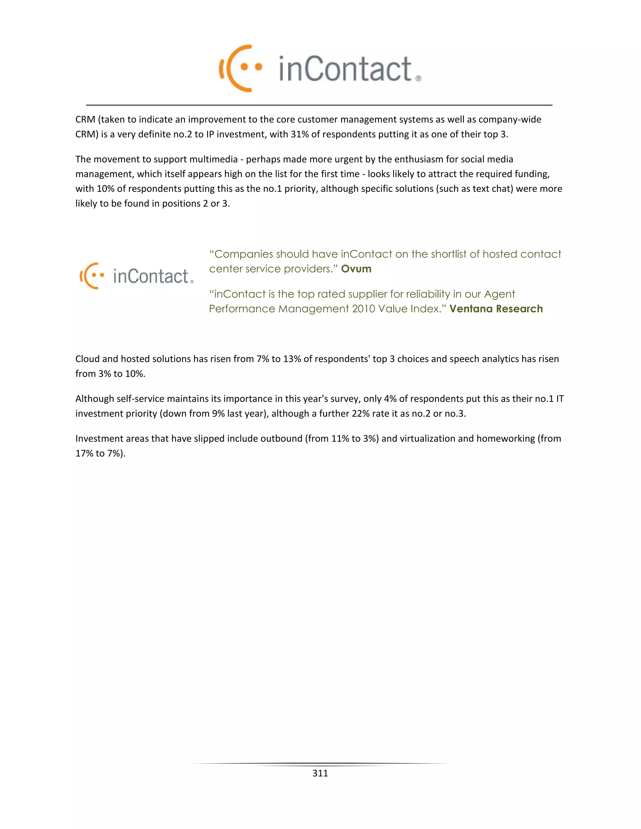 CRM (taken to indicate an improvement to the core customer management systems as well as company-wide
CRM) is a very definite no.2 to IP investment, with 31% of respondents putting it as one of their top 3.

The movement to support multimedia - perhaps made more urgent by the enthusiasm for social media
management, which itself appears high on the list for the first time - looks likely to attract the required funding,
with 10% of respondents putting this as the no.1 priority, although specific solutions (such as text chat) were more
likely to be found in positions 2 or 3.



                                “Companies should have inContact on the shortlist of hosted contact
                                center service providers.” Ovum

                                “inContact is the top rated supplier for reliability in our Agent
                                Performance Management 2010 Value Index.” Ventana Research



Cloud and hosted solutions has risen from 7% to 13% of respondents' top 3 choices and speech analytics has risen
from 3% to 10%.

Although self-service maintains its importance in this year's survey, only 4% of respondents put this as their no.1 IT
investment priority (down from 9% last year), although a further 22% rate it as no.2 or no.3.

Investment areas that have slipped include outbound (from 11% to 3%) and virtualization and homeworking (from
17% to 7%).




                                                         311
 