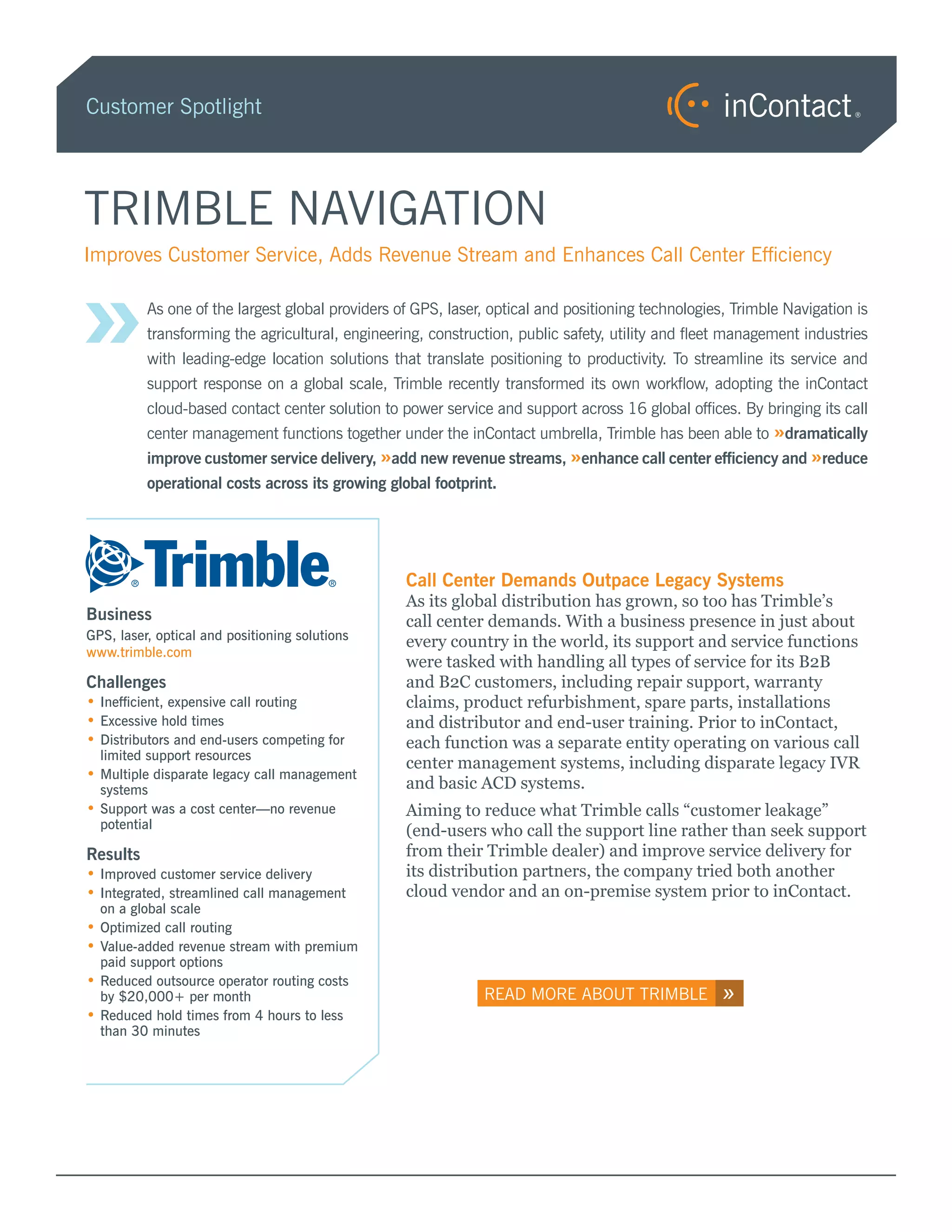Customer Spotlight




TRIMBLE NAVIGATION

»
Improves Customer Service, Adds Revenue Stream and Enhances Call Center Efficiency

          As one of the largest global providers of GPS, laser, optical and positioning technologies, Trimble Navigation is
          transforming the agricultural, engineering, construction, public safety, utility and fleet management industries
          with leading-edge location solutions that translate positioning to productivity. To streamline its service and
          support response on a global scale, Trimble recently transformed its own workflow, adopting the inContact
          cloud-based contact center solution to power service and support across 16 global offices. By bringing its call
          center management functions together under the inContact umbrella, Trimble has been able to »dramatically
          improve customer service delivery, »add new revenue streams, »enhance call center efficiency and »reduce
          operational costs across its growing global footprint.




                                                  Call Center Demands Outpace Legacy Systems
                                                  As its global distribution has grown, so too has Trimble’s
Business                                          call center demands. With a business presence in just about
GPS, laser, optical and positioning solutions     every country in the world, its support and service functions
www.trimble.com
                                                  were tasked with handling all types of service for its B2B
Challenges                                        and B2C customers, including repair support, warranty
••Inefficient, expensive call routing             claims, product refurbishment, spare parts, installations
••Excessive hold times                            and distributor and end-user training. Prior to inContact,
••Distributors and end-users competing for        each function was a separate entity operating on various call
  limited support resources
                                                  center management systems, including disparate legacy IVR
••Multiple disparate legacy call management
  systems                                         and basic ACD systems.
••Support was a cost center—no revenue            Aiming to reduce what Trimble calls “customer leakage”
  potential                                       (end-users who call the support line rather than seek support
Results                                           from their Trimble dealer) and improve service delivery for
••Improved customer service delivery              its distribution partners, the company tried both another
••Integrated, streamlined call management         cloud vendor and an on-premise system prior to inContact.
  on a global scale
••Optimized call routing
••Value-added revenue stream with premium
  paid support options
••Reduced outsource operator routing costs
  by $20,000+ per month                                       READ MORE ABOUT TRIMBLE               »
••Reduced hold times from 4 hours to less
  than 30 minutes
 