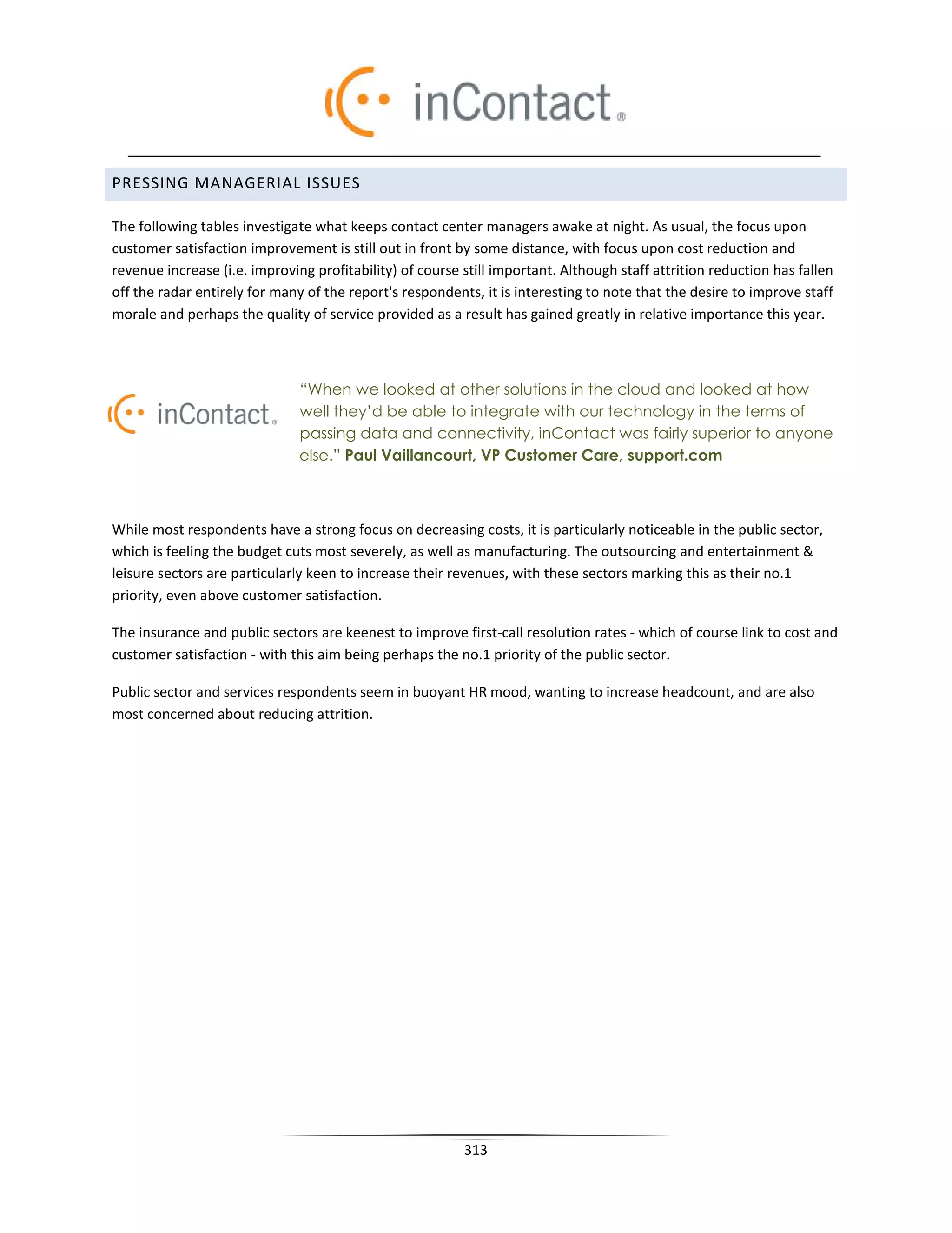 PRESSING MANAGERIAL ISSUES

The following tables investigate what keeps contact center managers awake at night. As usual, the focus upon
customer satisfaction improvement is still out in front by some distance, with focus upon cost reduction and
revenue increase (i.e. improving profitability) of course still important. Although staff attrition reduction has fallen
off the radar entirely for many of the report's respondents, it is interesting to note that the desire to improve staff
morale and perhaps the quality of service provided as a result has gained greatly in relative importance this year.



                               “When we looked at other solutions in the cloud and looked at how
                               well they’d be able to integrate with our technology in the terms of
                               passing data and connectivity, inContact was fairly superior to anyone
                               else.” Paul Vaillancourt, VP Customer Care, support.com



While most respondents have a strong focus on decreasing costs, it is particularly noticeable in the public sector,
which is feeling the budget cuts most severely, as well as manufacturing. The outsourcing and entertainment 
leisure sectors are particularly keen to increase their revenues, with these sectors marking this as their no.1
priority, even above customer satisfaction.

The insurance and public sectors are keenest to improve first-call resolution rates - which of course link to cost and
customer satisfaction - with this aim being perhaps the no.1 priority of the public sector.

Public sector and services respondents seem in buoyant HR mood, wanting to increase headcount, and are also
most concerned about reducing attrition.




                                                          313
 