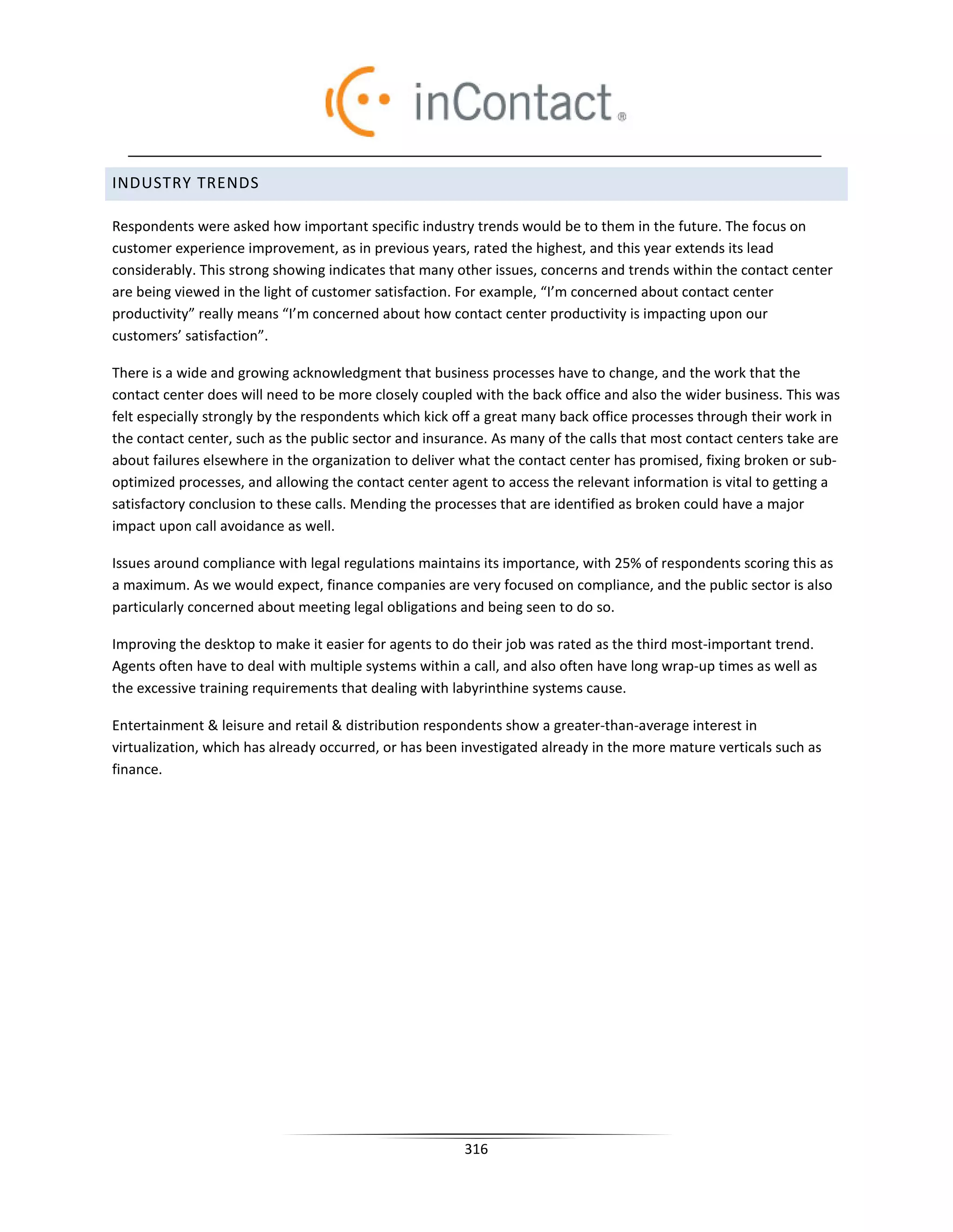 INDUSTRY TRENDS

Respondents were asked how important specific industry trends would be to them in the future. The focus on
customer experience improvement, as in previous years, rated the highest, and this year extends its lead
considerably. This strong showing indicates that many other issues, concerns and trends within the contact center
are being viewed in the light of customer satisfaction. For example, “I’m concerned about contact center
productivity” really means “I’m concerned about how contact center productivity is impacting upon our
customers’ satisfaction”.

There is a wide and growing acknowledgment that business processes have to change, and the work that the
contact center does will need to be more closely coupled with the back office and also the wider business. This was
felt especially strongly by the respondents which kick off a great many back office processes through their work in
the contact center, such as the public sector and insurance. As many of the calls that most contact centers take are
about failures elsewhere in the organization to deliver what the contact center has promised, fixing broken or sub-
optimized processes, and allowing the contact center agent to access the relevant information is vital to getting a
satisfactory conclusion to these calls. Mending the processes that are identified as broken could have a major
impact upon call avoidance as well.

Issues around compliance with legal regulations maintains its importance, with 25% of respondents scoring this as
a maximum. As we would expect, finance companies are very focused on compliance, and the public sector is also
particularly concerned about meeting legal obligations and being seen to do so.

Improving the desktop to make it easier for agents to do their job was rated as the third most-important trend.
Agents often have to deal with multiple systems within a call, and also often have long wrap-up times as well as
the excessive training requirements that dealing with labyrinthine systems cause.

Entertainment  leisure and retail  distribution respondents show a greater-than-average interest in
virtualization, which has already occurred, or has been investigated already in the more mature verticals such as
finance.




                                                        316
 
