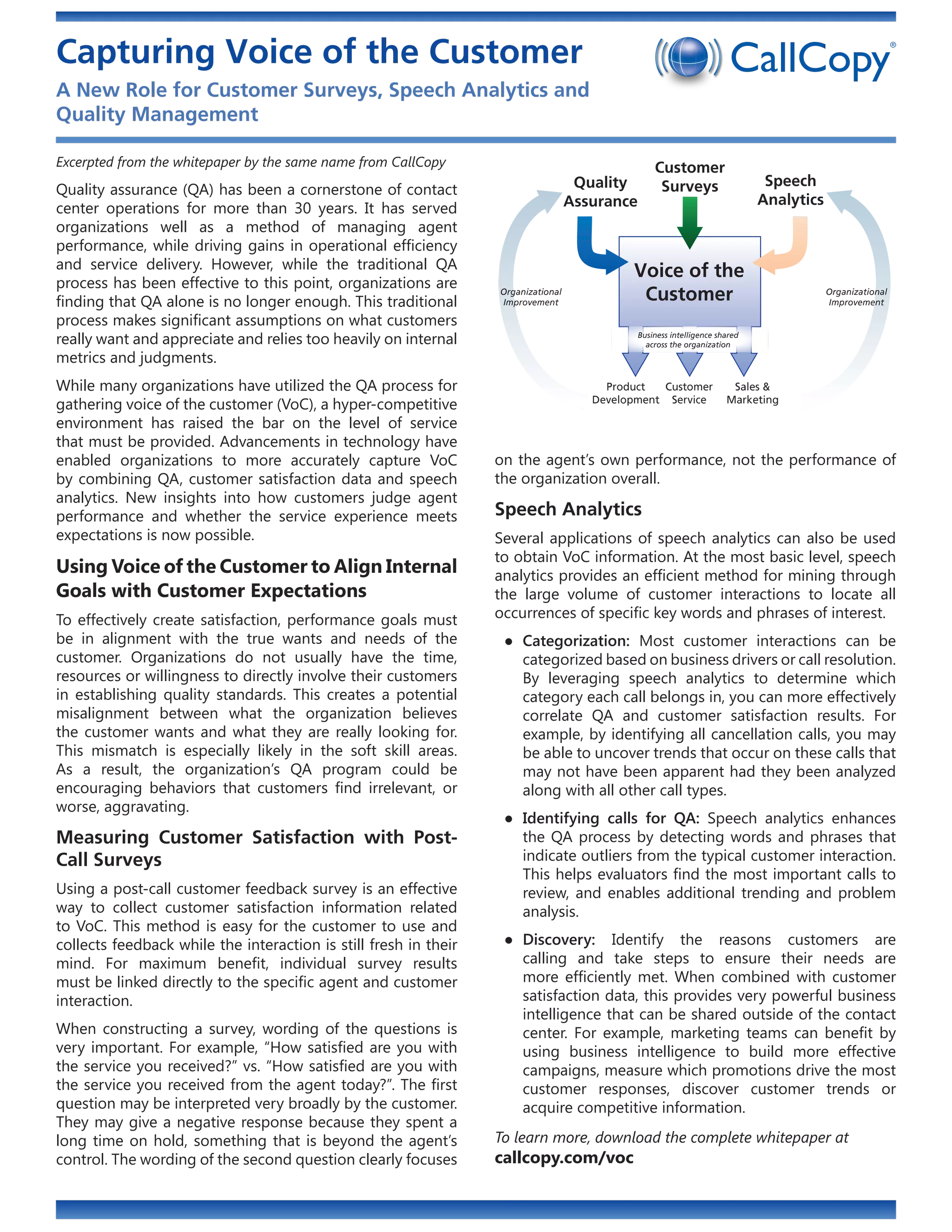Capturing Voice of the Customer
A New Role for Customer Surveys, Speech Analytics and
Quality Management

Excerpted from the whitepaper by the same name from CallCopy                                       Customer
                                                                                    Quality         Surveys                    Speech
Quality assurance (QA) has been a cornerstone of contact
                                                                                   Assurance                                  Analytics
center operations for more than 30 years. It has served
organizations well as a method of managing agent
performance, while driving gains in operational efficiency
and service delivery. However, while the traditional QA                                     Voice of the
process has been effective to this point, organizations are
finding that QA alone is no longer enough. This traditional
                                                                  Organizational
                                                                  Improvement
                                                                                             Customer                                     Organizational
                                                                                                                                          Improvement

process makes significant assumptions on what customers
really want and appreciate and relies too heavily on internal                                  Business intelligence shared
                                                                                                 across the organization
metrics and judgments.
While many organizations have utilized the QA process for                               Product  Customer               Sales &
gathering voice of the customer (VoC), a hyper-competitive                            Development Service              Marketing

environment has raised the bar on the level of service
that must be provided. Advancements in technology have
enabled organizations to more accurately capture VoC              on the agent’s own performance, not the performance of
by combining QA, customer satisfaction data and speech            the organization overall.
analytics. New insights into how customers judge agent
performance and whether the service experience meets              Speech Analytics
expectations is now possible.                                     Several applications of speech analytics can also be used
                                                                  to obtain VoC information. At the most basic level, speech
Using Voice of the Customer to Align Internal                     analytics provides an efficient method for mining through
Goals with Customer Expectations                                  the large volume of customer interactions to locate all
To effectively create satisfaction, performance goals must        occurrences of specific key words and phrases of interest.
be in alignment with the true wants and needs of the               ●● Categorization: Most customer interactions can be
customer. Organizations do not usually have the time,                 categorized based on business drivers or call resolution.
resources or willingness to directly involve their customers          By leveraging speech analytics to determine which
in establishing quality standards. This creates a potential           category each call belongs in, you can more effectively
misalignment between what the organization believes                   correlate QA and customer satisfaction results. For
the customer wants and what they are really looking for.              example, by identifying all cancellation calls, you may
This mismatch is especially likely in the soft skill areas.           be able to uncover trends that occur on these calls that
As a result, the organization’s QA program could be                   may not have been apparent had they been analyzed
encouraging behaviors that customers find irrelevant, or              along with all other call types.
worse, aggravating.
                                                                   ●● Identifying calls for QA: Speech analytics enhances
Measuring Customer Satisfaction with Post-                            the QA process by detecting words and phrases that
Call Surveys                                                          indicate outliers from the typical customer interaction.
                                                                      This helps evaluators find the most important calls to
Using a post-call customer feedback survey is an effective            review, and enables additional trending and problem
way to collect customer satisfaction information related              analysis.
to VoC. This method is easy for the customer to use and
collects feedback while the interaction is still fresh in their    ●● Discovery: Identify the reasons customers are
mind. For maximum benefit, individual survey results                  calling and take steps to ensure their needs are
must be linked directly to the specific agent and customer            more efficiently met. When combined with customer
interaction.                                                          satisfaction data, this provides very powerful business
                                                                      intelligence that can be shared outside of the contact
When constructing a survey, wording of the questions is               center. For example, marketing teams can benefit by
very important. For example, “How satisfied are you with              using business intelligence to build more effective
the service you received?” vs. “How satisfied are you with            campaigns, measure which promotions drive the most
the service you received from the agent today?”. The first            customer responses, discover customer trends or
question may be interpreted very broadly by the customer.             acquire competitive information.
They may give a negative response because they spent a
long time on hold, something that is beyond the agent’s           To learn more, download the complete whitepaper at
control. The wording of the second question clearly focuses       callcopy.com/voc
 