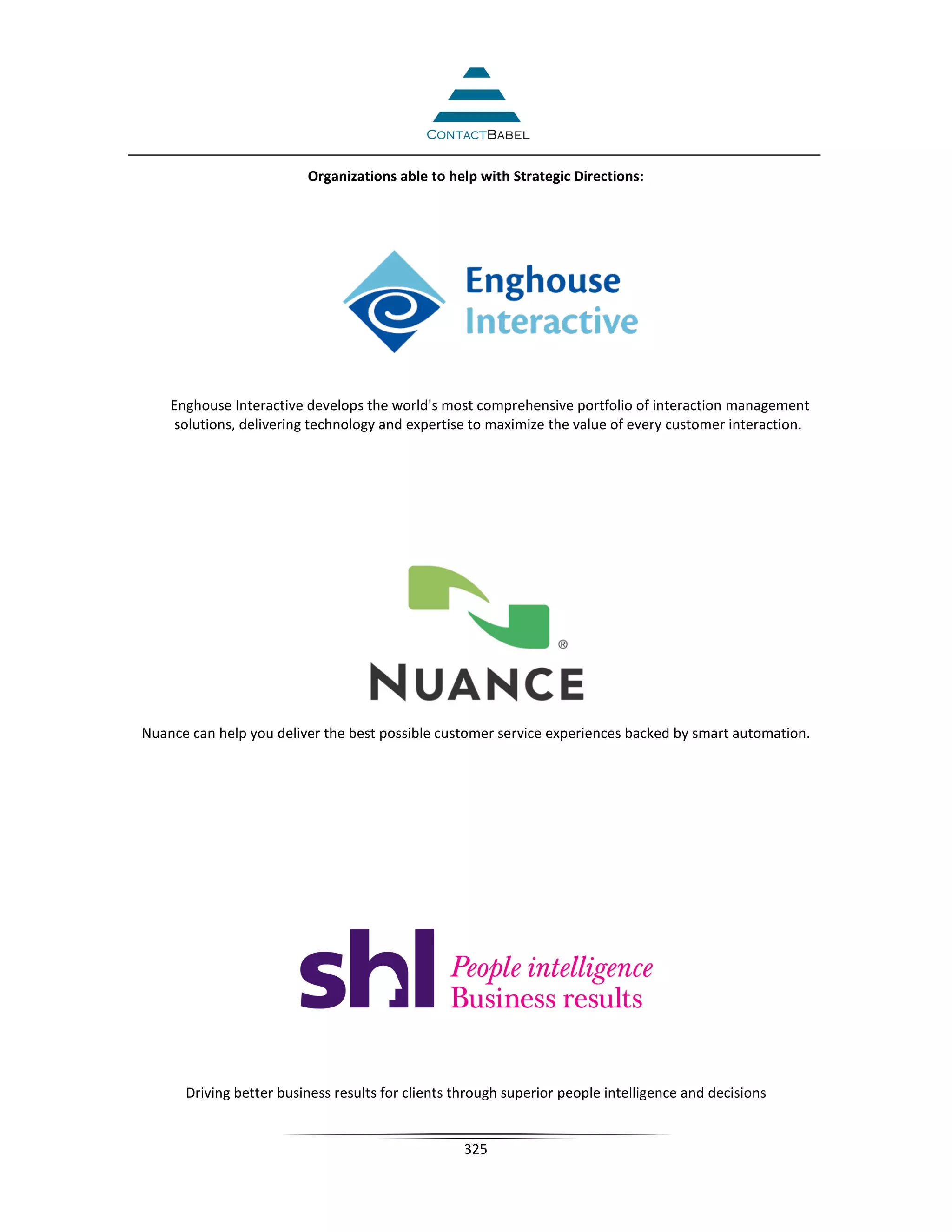 Organizations able to help with Strategic Directions:




    Enghouse Interactive develops the world's most comprehensive portfolio of interaction management
     solutions, delivering technology and expertise to maximize the value of every customer interaction.




Nuance can help you deliver the best possible customer service experiences backed by smart automation.




      Driving better business results for clients through superior people intelligence and decisions


                                                   325
 