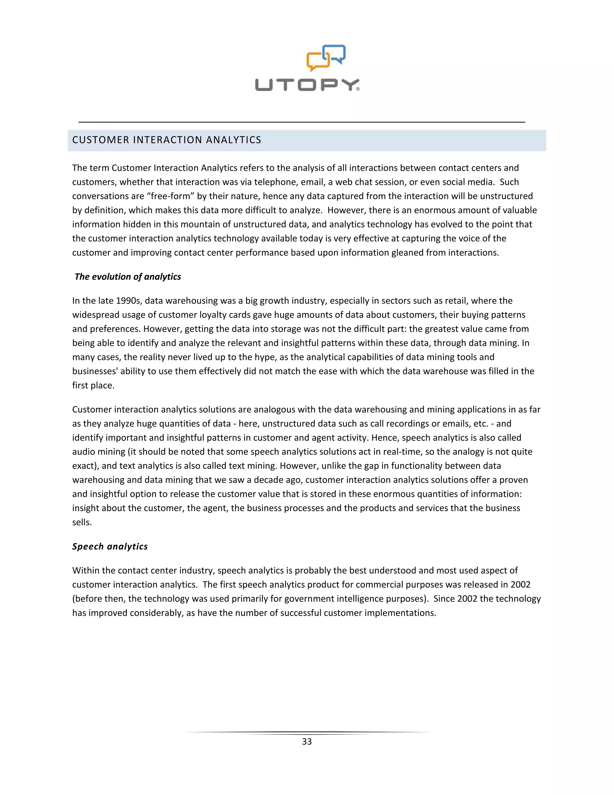 CUSTOMER INTERACTION ANALYTICS

The term Customer Interaction Analytics refers to the analysis of all interactions between contact centers and
customers, whether that interaction was via telephone, email, a web chat session, or even social media. Such
conversations are “free-form” by their nature, hence any data captured from the interaction will be unstructured
by definition, which makes this data more difficult to analyze. However, there is an enormous amount of valuable
information hidden in this mountain of unstructured data, and analytics technology has evolved to the point that
the customer interaction analytics technology available today is very effective at capturing the voice of the
customer and improving contact center performance based upon information gleaned from interactions.

The evolution of analytics

In the late 1990s, data warehousing was a big growth industry, especially in sectors such as retail, where the
widespread usage of customer loyalty cards gave huge amounts of data about customers, their buying patterns
and preferences. However, getting the data into storage was not the difficult part: the greatest value came from
being able to identify and analyze the relevant and insightful patterns within these data, through data mining. In
many cases, the reality never lived up to the hype, as the analytical capabilities of data mining tools and
businesses' ability to use them effectively did not match the ease with which the data warehouse was filled in the
first place.

Customer interaction analytics solutions are analogous with the data warehousing and mining applications in as far
as they analyze huge quantities of data - here, unstructured data such as call recordings or emails, etc. - and
identify important and insightful patterns in customer and agent activity. Hence, speech analytics is also called
audio mining (it should be noted that some speech analytics solutions act in real-time, so the analogy is not quite
exact), and text analytics is also called text mining. However, unlike the gap in functionality between data
warehousing and data mining that we saw a decade ago, customer interaction analytics solutions offer a proven
and insightful option to release the customer value that is stored in these enormous quantities of information:
insight about the customer, the agent, the business processes and the products and services that the business
sells.

Speech analytics

Within the contact center industry, speech analytics is probably the best understood and most used aspect of
customer interaction analytics. The first speech analytics product for commercial purposes was released in 2002
(before then, the technology was used primarily for government intelligence purposes). Since 2002 the technology
has improved considerably, as have the number of successful customer implementations.




                                                        33
 