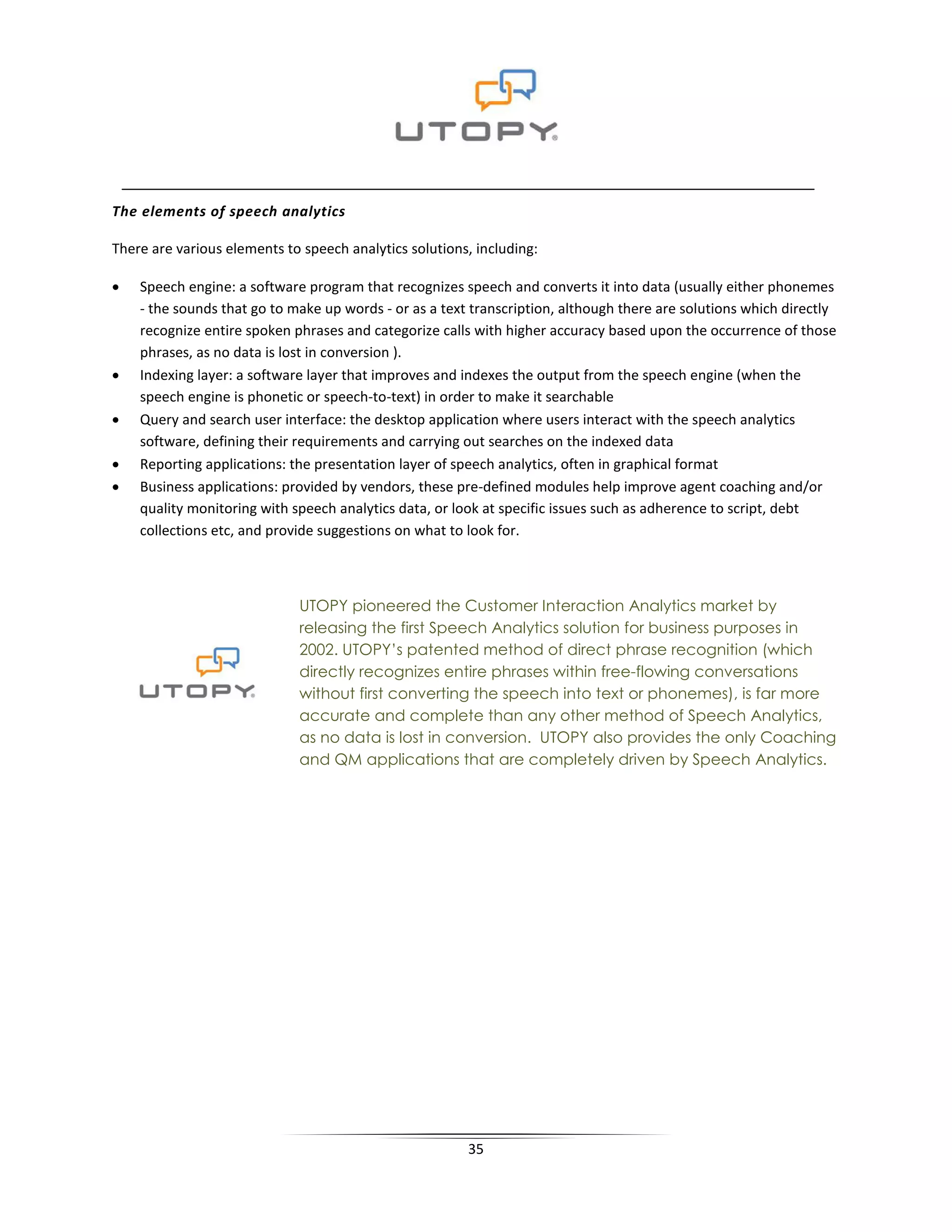 The elements of speech analytics

There are various elements to speech analytics solutions, including:

•   Speech engine: a software program that recognizes speech and converts it into data (usually either phonemes
    - the sounds that go to make up words - or as a text transcription, although there are solutions which directly
    recognize entire spoken phrases and categorize calls with higher accuracy based upon the occurrence of those
    phrases, as no data is lost in conversion ).
•   Indexing layer: a software layer that improves and indexes the output from the speech engine (when the
    speech engine is phonetic or speech-to-text) in order to make it searchable
•   Query and search user interface: the desktop application where users interact with the speech analytics
    software, defining their requirements and carrying out searches on the indexed data
•   Reporting applications: the presentation layer of speech analytics, often in graphical format
•   Business applications: provided by vendors, these pre-defined modules help improve agent coaching and/or
    quality monitoring with speech analytics data, or look at specific issues such as adherence to script, debt
    collections etc, and provide suggestions on what to look for.



                             UTOPY pioneered the Customer Interaction Analytics market by
                             releasing the first Speech Analytics solution for business purposes in
                             2002. UTOPY’s patented method of direct phrase recognition (which
                             directly recognizes entire phrases within free-flowing conversations
                             without first converting the speech into text or phonemes), is far more
                             accurate and complete than any other method of Speech Analytics,
                             as no data is lost in conversion. UTOPY also provides the only Coaching
                             and QM applications that are completely driven by Speech Analytics.




                                                        35
 