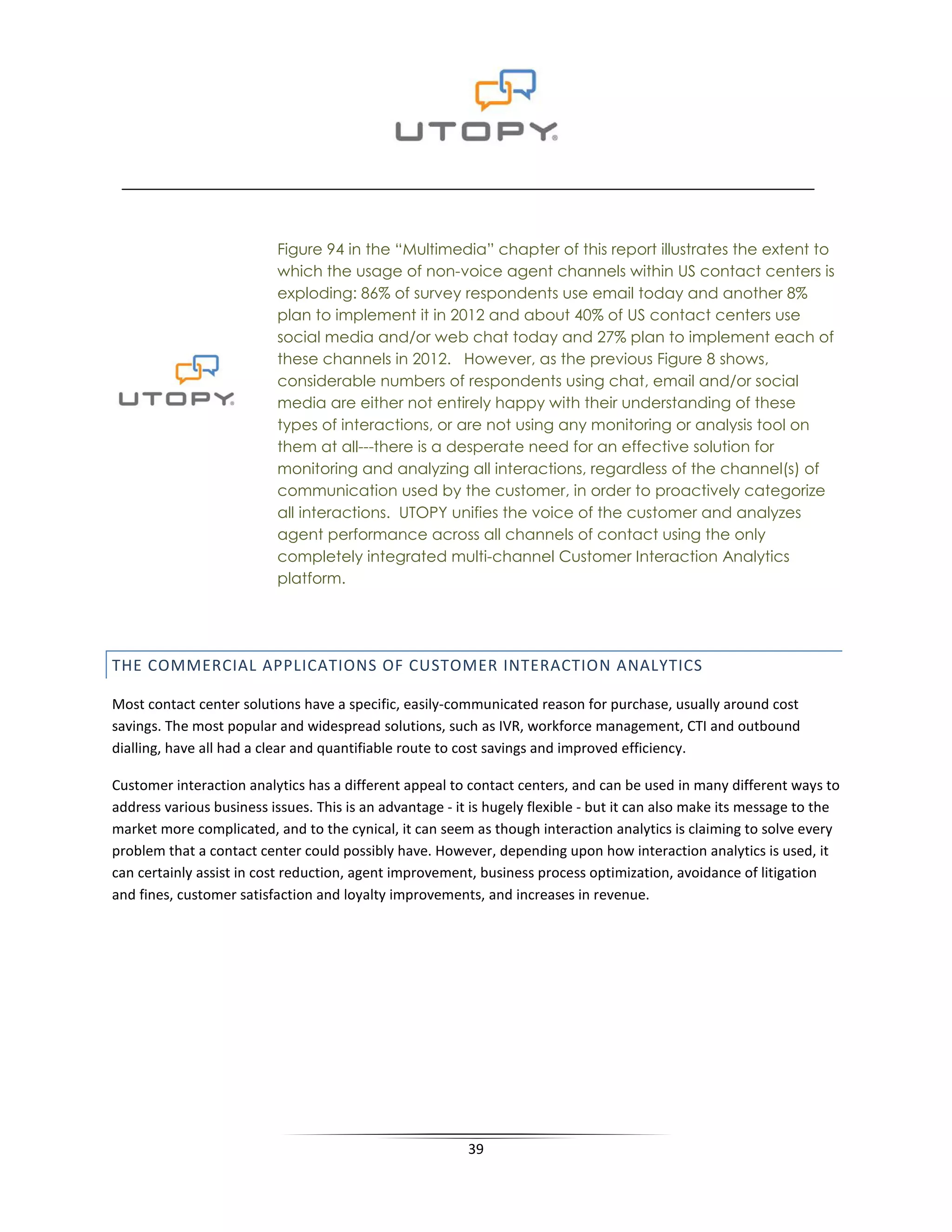 Figure 94 in the “Multimedia” chapter of this report illustrates the extent to
                           which the usage of non-voice agent channels within US contact centers is
                           exploding: 86% of survey respondents use email today and another 8%
                           plan to implement it in 2012 and about 40% of US contact centers use
                           social media and/or web chat today and 27% plan to implement each of
                           these channels in 2012. However, as the previous Figure 8 shows,
                           considerable numbers of respondents using chat, email and/or social
                           media are either not entirely happy with their understanding of these
                           types of interactions, or are not using any monitoring or analysis tool on
                           them at all---there is a desperate need for an effective solution for
                           monitoring and analyzing all interactions, regardless of the channel(s) of
                           communication used by the customer, in order to proactively categorize
                           all interactions. UTOPY unifies the voice of the customer and analyzes
                           agent performance across all channels of contact using the only
                           completely integrated multi-channel Customer Interaction Analytics
                           platform.




THE COMMERCIAL APPLICATIONS OF CUSTOMER INTERACTION ANALYTICS

Most contact center solutions have a specific, easily-communicated reason for purchase, usually around cost
savings. The most popular and widespread solutions, such as IVR, workforce management, CTI and outbound
dialling, have all had a clear and quantifiable route to cost savings and improved efficiency.

Customer interaction analytics has a different appeal to contact centers, and can be used in many different ways to
address various business issues. This is an advantage - it is hugely flexible - but it can also make its message to the
market more complicated, and to the cynical, it can seem as though interaction analytics is claiming to solve every
problem that a contact center could possibly have. However, depending upon how interaction analytics is used, it
can certainly assist in cost reduction, agent improvement, business process optimization, avoidance of litigation
and fines, customer satisfaction and loyalty improvements, and increases in revenue.




                                                          39
 