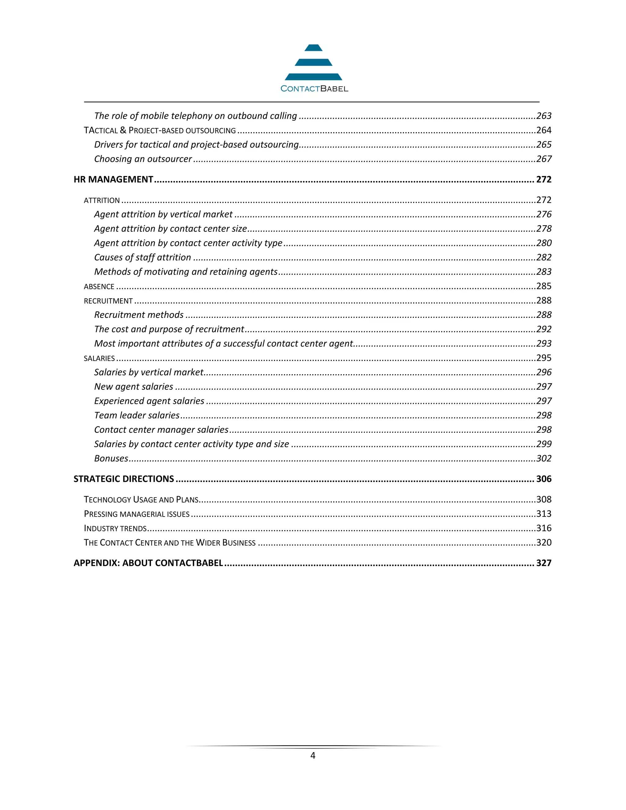 The role of mobile telephony on outbound calling ............................................................................................263
   TACTICAL & PROJECT-BASED OUTSOURCING ....................................................................................................................264
     Drivers for tactical and project-based outsourcing............................................................................................265
     Choosing an outsourcer .....................................................................................................................................267

HR MANAGEMENT ............................................................................................................................................. 272

   ATTRITION .................................................................................................................................................................272
     Agent attrition by vertical market .....................................................................................................................276
     Agent attrition by contact center size ................................................................................................................278
     Agent attrition by contact center activity type ..................................................................................................280
     Causes of staff attrition .....................................................................................................................................282
     Methods of motivating and retaining agents ....................................................................................................283
   ABSENCE ...................................................................................................................................................................285
   RECRUITMENT ............................................................................................................................................................288
     Recruitment methods ........................................................................................................................................288
     The cost and purpose of recruitment .................................................................................................................292
     Most important attributes of a successful contact center agent.......................................................................293
   SALARIES ...................................................................................................................................................................295
     Salaries by vertical market.................................................................................................................................296
     New agent salaries ............................................................................................................................................297
     Experienced agent salaries ................................................................................................................................297
     Team leader salaries ..........................................................................................................................................298
     Contact center manager salaries .......................................................................................................................298
     Salaries by contact center activity type and size ...............................................................................................299
     Bonuses ..............................................................................................................................................................302

STRATEGIC DIRECTIONS ..................................................................................................................................... 306

   TECHNOLOGY USAGE AND PLANS...................................................................................................................................308
   PRESSING MANAGERIAL ISSUES ......................................................................................................................................313
   INDUSTRY TRENDS.......................................................................................................................................................316
   THE CONTACT CENTER AND THE WIDER BUSINESS ............................................................................................................320

APPENDIX: ABOUT CONTACTBABEL ................................................................................................................... 327




                                                                                       4
 