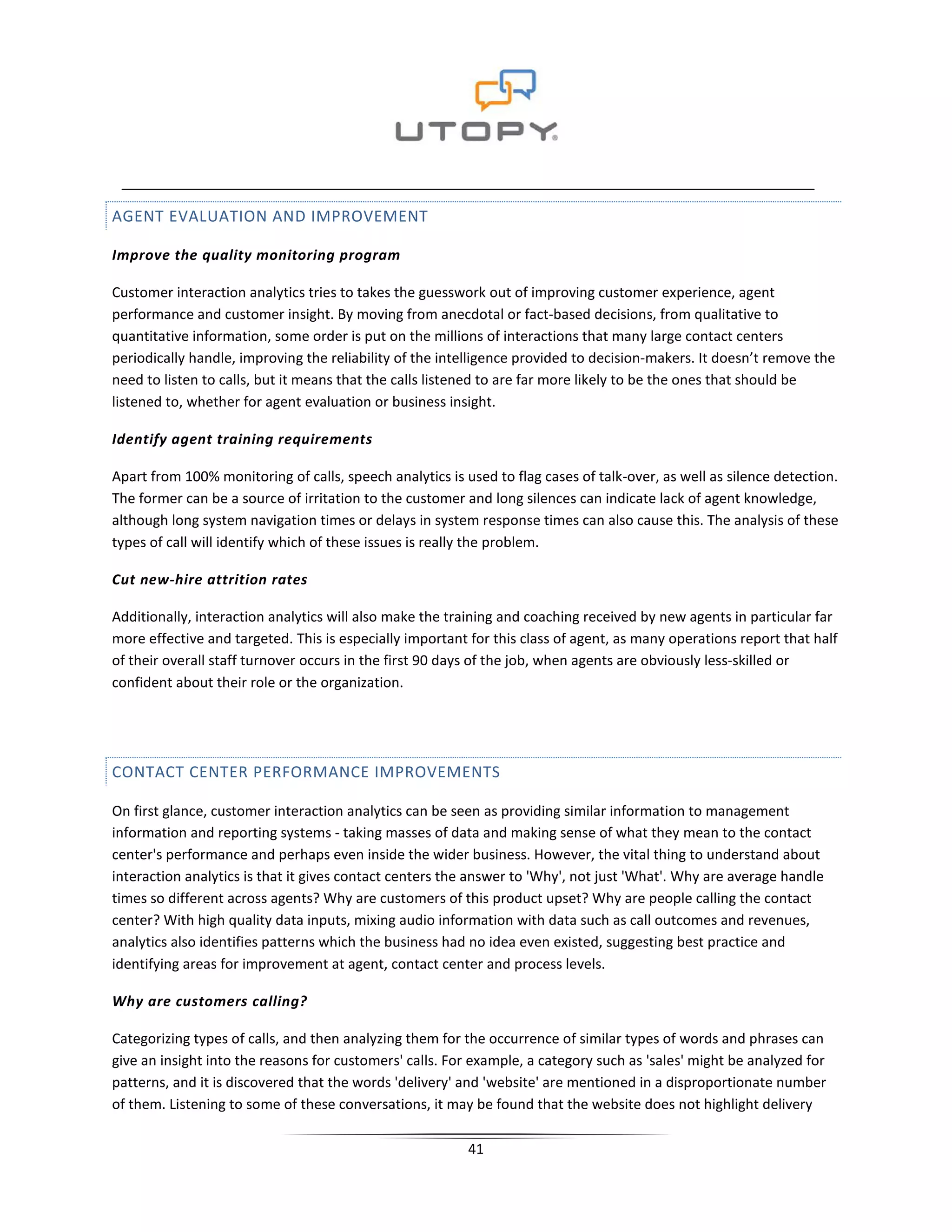 AGENT EVALUATION AND IMPROVEMENT

Improve the quality monitoring program

Customer interaction analytics tries to takes the guesswork out of improving customer experience, agent
performance and customer insight. By moving from anecdotal or fact-based decisions, from qualitative to
quantitative information, some order is put on the millions of interactions that many large contact centers
periodically handle, improving the reliability of the intelligence provided to decision-makers. It doesn’t remove the
need to listen to calls, but it means that the calls listened to are far more likely to be the ones that should be
listened to, whether for agent evaluation or business insight.

Identify agent training requirements

Apart from 100% monitoring of calls, speech analytics is used to flag cases of talk-over, as well as silence detection.
The former can be a source of irritation to the customer and long silences can indicate lack of agent knowledge,
although long system navigation times or delays in system response times can also cause this. The analysis of these
types of call will identify which of these issues is really the problem.

Cut new-hire attrition rates

Additionally, interaction analytics will also make the training and coaching received by new agents in particular far
more effective and targeted. This is especially important for this class of agent, as many operations report that half
of their overall staff turnover occurs in the first 90 days of the job, when agents are obviously less-skilled or
confident about their role or the organization.




CONTACT CENTER PERFORMANCE IMPROVEMENTS

On first glance, customer interaction analytics can be seen as providing similar information to management
information and reporting systems - taking masses of data and making sense of what they mean to the contact
center's performance and perhaps even inside the wider business. However, the vital thing to understand about
interaction analytics is that it gives contact centers the answer to 'Why', not just 'What'. Why are average handle
times so different across agents? Why are customers of this product upset? Why are people calling the contact
center? With high quality data inputs, mixing audio information with data such as call outcomes and revenues,
analytics also identifies patterns which the business had no idea even existed, suggesting best practice and
identifying areas for improvement at agent, contact center and process levels.

Why are customers calling?

Categorizing types of calls, and then analyzing them for the occurrence of similar types of words and phrases can
give an insight into the reasons for customers' calls. For example, a category such as 'sales' might be analyzed for
patterns, and it is discovered that the words 'delivery' and 'website' are mentioned in a disproportionate number
of them. Listening to some of these conversations, it may be found that the website does not highlight delivery

                                                          41
 