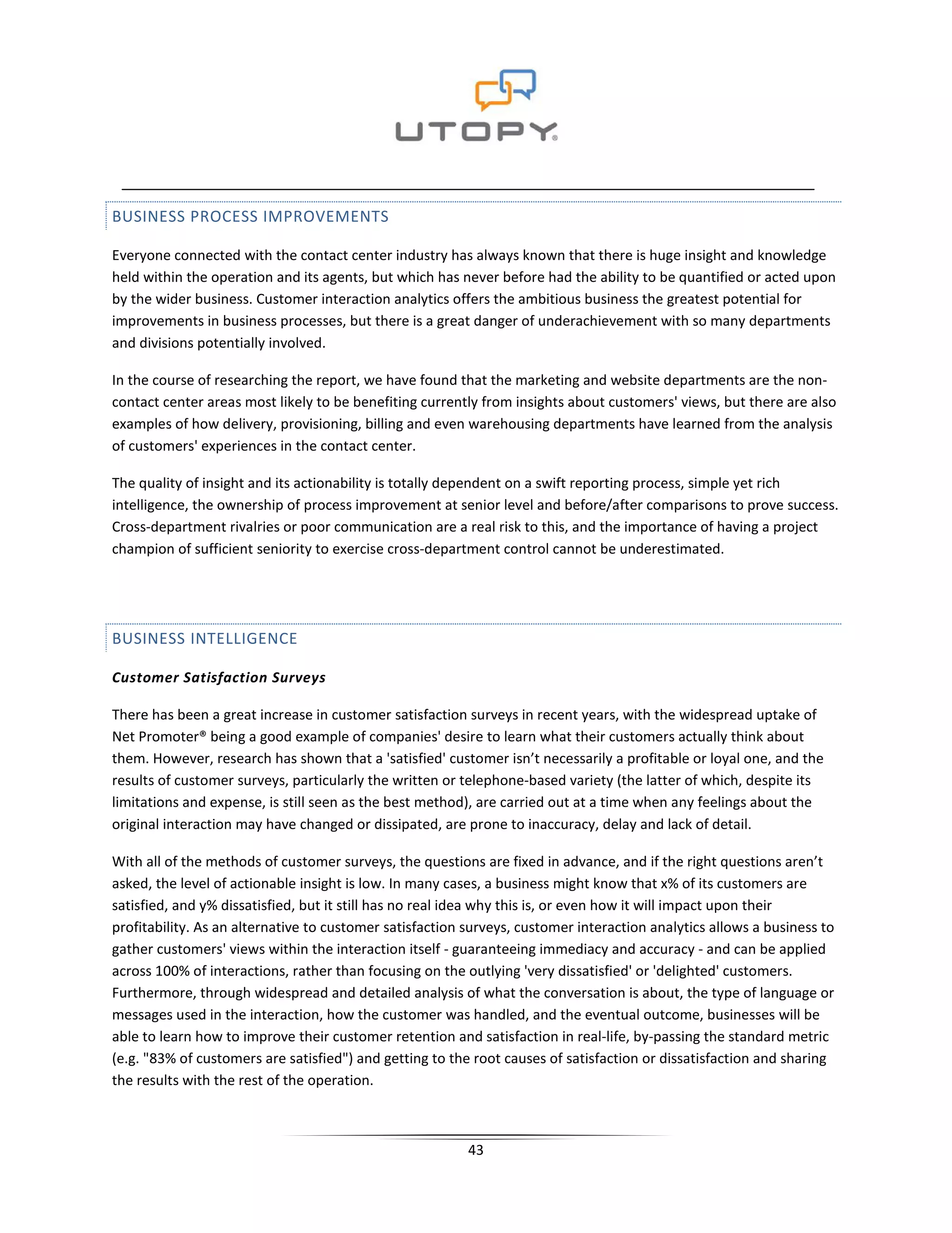 BUSINESS PROCESS IMPROVEMENTS

Everyone connected with the contact center industry has always known that there is huge insight and knowledge
held within the operation and its agents, but which has never before had the ability to be quantified or acted upon
by the wider business. Customer interaction analytics offers the ambitious business the greatest potential for
improvements in business processes, but there is a great danger of underachievement with so many departments
and divisions potentially involved.

In the course of researching the report, we have found that the marketing and website departments are the non-
contact center areas most likely to be benefiting currently from insights about customers' views, but there are also
examples of how delivery, provisioning, billing and even warehousing departments have learned from the analysis
of customers' experiences in the contact center.

The quality of insight and its actionability is totally dependent on a swift reporting process, simple yet rich
intelligence, the ownership of process improvement at senior level and before/after comparisons to prove success.
Cross-department rivalries or poor communication are a real risk to this, and the importance of having a project
champion of sufficient seniority to exercise cross-department control cannot be underestimated.




BUSINESS INTELLIGENCE

Customer Satisfaction Surveys

There has been a great increase in customer satisfaction surveys in recent years, with the widespread uptake of
Net Promoter® being a good example of companies' desire to learn what their customers actually think about
them. However, research has shown that a 'satisfied' customer isn’t necessarily a profitable or loyal one, and the
results of customer surveys, particularly the written or telephone-based variety (the latter of which, despite its
limitations and expense, is still seen as the best method), are carried out at a time when any feelings about the
original interaction may have changed or dissipated, are prone to inaccuracy, delay and lack of detail.

With all of the methods of customer surveys, the questions are fixed in advance, and if the right questions aren’t
asked, the level of actionable insight is low. In many cases, a business might know that x% of its customers are
satisfied, and y% dissatisfied, but it still has no real idea why this is, or even how it will impact upon their
profitability. As an alternative to customer satisfaction surveys, customer interaction analytics allows a business to
gather customers' views within the interaction itself - guaranteeing immediacy and accuracy - and can be applied
across 100% of interactions, rather than focusing on the outlying 'very dissatisfied' or 'delighted' customers.
Furthermore, through widespread and detailed analysis of what the conversation is about, the type of language or
messages used in the interaction, how the customer was handled, and the eventual outcome, businesses will be
able to learn how to improve their customer retention and satisfaction in real-life, by-passing the standard metric
(e.g. "83% of customers are satisfied") and getting to the root causes of satisfaction or dissatisfaction and sharing
the results with the rest of the operation.



                                                          43
 